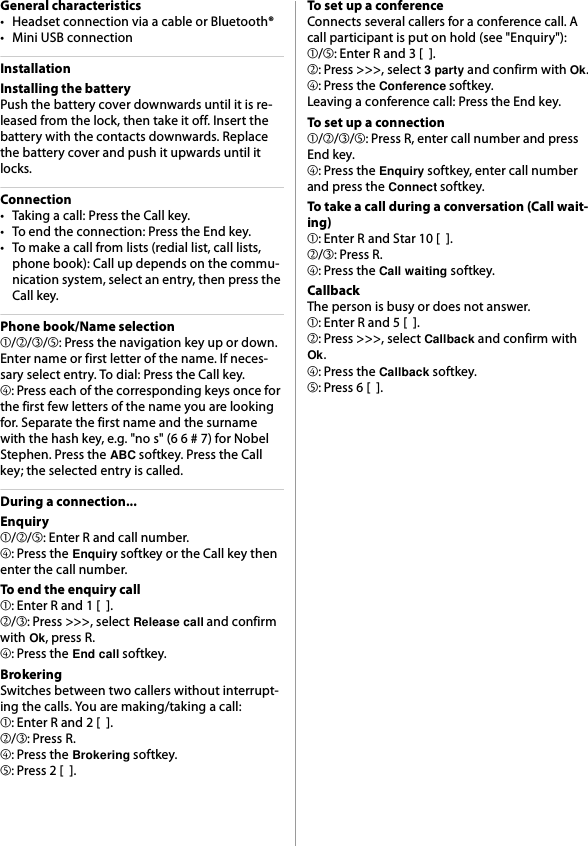 General characteristics• Headset connection via a cable or Bluetooth®• Mini USB connectionInstallationInstalling the batteryPush the battery cover downwards until it is re-leased from the lock, then take it off. Insert the battery with the contacts downwards. Replace the battery cover and push it upwards until it locks.Connection• Taking a call: Press the Call key.• To end the connection: Press the End key.• To make a call from lists (redial list, call lists, phone book): Call up depends on the commu-nication system, select an entry, then press the Call key.Phone book/Name selection➀/➁/➂/➄: Press the navigation key up or down. Enter name or first letter of the name. If neces-sary select entry. To dial: Press the Call key.➃: Press each of the corresponding keys once for the first few letters of the name you are looking for. Separate the first name and the surname with the hash key, e.g. &quot;no s&quot; (6 6 # 7) for Nobel Stephen. Press the ABC softkey. Press the Call key; the selected entry is called.During a connection...Enquiry➀/➁/➄: Enter R and call number.➃: Press the Enquiry softkey or the Call key then enter the call number.To end the enquiry call➀: Enter R and 1 [  ].➁/➂: Press &gt;&gt;&gt;, select Release call and confirm with Ok, press R.➃: Press the End call softkey.BrokeringSwitches between two callers without interrupt-ing the calls. You are making/taking a call:➀: Enter R and 2 [  ].➁/➂: Press R.➃: Press the Brokering softkey.➄: Press 2 [  ].To set up a conferenceConnects several callers for a conference call. A call participant is put on hold (see &quot;Enquiry&quot;):➀/➄: Enter R and 3 [  ].➁: Press &gt;&gt;&gt;, select 3 party and confirm with Ok.➃: Press the Conference softkey.Leaving a conference call: Press the End key.To set up a connection➀/➁/➂/➄: Press R, enter call number and press End key.➃: Press the Enquiry softkey, enter call number and press the Connect softkey.To take a call during a conversation (Call wait-ing)➀: Enter R and Star 10 [  ].➁/➂: Press R.➃: Press the Call waiting softkey.CallbackThe person is busy or does not answer.➀: Enter R and 5 [  ].➁: Press &gt;&gt;&gt;, select Callback and confirm with Ok.➃: Press the Callback softkey.➄: Press 6 [  ].
