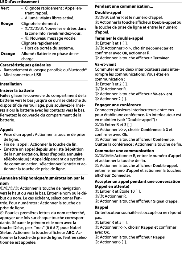 LED d’avertissementCaractéristiques générales• Raccordement du casque par câble ou Bluetooth®• Mini connecteur USBInstallationInsérer la batterieFaites glisser le couvercle du compartiment de la batterie vers le bas jusqu&apos;à ce qu&apos;il se détache du dispositif de verrouillage, puis soulevez-le. Insé-rez alors la batterie avec les contacts vers le bas. Remettez le couvercle du compartiment de la batterie.Appels• Prise d&apos;un appel : Actionner la touche de prise de ligne.• Fin de l&apos;appel : Actionner la touche de fin.• Émettre un appel depuis une liste (répétition de la numérotation, listes d&apos;appels, annuaire téléphonique) : Appel dépendant du système de communication, sélectionner l&apos;entrée et ac-tionner la touche de prise de ligne.Annuaire téléphonique/numérotation par le nom➀/➁/➂/➄: Actionner la touche de navigation vers le haut ou vers le bas. Entrer le nom ou le dé-but du nom. Le cas échéant, sélectionner l&apos;en-trée. Pour numéroter : Actionner la touche de prise de ligne.➃: Pour les premières lettres du nom recherché, appuyer une fois sur chaque touche correspon-dante. Séparer le prénom et le nom avec la touche Dièse, p.ex. &quot;no s&quot; (6 6 # 7) pour Nobel Stefan. Actionner la touche afficheur ABC. Ac-tionner la touche de prise de ligne, l&apos;entrée sélec-tionnée est appelée.Pendant une communication...Double-appel➀/➁/➄: Entrer R et le numéro d&apos;appel.➃: Actionner la touche afficheur Double-appel ou la touche de prise de ligne et entrer le numéro d&apos;appel.Terminer le double-appel➀: Entrer R et 1 [  ].➁/➂: Actionner &gt;&gt;&gt;, choisir Déconnecter et confirmer avec Ok, actionner R.➃: Actionner la touche afficheur Terminer.Va-et-vientCommuter entre deux interlocuteurs sans inter-rompre les communications. Vous êtes en communication :➀: Entrer R et 2 [  ].➁/➂: Actionner R.➃: Actionner la touche afficheur Va-et-vient.➄: Actionner 2 [  ].Engager une conférenceConnecter plusieurs interlocuteurs entre eux pour établir une conférence. Un interlocuteur est en maintien (voir &quot;Double-appel&quot;) :➀/➄: Entrer R et 3 [  ].➁: Actionner &gt;&gt;&gt;, choisir Conférence à 3 et confirmer avec Ok.➃: Actionner la touche afficheur Conférence.Quitter la conférence : Actionner la touche de fin.Commuter une communication➀/➁/➂/➄: Actionner R, entrer le numéro d&apos;appel et actionner la touche de fin.➃: Actionner la touche afficheur Double-appel, entrer le numéro d&apos;appel et actionner la touches afficheur Connecter.Accepter un appel pendant une conversation (Appel en attente)➀: Entrer R et Étoile 10 [  ].➁/➂: Actionner R.➃: Actionner la touche afficheur Signal d&apos;appel.RappelL&apos;interlocuteur souhaité est occupé ou ne répond pas.➀: Entrer R et 5 [  ].➁: Actionner &gt;&gt;&gt;, choisir Rappel et confirmer avec Ok.➃: Actionner la touche afficheur Rappel.➄: Actionner 6 [  ].Vert• Clignote rapidement : Appel en-trant, rappel.• Allumé : Mains libres activé.RougeClignote lentement :•➀/➁/➂/➄: Nouvelles entrées dans la zone Info, réveil/rendez-vous.•➃: Nouveau message vocale.Clignote rapidement :• Hors de portée du système.OrangeAllumé : Batterie en phase de re-charge.