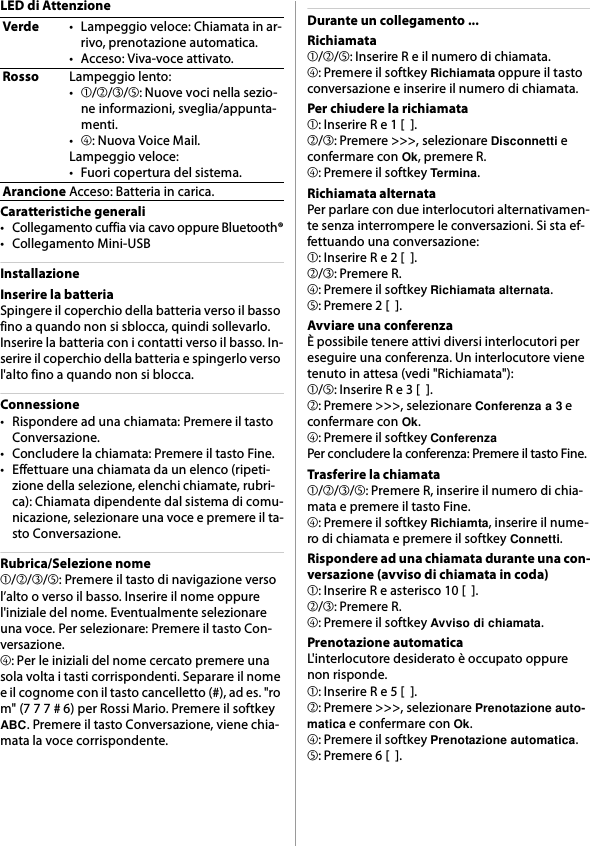 LED di AttenzioneCaratteristiche generali• Collegamento cuffia via cavo oppure Bluetooth®• Collegamento Mini-USBInstallazioneInserire la batteriaSpingere il coperchio della batteria verso il basso fino a quando non si sblocca, quindi sollevarlo. Inserire la batteria con i contatti verso il basso. In-serire il coperchio della batteria e spingerlo verso l&apos;alto fino a quando non si blocca.Connessione• Rispondere ad una chiamata: Premere il tasto Conversazione.• Concludere la chiamata: Premere il tasto Fine.• Effettuare una chiamata da un elenco (ripeti-zione della selezione, elenchi chiamate, rubri-ca): Chiamata dipendente dal sistema di comu-nicazione, selezionare una voce e premere il ta-sto Conversazione.Rubrica/Selezione nome➀/➁/➂/➄: Premere il tasto di navigazione verso l’alto o verso il basso. Inserire il nome oppure l&apos;iniziale del nome. Eventualmente selezionare una voce. Per selezionare: Premere il tasto Con-versazione.➃: Per le iniziali del nome cercato premere una sola volta i tasti corrispondenti. Separare il nome e il cognome con il tasto cancelletto (#), ad es. &quot;ro m&quot; (7 7 7 # 6) per Rossi Mario. Premere il softkey ABC. Premere il tasto Conversazione, viene chia-mata la voce corrispondente.Durante un collegamento ...Richiamata➀/➁/➄: Inserire R e il numero di chiamata.➃: Premere il softkey Richiamata oppure il tasto conversazione e inserire il numero di chiamata.Per chiudere la richiamata➀: Inserire R e 1 [  ].➁/➂: Premere &gt;&gt;&gt;, selezionare Disconnetti e confermare con Ok, premere R.➃: Premere il softkey Termina.Richiamata alternataPer parlare con due interlocutori alternativamen-te senza interrompere le conversazioni. Si sta ef-fettuando una conversazione:➀: Inserire R e 2 [  ].➁/➂: Premere R.➃: Premere il softkey Richiamata alternata.➄: Premere 2 [  ].Avviare una conferenzaÈ possibile tenere attivi diversi interlocutori per eseguire una conferenza. Un interlocutore viene tenuto in attesa (vedi &quot;Richiamata&quot;):➀/➄: Inserire R e 3 [  ].➁: Premere &gt;&gt;&gt;, selezionare Conferenza a 3 e confermare con Ok.➃: Premere il softkey ConferenzaPer concludere la conferenza: Premere il tasto Fine.Trasferire la chiamata➀/➁/➂/➄: Premere R, inserire il numero di chia-mata e premere il tasto Fine.➃: Premere il softkey Richiamta, inserire il nume-ro di chiamata e premere il softkey Connetti.Rispondere ad una chiamata durante una con-versazione (avviso di chiamata in coda)➀: Inserire R e asterisco 10 [  ].➁/➂: Premere R.➃: Premere il softkey Avviso di chiamata.Prenotazione automaticaL&apos;interlocutore desiderato è occupato oppure non risponde.➀: Inserire R e 5 [  ].➁: Premere &gt;&gt;&gt;, selezionare Prenotazione auto-matica e confermare con Ok.➃: Premere il softkey Prenotazione automatica.➄: Premere 6 [  ].Verde• Lampeggio veloce: Chiamata in ar-rivo, prenotazione automatica.• Acceso: Viva-voce attivato.RossoLampeggio lento:•➀/➁/➂/➄: Nuove voci nella sezio-ne informazioni, sveglia/appunta-menti.•➃: Nuova Voice Mail.Lampeggio veloce:• Fuori copertura del sistema.ArancioneAcceso: Batteria in carica.