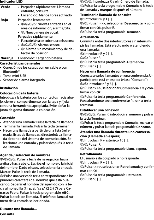 Indicador LEDCaracterísticas generales• Conexión de los cascos con un cable o con Bluetooth®•Toma mini-USB• Sensor de alarma integradoInstalaciónColocación de la bateríaIntroduzca la batería con los contactos hacia aba-jo, cierre el compartimento con la tapa y fíjela con una herramienta apropiada. Evite dañar la junta de goma durante la colocación.Conexión• Atender una llamada: Pulse la tecla de llamada.• Terminar la llamada: Pulsar la tecla terminar.• Hacer una llamada a partir de una lista (rella-mada, listas de llamadas, directorio): La llama-da depende del sistema de comunicación. Se-leccionar una entrada y pulsar después la tecla de llamada.Agenda / selección de nombres➀/➁/➂/➄: Pulse la tecla de navegación hacia arriba o hacia abajo. Escriba el nombre o la inicial del nombre. Dado el caso, seleccionar la entrada. Marcar: Pulse la tecla de llamada.➃: Pulse una vez cada tecla correspondiente a los primeros caracteres del nombre que está bus-cando. Separar el nombre del apellido con la te-cla almohadilla (#), p. ej. &quot;ca p&quot; (2 2 # 7) para Ca-rrasco Pablo. Pulsar la tecla programable ABC. Pulsar la tecla de llamada. El teléfono llama al nú-mero de la entrada seleccionada.Durante una llamada...Consulta➀/➁/➄: Introduzca R y el número de llamada.➃: Pulsar la tecla programable Consulta o la tecla de llamada y marque después el número.Terminar la llamada de consulta➀: Introducir R y 1 [  ].➁/➂: Pulsar &gt;&gt;&gt;, seleccionar Desconectar y con-firmar con Ok, pulsar R.➃: Pulsar la tecla programable Terminar.AlternanciaConmuta entre dos interlocutores sin interrum-pir las llamadas. Está efectuando o atendiendo una llamada:➀: Introducir R y 2 [  ].➁/➂: Pulsar R.➃: Pulsar la tecla programable Alternancia.➄: Pulsar 2 [  ].Hacer una llamada de conferenciaConecta a varios llamantes en una conferencia. Un participante está en espera (véase &quot;Consulta&quot;):➀/➄: Introducir R y 3 [  ].➁: Pulsar &gt;&gt;&gt;, seleccionar Conferencia a 3 y con-firmar con Ok.➃: Pulsar la tecla programable Conferencia.Para abandonar una conferencia: Pulsar la tecla terminar.Establecer una conexión➀/➁/➂/➄: Pulsar R, introducir el número y pulsar la tecla Terminar.➃: Pulsar la tecla programable Consulta, marcar el número y pulsar la tecla programable Conectar.Atender una llamada durante una conversa-ción (Llamada en espera)➀: Introducir R y asterisco 10 [  ].➁/➂: Pulsar R.➃: Pulsar la tecla programable Llam. espera.RetrollamadaEl usuario está ocupado o no responde.➀: Introducir R y 5 [  ].➁: Pulsar &gt;&gt;&gt;, seleccionar Retrollamada y confir-mar con Ok.➃: Pulsar la tecla programable Retrollam.➄: Pulsar 6 [  ].Verde• Parpadea rápidamente: Llamada entrante, consulta.• Encendido: Manos libres activadoRojoParpadea lentamente:•➀/➁/➂/➄: Nuevas entradas en el área de información, alarma/cita.•➃: Nuevo mensaje vocal.Parpadea rápidamente:• Fuera del área de cobertura del sistema.•➀/➁/➂/➄: Alarma sensor.•➃: Alarma sin movimiento y de de-tector de posición.NaranjaEncendido: Cargando batería.