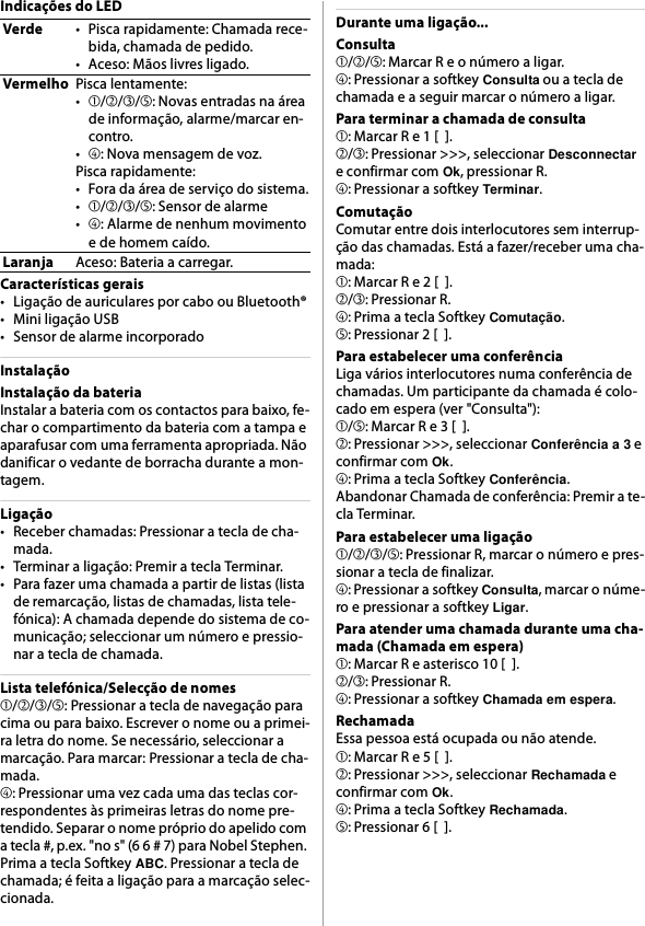 Indicações do LEDCaracterísticas gerais• Ligação de auriculares por cabo ou Bluetooth®• Mini ligação USB• Sensor de alarme incorporadoInstalaçãoInstalação da bateriaInstalar a bateria com os contactos para baixo, fe-char o compartimento da bateria com a tampa e aparafusar com uma ferramenta apropriada. Não danificar o vedante de borracha durante a mon-tagem.Ligação• Receber chamadas: Pressionar a tecla de cha-mada.• Terminar a ligação: Premir a tecla Terminar.• Para fazer uma chamada a partir de listas (lista de remarcação, listas de chamadas, lista tele-fónica): A chamada depende do sistema de co-municação; seleccionar um número e pressio-nar a tecla de chamada.Lista telefónica/Selecção de nomes➀/➁/➂/➄: Pressionar a tecla de navegação para cima ou para baixo. Escrever o nome ou a primei-ra letra do nome. Se necessário, seleccionar a marcação. Para marcar: Pressionar a tecla de cha-mada.➃: Pressionar uma vez cada uma das teclas cor-respondentes às primeiras letras do nome pre-tendido. Separar o nome próprio do apelido com a tecla #, p.ex. &quot;no s&quot; (6 6 # 7) para Nobel Stephen. Prima a tecla Softkey ABC. Pressionar a tecla de chamada; é feita a ligação para a marcação selec-cionada.Durante uma ligação...Consulta➀/➁/➄: Marcar R e o número a ligar.➃: Pressionar a softkey Consulta ou a tecla de chamada e a seguir marcar o número a ligar.Para terminar a chamada de consulta➀: Marcar R e 1 [  ].➁/➂: Pressionar &gt;&gt;&gt;, seleccionar Desconnectar e confirmar com Ok, pressionar R.➃: Pressionar a softkey Terminar.ComutaçãoComutar entre dois interlocutores sem interrup-ção das chamadas. Está a fazer/receber uma cha-mada:➀: Marcar R e 2 [  ].➁/➂: Pressionar R.➃: Prima a tecla Softkey Comutação.➄: Pressionar 2 [  ].Para estabelecer uma conferênciaLiga vários interlocutores numa conferência de chamadas. Um participante da chamada é colo-cado em espera (ver &quot;Consulta&quot;):➀/➄: Marcar R e 3 [  ].➁: Pressionar &gt;&gt;&gt;, seleccionar Conferência a 3 e confirmar com Ok.➃: Prima a tecla Softkey Conferência.Abandonar Chamada de conferência: Premir a te-cla Terminar.Para estabelecer uma ligação➀/➁/➂/➄: Pressionar R, marcar o número e pres-sionar a tecla de finalizar.➃: Pressionar a softkey Consulta, marcar o núme-ro e pressionar a softkey Ligar.Para atender uma chamada durante uma cha-mada (Chamada em espera)➀: Marcar R e asterisco 10 [  ].➁/➂: Pressionar R.➃: Pressionar a softkey Chamada em espera.RechamadaEssa pessoa está ocupada ou não atende.➀: Marcar R e 5 [  ].➁: Pressionar &gt;&gt;&gt;, seleccionar Rechamada e confirmar com Ok.➃: Prima a tecla Softkey Rechamada.➄: Pressionar 6 [  ].Verde• Pisca rapidamente: Chamada rece-bida, chamada de pedido.•Aceso: Mãos livres ligado.VermelhoPisca lentamente:•➀/➁/➂/➄: Novas entradas na área de informação, alarme/marcar en-contro.•➃: Nova mensagem de voz.Pisca rapidamente:• Fora da área de serviço do sistema.•➀/➁/➂/➄: Sensor de alarme•➃: Alarme de nenhum movimento e de homem caído.LaranjaAceso: Bateria a carregar.