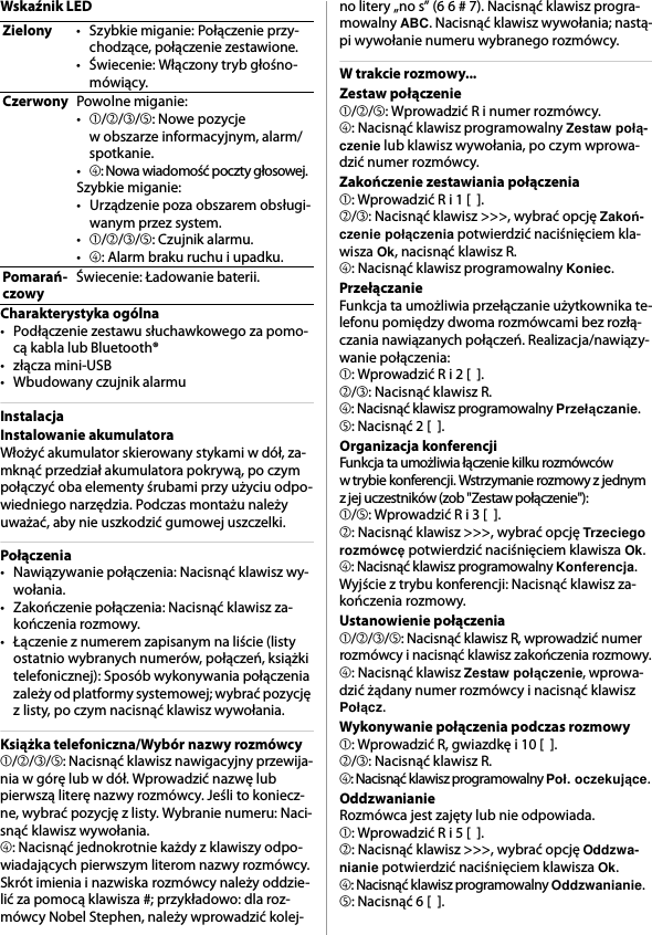 Wskaźnik LEDCharakterystyka ogólna• Podłączenie zestawu słuchawkowego za pomo-cą kabla lub Bluetooth®•złącza mini-USB• Wbudowany czujnik alarmuInstalacjaInstalowanie akumulatoraWłożyć akumulator skierowany stykami w dół, za-mknąć przedział akumulatora pokrywą, po czym połączyć oba elementy śrubami przy użyciu odpo-wiedniego narzędzia. Podczas montażu należy uważać, aby nie uszkodzić gumowej uszczelki.Połączenia• Nawiązywanie połączenia: Nacisnąć klawisz wy-wołania.• Zakończenie połączenia: Nacisnąć klawisz za-kończenia rozmowy.• Łączenie z numerem zapisanym na liście (listy ostatnio wybranych numerów, połączeń, książki telefonicznej): Sposób wykonywania połączenia zależy od platformy systemowej; wybrać pozycję z listy, po czym nacisnąć klawisz wywołania.Książka telefoniczna/Wybór nazwy rozmówcy➀/➁/➂/➄: Nacisnąć klawisz nawigacyjny przewija-nia w górę lub w dół. Wprowadzić nazwę lub pierwszą literę nazwy rozmówcy. Jeśli to koniecz-ne, wybrać pozycję z listy. Wybranie numeru: Naci-snąć klawisz wywołania.➃: Nacisnąć jednokrotnie każdy z klawiszy odpo-wiadających pierwszym literom nazwy rozmówcy. Skrót imienia i nazwiska rozmówcy należy oddzie-lić za pomocą klawisza #; przykładowo: dla roz-mówcy Nobel Stephen, należy wprowadzić kolej-no litery „no s” (6 6 # 7). Nacisnąć klawisz progra-mowalny ABC. Nacisnąć klawisz wywołania; nastą-pi wywołanie numeru wybranego rozmówcy.W trakcie rozmowy...Zestaw połączenie➀/➁/➄: Wprowadzić R i numer rozmówcy.➃: Nacisnąć klawisz programowalny Zestaw połą-czenie lub klawisz wywołania, po czym wprowa-dzić numer rozmówcy.Zakończenie zestawiania połączenia➀: Wprowadzić R i 1 [  ].➁/➂: Nacisnąć klawisz &gt;&gt;&gt;, wybrać opcję Zakoń-czenie połączenia potwierdzić naciśnięciem kla-wisza Ok, nacisnąć klawisz R.➃: Nacisnąć klawisz programowalny Koniec.PrzełączanieFunkcja ta umożliwia przełączanie użytkownika te-lefonu pomiędzy dwoma rozmówcami bez rozłą-czania nawiązanych połączeń. Realizacja/nawiązy-wanie połączenia:➀: Wprowadzić R i 2 [  ].➁/➂: Nacisnąć klawisz R.➃: Nacisnąć klawisz programowalny Przełączanie.➄: Nacisnąć 2 [  ].Organizacja konferencjiFunkcja ta umożliwia łączenie kilku rozmówców w trybie konferencji. Wstrzymanie rozmowy z jednym z jej uczestników (zob &quot;Zestaw połączenie&quot;):➀/➄: Wprowadzić R i 3 [  ].➁: Nacisnąć klawisz &gt;&gt;&gt;, wybrać opcję Trzeciego rozmówcę potwierdzić naciśnięciem klawisza Ok.➃: Nacisnąć klawisz programowalny Konferencja.Wyjście z trybu konferencji: Nacisnąć klawisz za-kończenia rozmowy.Ustanowienie połączenia➀/➁/➂/➄: Nacisnąć klawisz R, wprowadzić numer rozmówcy i nacisnąć klawisz zakończenia rozmowy.➃: Nacisnąć klawisz Zestaw połączenie, wprowa-dzić żądany numer rozmówcy i nacisnąć klawisz Połącz.Wykonywanie połączenia podczas rozmowy➀: Wprowadzić R, gwiazdkę i 10 [  ].➁/➂: Nacisnąć klawisz R.➃: Nacisnąć klawisz programowalny Poł. oczekujące.OddzwanianieRozmówca jest zajęty lub nie odpowiada.➀: Wprowadzić R i 5 [  ].➁: Nacisnąć klawisz &gt;&gt;&gt;, wybrać opcję Oddzwa-nianie potwierdzić naciśnięciem klawisza Ok.➃: Nacisnąć klawisz programowalny Oddzwanianie.➄: Nacisnąć 6 [  ].Zielony • Szybkie miganie: Połączenie przy-chodzące, połączenie zestawione.• Świecenie: Włączony tryb głośno-mówiący.Czerwony Powolne miganie:•➀/➁/➂/➄: Nowe pozycje w obszarze informacyjnym, alarm/spotkanie.•➃: Nowa wiadomość poczty głosowej.Szybkie miganie:• Urządzenie poza obszarem obsługi-wanym przez system.•➀/➁/➂/➄: Czujnik alarmu.•➃: Alarm braku ruchu i upadku.Pomarań-czowyŚwiecenie: Ładowanie baterii.