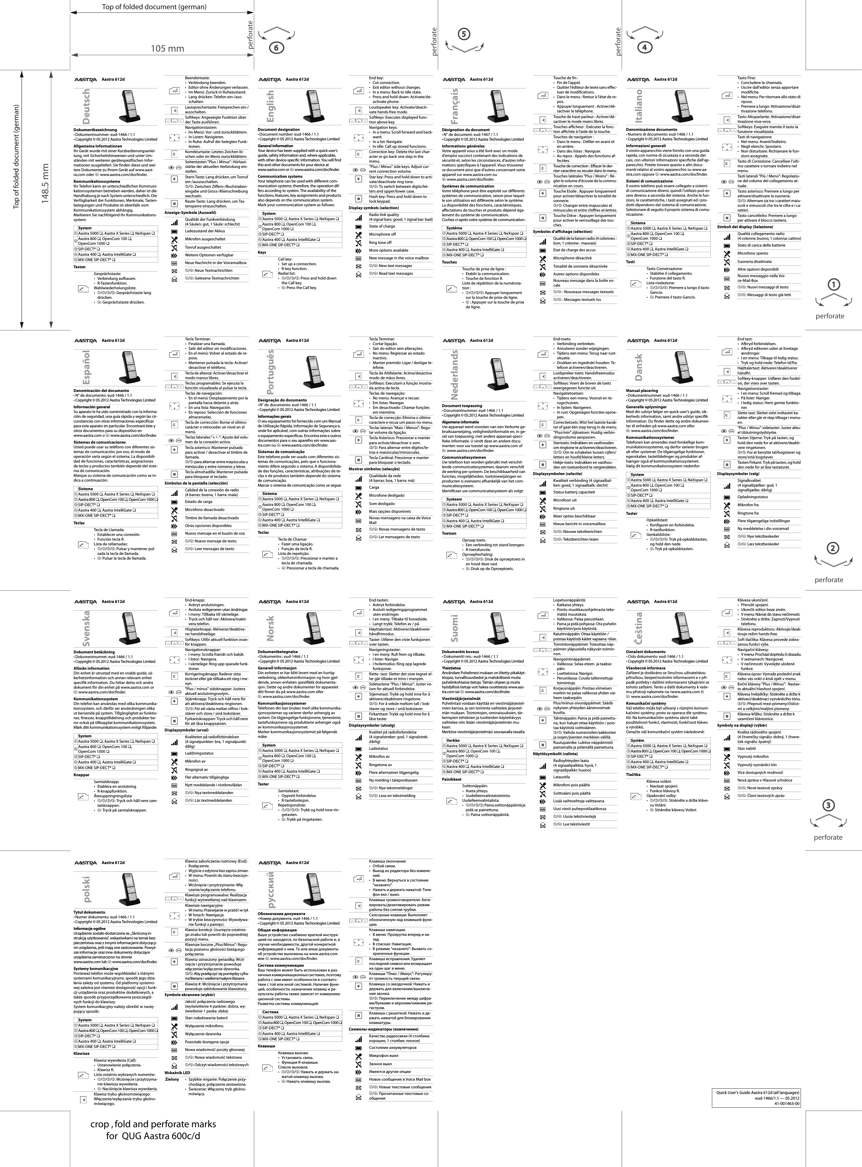 Top of folded document (german)Top of folded document (german)105 mm148.5 mmperforateperforateperforate4perforate2perforateperforate1356crop , fold and perforate marksfor  QUG Aastra 600c/dAastra 612dDésignation du document•N° de document: eud-1467 / 1.1• Copyright © 05.2012 Aastra Technologies LimitedInformations généralesVotre appareil vous a été livré avec un mode d&apos;emploi succinct contenant des indications de sécurité et, selon les circonstances, d&apos;autres infor-mations spécifiques à l&apos;appareil. Vous trouverez ce document ainsi que d&apos;autres concernant votre appareil sur www.aastra.com ou ➃: www.aastra.com/docfinder.Systèmes de communicationVotre téléphone peut être exploité sur différents systèmes de communication, raison pour laquel-le son utilisation est différente selon le système. La disponibilité des fonctions, caractéristiques, affectations de touches et produits dépend éga-lement du système de communication.Cochez ci-après votre système de communication :TouchesSymboles d’affichage (sélection)FrançaisSystème➀Aastra 5000 ❏, Aastra X Series ❏, NeXspan ❏➁Aastra 800 ❏, OpenCom 100 ❏, OpenCom 1000 ❏➂SIP-DECT® ❏➃Aastra 400 ❏, Aastra IntelliGate ❏➄MX-ONE SIP-DECT® ❏Touche de prise de ligne :• Etablir la communication.• Touche de fonction R.Liste de répétition de la numérota-tion :•➀/➁/➂/➄: Appuyer longuement sur la touche de prise de ligne.•➃ : Appuyer sur la touche de prise de ligne.Touche de fin :• Fin de l&apos;appel.• Quitter l&apos;éditeur de texte sans effec-tuer de modifications.• Dans le menu : Retour à l&apos;état de re-pos.• Appuyer longuement : Activer/dé-sactiver le téléphone.Touche de haut-parleur : Activer/dé-sactiver le mode mains libres.Touches afficheur : Exécuter la fonc-tion affichée à l&apos;aide de la touche.Touches de navigation :• Dans le menu : Défiler en avant et en arrière.• Dans des listes : Naviguer.• Au repos : Appels des fonctions af-fectées.Touche de correction : Effacer le der-nier caractère ou reculer dans le menu.Touches latérales &quot;Plus / Moins&quot; : Ré-gler le volume d&apos;écoute de la commu-nication en cours.Touche Etoile : Appuyer longuement pour activer/désactiver la tonalité de sonnerie.➂/➄: Changer entre majuscules et minuscules et entre chiffres et lettres.Touche Dièse : Appuyer longuement pour activer le verrouillage des tou-ches.Qualité de la liaison radio (4 colonnes : bon, 1 colonne : mauvais)Etat de charge des accusMicrophone désactivéTonalité de sonnerie désactivéeAutres options disponiblesNouveau message dans la boîte vo-cale➀/➃ : Nouveaux messages textuels➀/➃ : Messages textuels lusAastra 612dDocument designation•Document number: eud-1466 / 1.1• Copyright © 05.2012 Aastra Technologies LimitedGeneral informationYour device has been supplied with a quick user’s guide, safety information and, where applicable, with other device-specific information. You will find this and other documents for your device at www.aastra.com or ➃: www.aastra.com/docfinder.Communication systemsYour telephone can be used with different com-munication systems; therefore, the operation dif-fers according to system. The availability of the functions, features, key assignments and products also depends on the communication system.Mark your communication system as follows:KeysDisplay symbols (selection)EnglishSystem➀Aastra 5000 ❏, Aastra X Series ❏, NeXspan ❏➁Aastra 800 ❏, OpenCom 100 ❏,OpenCom 1000 ❏➂SIP-DECT® ❏➃Aastra 400 ❏, Aastra IntelliGate ❏➄MX-ONE SIP-DECT® ❏Call key:• Set up a connection.•R-key function.Redial list:•➀/➁/➂/➄: Press and hold down the Call key.•➃: Press the Call key.End key:• Cut connection.• Exit editor without changes.• In a menu: Back to idle state.• Press and hold down: Activate/de-activate phone.Loudspeaker key: Activate/deacti-vate hands-free mode.Softkeys: Executes displayed func-tion above key.Navigation keys:• In a menu: Scroll forward and back-ward.•In a list: Navigate.• In idle: Call up stored functions.Correction key: Delete the last char-acter or go back one step in the menu.&quot;Plus / Minus&quot; side keys: Adjust cur-rent connection volume.Star key: Press and hold down to acti-vate/deactivate ring tone.➂/➄: To switch between digits/let-ters and upper/lower case.Hash key: Press and hold down to lock keypad.Radio link quality (4 signal bars: good, 1 signal bar: bad)State of chargeMicrophone offRing tone offMore options availableNew message in the voice mailbox➀/➃: New text messages➀/➃: Read text messagesAastra 612dDokumentbezeichnung• Dokumentnummer: eud-1466 / 1.1• Copyright © 05.2012 Aastra Technologies LimitedAllgemeine InformationenIhr Gerät wurde mit einer Kurzbedienungsanlei-tung, mit Sicherheitshinweisen und unter Um-ständen mit weiteren gerätespezifischen Infor-mationen ausgeliefert. Sie finden diese und wei-tere Dokumente zu Ihrem Gerät auf www.aast-ra.com oder ➃: www.aastra.com/docfinder.KommunikationssystemeIhr Telefon kann an unterschiedlichen Kommuni-kationssystemen betrieben werden, daher ist die Handhabung je nach System unterschiedlich. Die Verfügbarkeit der Funktionen, Merkmale, Tasten-belegungen und Produkte ist ebenfalls vom Kommunikationssystem abhängig.Markieren Sie nachfolgend Ihr Kommunikations-system:TastenAnzeige-Symbole (Auswahl)DeutschSystem➀Aastra 5000 ❏, Aastra X Series ❏, NeXspan ❏➁Aastra 800 ❏, OpenCom 100 ❏, OpenCom 1000 ❏➂SIP-DECT® ❏➃Aastra 400 ❏, Aastra IntelliGate ❏➄MX-ONE SIP-DECT® ❏Gesprächstaste:• Verbindung aufbauen.• R-Tastenfunktion.Wahlwiederholungsliste:•➀/➁/➂/➄: Gesprächstaste lang drücken.•➃: Gesprächstaste drücken.Beendentaste:• Verbindung beenden.• Editor ohne Änderungen verlassen.• Im Menü: Zurück in Ruhezustand.• Lang drücken: Telefon ein-/aus-schalten.Lautsprechertaste: Freisprechen ein-/ausschalten.Softkeys: Angezeigte Funktion über der Taste ausführen.Navigationstasten:• Im Menü: Vor- und zurückblättern.• In Listen: Navigieren.• In Ruhe: Aufruf der belegten Funk-tionen.Korrekturtaste: Letztes Zeichen lö-schen oder im Menü zurückblättern.Seitentasten &quot;Plus / Minus&quot;: Hörlaut-stärke der aktuellen Verbindung ein-stellen.Stern-Taste: Lang drücken, um Tonruf ein-/auszuschalten.➂/➄: Zwischen Ziffern-/Buchstaben-eingabe und Gross-/Kleinschreibung wechseln.Raute-Taste: Lang drücken, um Tas-tensperre einzuschalten.Qualität der Funkverbindung (4 Säulen: gut, 1 Säule: schlecht)Ladezustand der AkkusMikrofon ausgeschaltetTonruf ausgeschaltetWeitere Optionen verfügbarNeue Nachricht in der Voicemailbox➀/➃: Neue Textnachrichten➀/➃: Gelesene TextnachrichtenAastra 612dDenominación del documento• N° de documento: eud-1466 / 1.1• Copyright © 05.2012 Aastra Technologies LimitedInformación generalSu aparato le ha sido suministrado con la informa-cíón de seguridad, una guía rápida y según las cir-cunstancias con otras informaciones específicas para este aparato en particular. Encontrará éste y otros documentos para su dispositivo en www.aastra.com o ➃: www.aastra.com/docfinder.Sistemas de comunicacionesUsted puede usar su teléfono con diferentes sis-temas de comunicación; por eso, el modo de operación varía según el sistema. La disponibili-dad de funciones, características, asignaciones de teclas y productos también depende del siste-ma de comunicación.Marque su sistema de comunicación como se in-dica a continuación:TeclasSímbolos de la pantalla (selección)EspañolSistema➀Aastra 5000 ❏, Aastra X Series ❏, NeXspan ❏➁Aastra 800 ❏, OpenCom 100 ❏, OpenCom 1000 ❏➂SIP-DECT® ❏➃Aastra 400 ❏, Aastra IntelliGate ❏➄MX-ONE SIP-DECT® ❏Tecla de Llamada:• Establecer una conexión.• Función tecla R.Lista de rellamadas:•➀/➁/➂/➄: Pulsar y mantener pul-sada la tecla de llamada.•➃: Pulsar la tecla de llamada.Tecla Terminar:• Finalizar una llamada.• Salir del editor sin modificaciones.• En el menú: Volver al estado de re-poso.• Mantener pulsada la tecla: Activar/desactivar el teléfono.Tecla de altavoz: Activar/desactivar el modo manos libres.Teclas programables: Se ejecuta la función visualizada al pulsar la tecla.Teclas de navegación:• En el menú: Desplazamiento por la pantalla hacia delante y atrás.•En una lista: Navegación.• En reposo: Selección de funciones almacenadas.Tecla de corrección: Borrar el último carácter o retroceder un nivel en el menú.Teclas laterales &quot;+ / -&quot;: Ajuste del volu-men de la conexión activa.Tecla asterisco: Mantener pulsada para activar / desactivar el timbre de llamada.➂/➄: para alternar entre mayúsculas y minúsculas y entre números y letras.Tecla almohadilla: Mantener pulsada para bloquear el teclado.Calidad de la conexión de radio (4 barras: buena, 1 barra: mala)Estado de cargaMicrófono desactivadoTimbre de llamada desactivadoOtras opciones disponiblesNuevo mensaje en el buzón de voz➀/➃: Nuevo mensaje de texto➀/➃: Leer mensajes de textoAastra 612dDokument betäckning• Dokumentnumret: eud-1466 / 1.1• Copyright © 05.2012 Aastra Technologies LimitedAllmän informationDin enhet är utrustad med en snabb guide, sä-kerhetsinformation och annan relevant enhet specifik information. Du hittar detta och andra dokument för din enhet på www.aastra.com or ➃: www.aastra.com/docfinder.KommunikationssystemDin telefon kan användas med olika kommunika-tionssystem, och därför ser användningen olika ut beroende på system. Tillgänglighet av funktio-ner, finesser, knapptilldelning och produkter be-ror också på tillkopplat kommunikationssystem.Märk ditt kommunikationssystem enligt följande:KnapparDisplaysymboler (urval)SvenskaSystem➀Aastra 5000 ❏, Aastra X Series ❏, NeXspan ❏➁Aastra 800 ❏, OpenCom 100 ❏,OpenCom 1000 ❏➂SIP-DECT® ❏➃Aastra 400 ❏, Aastra IntelliGate ❏➄MX-ONE SIP-DECT® ❏Samtalsknapp:• Etablera en anslutning.• R-knappfunktion.Återuppringningslista:•➀/➁/➂/➄: Tryck och håll nere sam-talsknappen.•➃: Tryck på samtalsknappen.End-knapp:• Avbryt anslutningen.• Avsluta redigeraren utan ändringar.• I meny: Tillbaka till vänteläge.• Tryck och håll ner: Aktivera/inakti-vera telefon.Högtalarknapp: Aktiverar/deaktive-rar handsfreeläge.Softkeys: Utför aktuell funktion ovan-för knappen.Navigationsknappar:• I meny: Scrolla framåt och bakåt.•I listor: Navigera.• I vänteläge: Ring upp sparade funk-tioner.Korrigeringsknapp: Raderar sista tecknet eller går tillbaka ett steg i me-nyn.&quot;Plus / minus&quot; sidoknappar: Justera aktuell anslutningsvolym.Stjärnknapp: Tryck och håll nere för att aktivera/deaktivera ringtonen.➂/➄: För att växla mellan siffror / bok-stäver och stora / små bokstäver.Fyrkantsknappen: Tryck och håll nere för att låsa knappsatsen.Kvaliteten på radioförbindelsen (4 signalpunkter: bra, 1 signalpunkt: dålig)LaddningsstatusMikrofon avRingsignal avFler alternativ tillgängligaNytt meddelande i röstbrevlådan➀/➃: Nya textmeddelanden➀/➃: Läs textmeddelandenPDAastra 612dDesignação do documento•N° do documento: eud-1466 / 1.1• Copyright © 05.2012 Aastra Technologies LimitedInformações geraisO seu equipamento foi fornecido com um Manual de Utilização Rápida, Informação de Segurança e, onde for aplicável, com outras informações sobre o equipamento específicas. Encontra este e outros documentos para o seu aparelho em www.aas-tra.com ou ➃: www.aastra.com/docfinder.Sistemas de comunicaçãoEste telefone pode ser usado com diferentes sis-temas de comunicações, pelo que o funciona-mento difere segundo o sistema. A disponibilida-de das funções, características, atribuições de te-clas e de produtos também depende do sistema de comunicação.Marcar o sistema de comunicação como se segue:TeclasMostrar símbolos (selecção)PortuguêsSistema➀Aastra 5000 ❏, Aastra X Series ❏, NeXspan ❏➁Aastra 800 ❏, OpenCom 100 ❏,OpenCom 1000 ❏➂SIP-DECT® ❏➃Aastra 400 ❏, Aastra IntelliGate ❏➄MX-ONE SIP-DECT® ❏Tecla de Chamar:• Fazer uma ligação.• Função da tecla R.Lista de repetição:•➀/➁/➂/➄: Pressionar e manter a tecla de chamada.•➃: Pressionar a tecla de chamada.Tecla Terminar:•Cortar ligação.• Sair do editor sem alterações.• No menu: Regressar ao estado inactivo.• Manter premido: Ligar / desligar te-lefone.Tecla de Altifalante: Activa/desactiva modo de mãos livres.Softkeys: Executam a função mostra-da acima da tecla.Teclas de navegação:• No menu: Avançar e recuar.•Em listas: Navegar.• Em desactivado: Chamar funções em memória.Tecla de correcção: Elimina o último caractere e recua um passo no menu.Teclas laterais &quot;Mais / Menos&quot;: Regu-lar volume da ligação.Tecla Asterisco: Pressionar e manter para activar/desactivar o som.➂/➄: Para alternar entre dígitos/le-tras e maiúsculas/minúsculas.Tecla Cardinal: Pressionar e manter para bloquear o teclado.Qualidade da rede (4 barras: boa, 1 barra: má)CargaMicrofone desligadoSom desligadoMais opções disponíveisNovas mensagens na caixa de Voice Mail➀/➃: Novas mensagens de texto➀/➃: Ler mensagens de textoAastra 612dDokumentbetegnelse•Dokumentnr.: eud-1466 / 1.1• Copyright © 05.2012 Aastra Technologies LimitedGenerell informasjonDin enheten er har blitt levert med en hurtig-veiledning, sikkerhetsinformasjon og hvor gjel-dende, annen enheten spesifikkk dokumenta-sjon. Dette og andre dokumenter for apparatet ditt finner du på www.aastra.com eller ➃: www.aastra.com/docfinder.KommunikasjonssystemerTelefonen din kan brukes med ulike kommunika-sjonssystemer og varierer derfor avhengig av system. De tilgjengelige funksjonene, tjenestene, tastefunksjonene og produktene avhenger også av kommunikasjonssystemet.Marker kommunikasjonssystemet på følgende måte:TasterDisplaysymboler (utvalg)NorskSystem➀Aastra 5000 ❏, Aastra X Series ❏, NeXspan ❏➁Aastra 800 ❏, OpenCom 100 ❏,OpenCom 1000 ❏➂SIP-DECT® ❏➃Aastra 400 ❏, Aastra IntelliGate ❏➄MX-ONE SIP-DECT® ❏Samtaletast:• Opprett forbindelse.•R-tastefunksjon.Repetisjonsliste:•➀/➁/➂/➄: Trykk og hold inne rin-getasten.•➃: Trykk på ringetasten.End-tasten:•Avbryt forbindelse.• Avslutt redigeringsprogrammet uten endringer.• I en meny: Tilbake til hovedside.• Langt trykk: Telefon av / på.Høyttalertast: Aktiverer/deaktiverer håndfrimodus.Taster: Utfører den viste funksjonen over tasten.Navigeringstaster:• I en meny: Rull frem og tilbake.•I lister: Naviger.• I hvilemodus: Ring opp lagrede funksjoner.Rette- tast: Sletter det siste tegnet el-ler går tilbake et trinn i menyen.Sidetastene “Plus / Minus”: Juster vo-lum for aktuell forbindelse.Stjernetast: Trykk og hold inne for å aktivere/deaktivere ringetone.➂/➄: For å veksle mellom tall / bok-staver og store / små bokstaver.Firkanttast: Trykk og hold inne for å låse taster.Kvalitet på radioforbindelse (4 signalstreker: god, 1 signalstrek: dårlig)LadestatusMikrofon avRingetone avFlere alternativer tilgjengeligNy melding i talepostkassen➀/➃: Nye tekstmeldinger➀/➃: Lese en tekstmeldingAastra 612dDocument toepassing•Documentnummer: eud-1466 / 1.1• Copyright © 05.2012 Aastra Technologies LimitedAlgemene informatieUw apparaat werd voorzien van een Verkorte ge-bruiksaanwijzing, veiligheidsinformatie en, in ge-val van toepassing, met andere apparaat-speci-fieke informatie. U vindt deze en andere docu-menten voor uw toestel op www.aastra.com of ➃: www.aastra.com/docfinder.CommunicatiesystemenUw telefoon kan worden gebruikt met verschil-lende communicatiesystemen; daarom verschilt de werking per systeem. De beschikbaarheid van functies, mogelijkheden, toetstoewijzingen en producten is eveneens afhankelijk van het com-municatiesysteem.Identificeer uw communicatiesysteem als volgt:ToetsenDisplaysymbolen (selectie)NederlandsSysteem➀Aastra 5000 ❏, Aastra X Series ❏, NeXspan ❏➁Aastra 800 ❏, OpenCom 100 ❏, OpenCom 1000 ❏➂SIP-DECT® ❏➃Aastra 400 ❏, Aastra IntelliGate ❏➄MX-ONE SIP-DECT® ❏Oproep toets:• Een verbinding tot stand brengen.•R-toetsfunctie.Oproepherhaling:•➀/➁/➂/➄: Druk de oproeptoets in en houd deze vast.•➃: Druk op de Oproeptoets.End-toets:•Verbinding verbreken.• Annuleren zonder wijzigingen.• Tijdens een menu: Terug naar rust-situatie.• Drukken en ingedrukt houden: Te-lefoon activeren/deactiveren.Luidspreker toets: Handsfreemodus activeren/deactiveren.Softkeys: Voert de boven de toets weergegeven functie uit.Navigatietoetsen:• Tijdens een menu: Vooruit en te-rugschuiven.• In lijsten: Navigeren.• In rust: Opgeslagen functies oproe-pen.Correctietoets: Wist het laatste karak-ter of gaat één stap terug in de menu.&quot;Plus/min&quot; zijtoetsen: Huidig verbin-dingsvolume aanpassen.Stertoets: Indrukken en vasthouden om ringtone te activeren/deactiveren.➂/➄: Om te schakelen tussen cijfers/letters en hoofd/kleine letters.Hekje-toets: Indrukken en vasthou-den om toetsenbord te vergrendelen.Kwaliteit verbinding (4 signaalbal-ken: goed, 1 signaalbalk: slecht)Status batterij capaciteitMicrofoon uitRingtone uitMeer opties beschikbaarNieuw bericht in voicemailbox➀/➃: Nieuwe tekstberichten➀/➃: Tekstberichten lezenAastra 612dManual placering• Dokumentnummer: eud-1466 / 1.1• Copyright © 05.2012 Aastra Technologies LimitedGenerelle oplysningerMed din udstyr følger en quick user’s guide, sik-kerheds information, samt andre udstyr specifik information. Du finder dette og andre dokumen-ter til enheden på www.aastra.com eller ➃: www.aastra.com/docfinder.KommunikationssystemerTelefonen kan anvendes med forskellige kom-munikationssystemer, og derfor varierer brugen alt efter systemet. De tilgængelige funktioner, egenskaber, tastetildelinger og produkter af-hænger også af kommunikationssystemet.Vælg dit kommunikationssystem nedenfor:TasterDisplaysymboler (valg)DanskSystem➀Aastra 5000 ❏, Aastra X Series ❏, NeXspan ❏➁Aastra 800 ❏, OpenCom 100 ❏,OpenCom 1000 ❏➂SIP-DECT® ❏➃Aastra 400 ❏, Aastra IntelliGate ❏➄MX-ONE SIP-DECT® ❏Opkaldstast:• Konfigurer en forbindelse.•R-tastfunktion.Genkaldsliste:•➀/➁/➂/➄: Tryk på opkaldstasten, og hold den nede.•➃: Tryk på opkaldstasten.End tast:•Afbryd forbindelsen.• Afbryd editoren uden at foretage ændringer.• I en menu: Tilbage til ledig status.• Tryk og hold nede: Telefon til/fra.Højttalertast: Aktiverer/deaktiverer håndfri.Softkey-knapper: Udfører den funkti-on, der vises over tasten.Navigationstaster:• I en menu: Scroll fremad og tilbage.•På lister: Naviger.• I ledig status: Hent gemte funktio-ner.Slette tast: Slettet sidst indtastet ka-rakter eller går et step tilbage i menu-en.&quot;Plus / Minus&quot;-sidetaster: Juster aktu-el tilslutningslydstyrke.Tasten Stjerne: Tryk på tasten, og hold den nede for at aktivere/deakti-vere ringetonen.➂/➄: For at benytte tal/bogstaver og store/små bogstaver.Tasten Firkant: Tryk på tasten, og hold den nede for at låse tastaturet.Signalkvalitet (4 signalbjælker: god, 1 signalbjælke: dårlig)OpladningsstatusMikrofon fraRingtone fraFlere tilgængelige indstillingerNy meddelelse i din voicemail➀/➃: Nye tekstbeskeder➀/➃: Læs tekstbeskederAastra 612dDokumentin kuvaus•Dokumentti nro.: eud-1466 / 1.1• Copyright © 05.2012 Aastra Technologies LimitedYleistietoaAnvändare Puhelimesi mukaan on liitetty pikakäyt-töopas, turvallisuustiedot ja mahdollisesti muita puhelinkohtaisia tietoja. Tämän ohjeen ja muita hyödyllisiä tietoja voit hakea osoitteesta www.aas-tra.com tai ➃:www.aastra.com/docfinder.ViestintäjärjestelmätPuhelintasi voidaan käyttää eri viestintäjärjestel-mien kanssa, ja sen toiminta vaihtelee järjestel-män mukaan. Toimintojen, ominaisuuksien, tär-keimpien tehtävien ja tuotteiden käytettävyys vaihtelee niin ikään viestintäjärjestelmän mu-kaan.Merkitse viestintäjärjestelmäsi seuraavalla tavalla:PainikkeetNäyttösymbolit (valinta)SuomiVerkko➀Aastra 5000 ❏, Aastra X Series ❏, NeXspan ❏➁Aastra 800 ❏, OpenCom 100 ❏,OpenCom 1000 ❏➂SIP-DECT® ❏➃Aastra 400 ❏, Aastra IntelliGate ❏➄MX-ONE SIP-DECT® ❏Soittonäppäin:•Aseta yhteys.• Uudelleenvalintatoiminto.Uudelleenvalintalista:•➀/➁/➂/➄: Paina soittonäppäintä ja pidä se painettuna.•➃: Paina soittonäppäintä.Lopetusnäppäintä:• Katkaise yhteys.• Poistu muokkausohjelmasta teke-mättä muutoksia.• Valikossa: Palaa perustilaan.• Paina ja pidä pohjassa: Ota puhelin käyttöön/pois käytöstä.Kaiutinnäppäin: Ottaa käyttöön / poistaa käytöstä kädet vapaana -tilan.Toimintonäppäimet: Toteuttaa näp-päimen yläpuolella näkyvän toimin-non.Navigointinäppäimet:• Valikossa: Selaa eteen- ja taakse-päin.•Luetteloissa: Navigoi.• Perustilassa: Couda tallennettuja toimintoja.Korjausnäppäin: Poistaa viimeisen merkin tai palaa valikossa yhden vai-heen taaksepäin.Plus/miinus-sivunäppäimet: Säädä nykyisen yhteyden äänenvoimak-kuutta.Tähtinäppäin: Paina ja pidä painettu-na, kun haluat ottaa käyttöön / pois-taa käytöstä soittoäänen.➂/➄: Vaihda numeroiden/aakkosten ja isojen/pienten merkkien välillä.Ruutupainike: Lukitse näppäimistö painamalla ja pitämällä painettuna.Radioyhteyden laatu (4 signaalipalkkia: hyvä, 1 signaalipalkki: huono)LataustilaMikrofoni pois päältäSoittoääni pois päältäLisää vaihtoehtoja valittavanaUusi viesti puhepostilaatikossa➀/➃: Uusia tekstiviestejä➀/➃: Lue tekstiviestitAastra 612dDenominazione documento• Numero di documento: eud-1466 / 1.1• Copyright © 05.2012 Aastra Technologies LimitedInformazioni generaliIl vostro apparecchio viene fornito con una guida rapida, con norme di sicurezza e a seconda dei casi, con ulteriori informazioni specifiche dell&apos;ap-parecchio. Potete trovare questo e altri docu-menti relativi al vostro apparecchio su www.aa-stra.com oppure ➃: www.aastra.com/docfinder.Sistemi di comunicazioneIl vostro telefono può essere collegato a sistemi di comunicazione diversi, quindi l&apos;utilizzo può es-sere diverso a seconda del sistema. Anche le fun-zioni, le caratteristiche, i tasti assegnati ed i pro-dotti dipendono dal sistema di comunicazione.Selezionare di seguito il proprio sistema di comu-nicazione:TastiSimboli del display (Selezione)ItalianoSistema➀Aastra 5000 ❏, Aastra X Series ❏, NeXspan ❏➁Aastra 800 ❏, OpenCom 100 ❏,OpenCom 1000 ❏➂SIP-DECT® ❏➃Aastra 400 ❏, Aastra IntelliGate ❏➄MX-ONE SIP-DECT® ❏Tasto Conversazione:• Stabilire il collegamento.• Funzione del tasto R.Lista riselezione:•➀/➁/➂/➄: Premere a lungo il tasto Gancio.•➃: Premere il tasto Gancio.Tasto Fine:• Concludere la chiamata.• Uscire dall&apos;editor senza apportare modifiche.• Nel menu: Per ritornare allo stato di riposo.• Premere a lungo: Attivazione/disat-tivazione telefono.Tasto Altoparlante: Attivazione/disat-tivazione viva-voce.Softkeys: Eseguire tramite il tasto la funzione visualizzata.Tasti di navigazione:•Nel menu: Avanti/Indietro.• Negli elenchi: Spostarsi.• Non disturbare: Richiamare le fun-zioni assegnate.Tasto di Correzione: Cancellare l’ulti-mo carattere o tornare indietro nel menu.Tasti laterali &quot;Più / Meno&quot;: Regolazio-ne del volume del collegamento at-tuale.Tasto asterisco: Premere a lungo per attivare/disattivare la suoneria.➂/➄: Alternare sia tra i caratteri maiu-scoli e minuscoli che tra le cifre e i ca-ratteri.Tasto cancelletto: Premere a lungo per attivare il blocco tastiera.Qualità collegamento radio (4 colonne: buono, 1 colonna: cattivo)Stato di carica delle batterieMicrofono spentoSuoneria disattivataAltre opzioni disponibiliNuovo messaggio nella Voi-ce-Mail-Box➀/➃: Nuovi messaggi di testo➀/➃: Messaggi di testo già lettiQuick User’s Guide Aastra 612d (all languages)eud-1466/1.1 — 05.201241-001463-00Aastra 612dOznačení dokumentu• Císlo dokumentu: eud-1466 / 1.1• Copyright © 05.2012 Aastra Technologies LimitedVšeobecné informaceZařízení je dodáváno se Stručnou uživatelskou příručkou, bezpečnostními informacemi a v pří-padě potřeby i dalšími informacemi týkajícími se tohoto zařízení. Tento a další dokumenty k vaše-mu přístroji naleznete na /www.aastra.com či ➃: www.aastra.com/docfinder.Komunikační systémyVáš telefon může být užívaný s různými komuni-kačními systémy; proto se operace dle systému liší. Na komunikačním systému závisí také použitelnost funkcí, vlastnosti, funkčnost kláves a výrobků.Označte váš komunikační systém následovně:TlačítkaSymboly na displeji (výběr)ČeštinaSystém➀Aastra 5000 ❏, Aastra X Series ❏, NeXspan ❏➁Aastra 800 ❏, OpenCom 100 ❏, OpenCom 1000 ❏➂SIP-DECT® ❏➃Aastra 400 ❏, Aastra IntelliGate ❏➄MX-ONE SIP-DECT® ❏Klávesa volání:•Navázat spojení.• Funkce klávesy R.Opakování volby:•➀/➁/➂/➄: Stiskněte a držte kláve-su Volání.•➃: Stiskněte klávesu Volání.Klávesa ukončení:• Přerušit spojení.• Ukončit editor beze změn.• V menu: Návrat do stavu nečinnosti.• Stiskněte a držte: Zapnutí/Vypnutí telefonu.Klávesa reproduktoru: Aktivuje/deak-tivuje režim hands-free.Soft tlačítka: Klávesa provede zobra-zenou funkci výše. Navigační klávesy:• V menu: Prochází dopředu či dozadu.•V seznamech: Navigovat.• V nečinnosti: Vyvolejte uložené funkce.Klávesa úprav: Vymaže poslední znak nebo vás vrátí o krok zpět v menu.Boční klávesy &quot;Plus / Mínus&quot;:  Nastav-te aktuální hlasitost spojení. Klávesa hvězdičky: Stiskněte a držte k aktivaci/deaktivaci vyzváněcího tónu.➂/➄: Přepnutí mezi písmeny/číslice-mi a velkými/malými písmeny.Klávesa křížku: Stiskněte a držte k uzamčení klávesnice.Kvalita rádiového spojení (4 čtverečky signálu: dobrý, 1 čtvere-ček signálu: špatný)Stav nabitíVypnutý mikrofonVypnutý vyzváněcí tónVíce dostupných možnostíNová zpráva v Hlasové schránce➀/➃: Nové textové zprávy➀/➃: Čtení textových zprávAastra 612dTytuł dokumentu• Numer dokumentu: eud-1466 / 1.1• Copyright © 05.2012 Aastra Technologies LimitedInformacje ogólneUrządzenie zostało dostarczone ze „Skróconą in-strukcją użytkowania”, wskazówkami na temat bez-pieczeństwa oraz z innymi informacjami dotyczący-mi urządzenia, jeśli mają one zastosowanie. Powyż-sze informacje oraz inne dokumenty dotyczące urządzenia zamieszczono na stronie www.aastra.com lub ➃: www.aastra.com/docfinder.Systemy komunikacyjnePonieważ telefon może współdziałać z różnymi systemami komunikacyjnymi, sposób jego dzia-łania zależy od systemu. Od platformy systemo-wej zależna jest również dostępność opcji i funk-cji urządzenia oraz produktów dodatkowych, a także sposób przyporządkowania poszczegól-nych funkcji do klawiszy.System komunikacyjny należy określić w nastę-pujący sposób:KlawiszeSymbole ekranowe (wybór)Wskaźnik LEDpolskiSystem➀Aastra 5000 ❏, Aastra X Series ❏, NeXspan ❏➁Aastra 800 ❏, OpenCom 100 ❏, OpenCom 1000 ❏➂SIP-DECT® ❏➃Aastra 400 ❏, Aastra IntelliGate ❏➄MX-ONE SIP-DECT® ❏Klawisz wywołania (Call):• Ustanowienie połączenia.•Klawisz R.Lista ostatnio wybranych numerów:•➀/➁/➂/➄: Wciśnięcie i przytrzyma-nie klawisza wywołania.•➃: Naciśnięcie klawisza wywołania.Klawisz trybu głośnomówiącego: Włączanie/wyłączanie trybu głośno-mówiącego.Klawisz zakończenia rozmowy (End):•Rozłączenie.• Wyjście z edytora bez zapisu zmian.• W menu: Powrót do stanu bezczyn-ności.• Wciśnięcie i przytrzymanie: Włą-czanie/wyłączanie telefonu.Klawisze programowalne: Realizacja funkcji wyświetlanej nad klawiszem.Klawisze nawigacyjne:• W menu: Przewijanie w przód i w tył.• W listach: Nawigacja.• W trybie bezczynności: Wywoływa-nie funkcji z pamięci.Klawisz korekcji: Usunięcie ostatnie-go znaku lub powrót do poprzedniej pozycji menu.Klawisze boczne „Plus/Minus”: Regu-lacja poziomu głośności bieżącego połączenia.Klawisz oznaczony gwiazdką: Wciś-nięcie i przytrzymanie powoduje włączenie/wyłączenie dzwonka.➂/➄: Aby przełączyć się pomiędzy cyfra-mi/literami i wielkimi/małymi literami.Klawisz #: Wciśnięcie i przytrzymanie powoduje zablokowanie klawiatury.Jakość połączenia radiowego (wyświetlenie 4 pasków: dobra, wy-świetlenie 1 paska: słaba)Stan naładowania bateriiWyłączenie mikrofonuWyłączenie dzwonkaPozostałe dostępne opcjeNowa wiadomość poczty głosowej➀/➃: Nowa wiadomość tekstowa➀/➃: Odczyt wiadomości tekstowychZielony • Szybkie miganie: Połączenie przy-chodzące, połączenie zestawione.• Świecenie: Włączony tryb głośno-mówiący.Aastra 612dОбозначение документа•Номер документа: eud-1466 / 1.1• Copyright © 05.2012 Aastra Technologies LimitedОбщая информацияВаше устройство снабжено краткой инструк-цией по находятся, по безопасной работе и, в случае необходимости, другой конкретной информацией о нем. Те или иные документы об устройстве выложены на www.aastra.com или ➃: www.aastra.com/docfinder.Система коммуникацииВаш телефон может быть использован в раз-личных коммуникационных системах, поэтому работа с ним имеет особенности в соответс-твии с той или иной системой. Наличие функ-ций, особенности, назначение клавиш и ре-зультаты работы также зависят от коммуника-ционной системы.Разметка системы коммуникаций:КлавишиСимволы-индикаторы (извлечение)русскийСистема➀Aastra 5000 ❏, Aastra X Series ❏, NeXspan ❏➁Aastra 800 ❏, OpenCom 100 ❏, OpenCom 1000 ❏➂SIP-DECT® ❏➃Aastra 400 ❏, Aastra IntelliGate ❏➄MX-ONE SIP-DECT® ❏Клавиша вызова:• Установить связь.• Функция R-клавиши.Список вызовов:•➀/➁/➂/➄: Нажать и держать на-жатой клавишу вызова.•➃: Нажать клавишу вызова.Клавиша окончания:•Отбой связи.• Выход из редактора без измене-ний.• В меню: Вернуться в состояние &quot;незанято&quot;.• Нажать и держать нажатой: Теле- фон вкл / выкл.Клавиша громкоговорителя: Акти-вировать/деактивировать режим работы без снятия трубки.Сенсорные клавиши: Выполняет обозначенную над клавишей функ-цию.Клавиша навигации:• В меню: Прокрутка вперед и на-зад.•В списках: Навигация.• В режиме &quot;незанято&quot;: Вызвать со-храненные функции.Клавиша исправления: Удаляет последний символ или возвращает на один шаг в меню.Клавиши &quot;Плюс / Минус&quot;: Регулиру-ет громкость текущей связи.Клавиша со звездочкой: Нажать и держать для включения/выключе-ния звонка.➂/➄: Переключение между цифра-ми/буквами и верхним/нижним ре-гистром.Клавиша с решеткой: Нажать и де-ржать нажатой для блокирования клавиатуры.Качество радиосвязи (4 столбика: хорошее, 1 столбик: плохое)Состояние аккумуляторовМикрофон выклЗвонок выклИмеются другие опцииНовое сообщение в Voice Mail box➀/➃: Новые текстовые сообщения➀/➃: Прочитанные текстовые со-общения