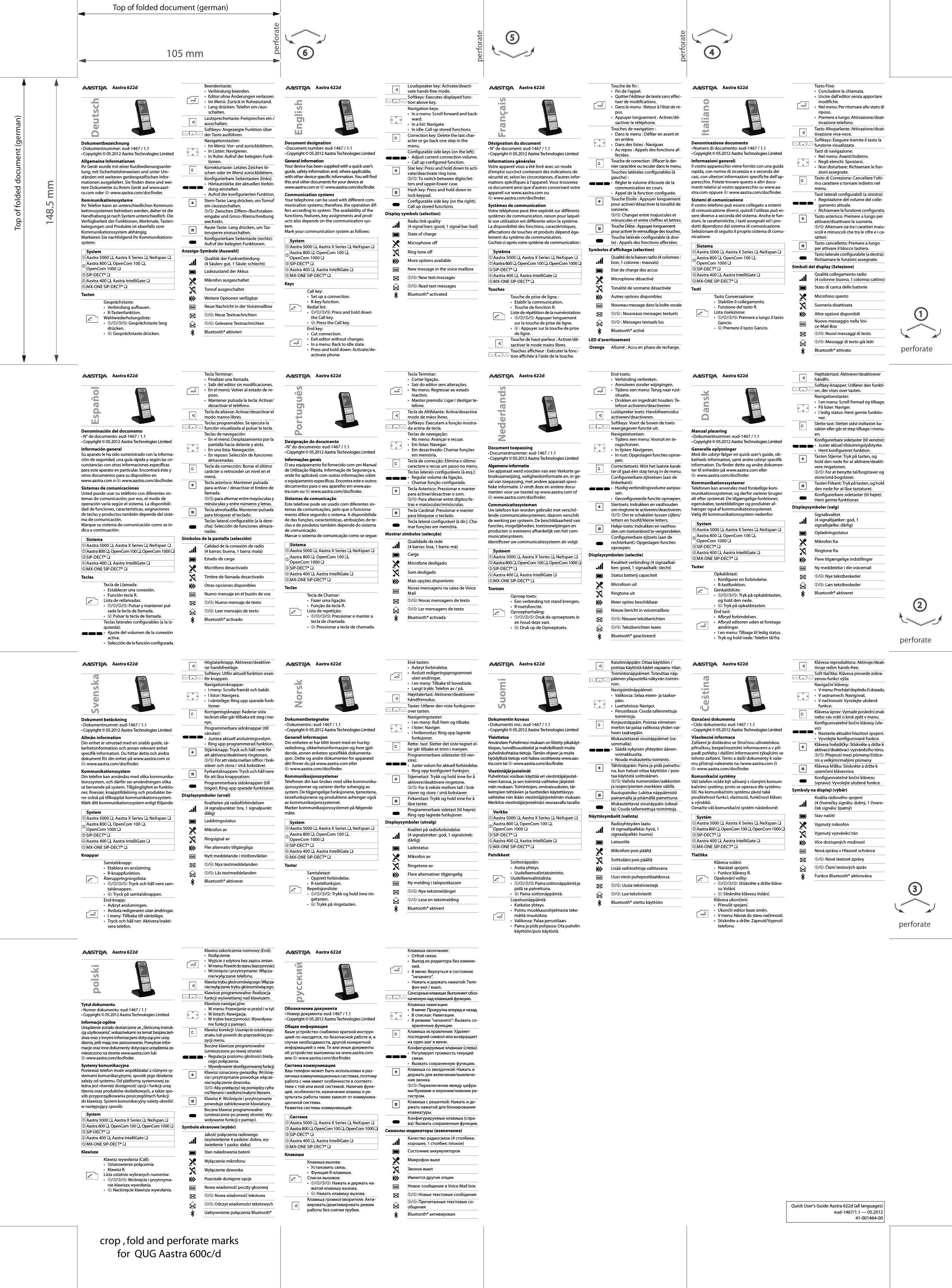 Top of folded document (german)Top of folded document (german)105 mm148.5 mmperforateperforateperforate4perforate2perforateperforate1356crop , fold and perforate marksfor  QUG Aastra 600c/dAastra 622dDésignation du document•N° de document: eud-1467 / 1.1• Copyright © 05.2012 Aastra Technologies LimitedInformations généralesVotre appareil vous a été livré avec un mode d&apos;emploi succinct contenant des indications de sécurité et, selon les circonstances, d&apos;autres infor-mations spécifiques à l&apos;appareil. Vous trouverez ce document ainsi que d&apos;autres concernant votre appareil sur www.aastra.com ou ➃: www.aastra.com/docfinder.Systèmes de communicationVotre téléphone peut être exploité sur différents systèmes de communication, raison pour laquel-le son utilisation est différente selon le système. La disponibilité des fonctions, caractéristiques, affectations de touches et produits dépend éga-lement du système de communication.Cochez ci-après votre système de communication :TouchesSymboles d’affichage (sélection)LED d’avertissementFrançaisSystème➀Aastra 5000 ❏, Aastra X Series ❏, NeXspan ❏➁Aastra 800 ❏, OpenCom 100 ❏, OpenCom 1000 ❏➂SIP-DECT® ❏➃Aastra 400 ❏, Aastra IntelliGate ❏➄MX-ONE SIP-DECT® ❏Touche de prise de ligne :• Etablir la communication.• Touche de fonction R.Liste de répétition de la numérotation:•➀/➁/➂/➄: Appuyer longuement sur la touche de prise de ligne.•➃ : Appuyer sur la touche de prise de ligne.Touche de haut-parleur : Activer/dé-sactiver le mode mains libres.Touches afficheur : Exécuter la fonc-tion affichée à l&apos;aide de la touche.Touche de fin :• Fin de l&apos;appel.• Quitter l&apos;éditeur de texte sans effec-tuer de modifications.• Dans le menu : Retour à l&apos;état de re-pos.• Appuyer longuement : Activer/dé-sactiver le téléphone.Touches de navigation :• Dans le menu : Défiler en avant et en arrière.• Dans des listes : Naviguer.• Au repos : Appels des fonctions af-fectées.Touche de correction : Effacer le der-nier caractère ou reculer dans le menu.Touches latérales configurables (à gauche) :• Régler le volume d&apos;écoute de la communication en cours.• Appel de la fonction configurée.Touche Etoile : Appuyer longuement pour activer/désactiver la tonalité de sonnerie.➂/➄: Changer entre majuscules et minuscules et entre chiffres et lettres.Touche Dièse : Appuyer longuement pour activer le verrouillage des touches.Touche latérale configurable (à droi-te) : Appels des fonctions affectées.Qualité de la liaison radio (4 colonnes : bon, 1 colonne : mauvais)Etat de charge des accusMicrophone désactivéTonalité de sonnerie désactivéeAutres options disponiblesNouveau message dans la boîte vocale➀/➃ : Nouveaux messages textuels➀/➃ : Messages textuels lusBluetooth® activéOrange Allumé : Accu en phase de recharge.Aastra 622dDocument designation•Document number: eud-1467 / 1.1• Copyright © 05.2012 Aastra Technologies LimitedGeneral informationYour device has been supplied with a quick user’s guide, safety information and, where applicable, with other device-specific information. You will find this and other documents for your device at www.aastra.com or ➃: www.aastra.com/docfinder.Communication systemsYour telephone can be used with different com-munication systems; therefore, the operation dif-fers according to system. The availability of the functions, features, key assignments and prod-ucts also depends on the communication sys-tem.Mark your communication system as follows:KeysDisplay symbols (selection)EnglishSystem➀Aastra 5000 ❏, Aastra X Series ❏, NeXspan ❏➁Aastra 800 ❏, OpenCom 100 ❏,OpenCom 1000 ❏➂SIP-DECT® ❏➃Aastra 400 ❏, Aastra IntelliGate ❏➄MX-ONE SIP-DECT® ❏Call key:• Set up a connection.•R-key function.Redial list:•➀/➁/➂/➄: Press and hold down the Call key.•➃: Press the Call key.End key:• Cut connection.• Exit editor without changes.• In a menu: Back to idle state.• Press and hold down: Activate/de-activate phone.Loudspeaker key: Activate/deacti-vate hands-free mode.Softkeys: Executes displayed func-tion above key.Navigation keys:• In a menu: Scroll forward and back-ward.•In a list: Navigate.• In idle: Call up stored functions.Correction key: Delete the last char-acter or go back one step in the menu.Configurable side keys (on the left):• Adjust current connection volume.• Call up configured function.Star key: Press and hold down to acti-vate/deactivate ring tone.➂/➄: To switch between digits/let-ters and upper/lower case.Hash key: Press and hold down to lock keypad.Configurable side key (on the right): Call up stored functions.Radio link quality (4 signal bars: good, 1 signal bar: bad)State of chargeMicrophone offRing tone offMore options availableNew message in the voice mailbox➀/➃: New text messages➀/➃: Read text messagesBluetooth® activatedAastra 622dDokumentbezeichnung• Dokumentnummer: eud-1467 / 1.1• Copyright © 05.2012 Aastra Technologies LimitedAllgemeine InformationenIhr Gerät wurde mit einer Kurzbedienungsanlei-tung, mit Sicherheitshinweisen und unter Um-ständen mit weiteren gerätespezifischen Infor-mationen ausgeliefert. Sie finden diese und wei-tere Dokumente zu Ihrem Gerät auf www.aast-ra.com oder ➃: www.aastra.com/docfinder.KommunikationssystemeIhr Telefon kann an unterschiedlichen Kommuni-kationssystemen betrieben werden, daher ist die Handhabung je nach System unterschiedlich. Die Verfügbarkeit der Funktionen, Merkmale, Tasten-belegungen und Produkte ist ebenfalls vom Kommunikationssystem abhängig.Markieren Sie nachfolgend Ihr Kommunikations-system:TastenAnzeige-Symbole (Auswahl)DeutschSystem➀Aastra 5000 ❏, Aastra X Series ❏, NeXspan ❏➁Aastra 800 ❏, OpenCom 100 ❏,OpenCom 1000 ❏➂SIP-DECT® ❏➃Aastra 400 ❏, Aastra IntelliGate ❏➄MX-ONE SIP-DECT® ❏Gesprächstaste:• Verbindung aufbauen.• R-Tastenfunktion.Wahlwiederholungsliste:•➀/➁/➂/➄: Gesprächstaste lang drücken.•➃: Gesprächstaste drücken.Beendentaste:• Verbindung beenden.• Editor ohne Änderungen verlassen.• Im Menü: Zurück in Ruhezustand.• Lang drücken: Telefon ein-/aus-schalten.Lautsprechertaste: Freisprechen ein-/ausschalten.Softkeys: Angezeigte Funktion über der Taste ausführen.Navigationstasten:• Im Menü: Vor- und zurückblättern.• In Listen: Navigieren.• In Ruhe: Aufruf der belegten Funk-tionen.Korrekturtaste: Letztes Zeichen lö-schen oder im Menü zurückblättern.Konfigurierbare Seitentasten (links):• Hörlautstärke der aktuellen Verbin-dung einstellen.• Aufruf der konfigurierten Funktion.Stern-Taste: Lang drücken, um Tonruf ein-/auszuschalten.➂/➄: Zwischen Ziffern-/Buchstaben-eingabe und Gross-/Kleinschreibung wechseln.Raute-Taste: Lang drücken, um Tas-tensperre einzuschalten.Konfigurierbare Seitentaste (rechts): Aufruf der belegten Funktionen.Qualität der Funkverbindung (4 Säulen: gut, 1 Säule: schlecht)Ladezustand der AkkusMikrofon ausgeschaltetTonruf ausgeschaltetWeitere Optionen verfügbarNeue Nachricht in der Voicemailbox➀/➃: Neue Textnachrichten➀/➃: Gelesene TextnachrichtenBluetooth® aktiviertAastra 622dDenominación del documento• N° de documento: eud-1467 / 1.1• Copyright © 05.2012 Aastra Technologies LimitedInformación generalSu aparato le ha sido suministrado con la informa-cíón de seguridad, una guía rápida y según las cir-cunstancias con otras informaciones específicas para este aparato en particular. Encontrará éste y otros documentos para su dispositivo en www.aastra.com o ➃: www.aastra.com/docfinder.Sistemas de comunicacionesUsted puede usar su teléfono con diferentes sis-temas de comunicación; por eso, el modo de operación varía según el sistema. La disponibili-dad de funciones, características, asignaciones de teclas y productos también depende del siste-ma de comunicación.Marque su sistema de comunicación como se in-dica a continuación:TeclasSímbolos de la pantalla (selección)EspañolSistema➀Aastra 5000 ❏, Aastra X Series ❏, NeXspan ❏➁Aastra 800 ❏, OpenCom 100 ❏, OpenCom 1000 ❏➂SIP-DECT® ❏➃Aastra 400 ❏, Aastra IntelliGate ❏➄MX-ONE SIP-DECT® ❏Tecla de Llamada:• Establecer una conexión.• Función tecla R.Lista de rellamadas:•➀/➁/➂/➄: Pulsar y mantener pul-sada la tecla de llamada.•➃: Pulsar la tecla de llamada.Teclas laterales configurables (a la iz-quierda):• Ajuste del volumen de la conexión activa.• Selección de la función configurada.Tecla Terminar:• Finalizar una llamada.• Salir del editor sin modificaciones.• En el menú: Volver al estado de re-poso.• Mantener pulsada la tecla: Activar/desactivar el teléfono.Tecla de altavoz: Activar/desactivar el modo manos libres.Teclas programables: Se ejecuta la función visualizada al pulsar la tecla.Teclas de navegación:• En el menú: Desplazamiento por la pantalla hacia delante y atrás.•En una lista: Navegación.• En reposo: Selección de funciones almacenadas.Tecla de corrección: Borrar el último carácter o retroceder un nivel en el menú.Tecla asterisco: Mantener pulsada para activar / desactivar el timbre de llamada.➂/➄: para alternar entre mayúsculas y minúsculas y entre números y letras.Tecla almohadilla: Mantener pulsada para bloquear el teclado.Teclas lateral configurable (a la dere-cha): Selección de funciones almace-nadas.Calidad de la conexión de radio (4 barras: buena, 1 barra: mala)Estado de cargaMicrófono desactivadoTimbre de llamada desactivadoOtras opciones disponiblesNuevo mensaje en el buzón de voz➀/➃: Nuevo mensaje de texto➀/➃: Leer mensajes de textoBluetooth® activadoAastra 622dDokument betäckning• Dokumentnumret: eud-1467 / 1.1• Copyright © 05.2012 Aastra Technologies LimitedAllmän informationDin enhet är utrustad med en snabb guide, sä-kerhetsinformation och annan relevant enhet specifik information. Du hittar detta och andra dokument för din enhet på www.aastra.com or ➃: www.aastra.com/docfinder.KommunikationssystemDin telefon kan användas med olika kommunika-tionssystem, och därför ser användningen olika ut beroende på system. Tillgänglighet av funktio-ner, finesser, knapptilldelning och produkter be-ror också på tillkopplat kommunikationssystem.Märk ditt kommunikationssystem enligt följande:KnapparDisplaysymboler (urval)SvenskaSystem➀Aastra 5000 ❏, Aastra X Series ❏, NeXspan ❏➁Aastra 800 ❏, OpenCom 100 ❏,OpenCom 1000 ❏➂SIP-DECT® ❏➃Aastra 400 ❏, Aastra IntelliGate ❏➄MX-ONE SIP-DECT® ❏Samtalsknapp:• Etablera en anslutning.• R-knappfunktion.Återuppringningslista:•➀/➁/➂/➄: Tryck och håll nere sam-talsknappen.•➃: Tryck på samtalsknappen.End-knapp:• Avbryt anslutningen.• Avsluta redigeraren utan ändringar.• I meny: Tillbaka till vänteläge.• Tryck och håll ner: Aktivera/inakti-vera telefon.Högtalarknapp: Aktiverar/deaktive-rar handsfreeläge.Softkeys: Utför aktuell funktion ovan-för knappen.Navigationsknappar:• I meny: Scrolla framåt och bakåt.•I listor: Navigera.• I vänteläge: Ring upp sparade funk-tioner.Korrigeringsknapp: Raderar sista tecknet eller går tillbaka ett steg i me-nyn.Programmerbara sidoknappar (till vänster):• Justera aktuell anslutningsvolym.•Ring upp programmerad funktion.Stjärnknapp: Tryck och håll nere för att aktivera/deaktivera ringtonen.➂/➄: För att växla mellan siffror / bok-stäver och stora / små bokstäver.Fyrkantsknappen: Tryck och håll nere för att låsa knappsatsen.Programmerbara sidoknappen (till höger): Ring upp sparade funktioner.Kvaliteten på radioförbindelsen (4 signalpunkter: bra, 1 signalpunkt: dålig)LaddningsstatusMikrofon avRingsignal avFler alternativ tillgängligaNytt meddelande i röstbrevlådan➀/➃: Nya textmeddelanden➀/➃: Läs textmeddelandenBluetooth® aktiveratPDAastra 622dDesignação do documento•N° do documento: eud-1467 / 1.1• Copyright © 05.2012 Aastra Technologies LimitedInformações geraisO seu equipamento foi fornecido com um Manual de Utilização Rápida, Informação de Segurança e, onde for aplicável, com outras informações sobre o equipamento específicas. Encontra este e outros documentos para o seu aparelho em www.aas-tra.com ou ➃: www.aastra.com/docfinder.Sistemas de comunicaçãoEste telefone pode ser usado com diferentes sis-temas de comunicações, pelo que o funciona-mento difere segundo o sistema. A disponibilida-de das funções, características, atribuições de te-clas e de produtos também depende do sistema de comunicação.Marcar o sistema de comunicação como se segue:TeclasMostrar símbolos (selecção)PortuguêsSistema➀Aastra 5000 ❏, Aastra X Series ❏, NeXspan ❏➁Aastra 800 ❏, OpenCom 100 ❏,OpenCom 1000 ❏➂SIP-DECT® ❏➃Aastra 400 ❏, Aastra IntelliGate ❏➄MX-ONE SIP-DECT® ❏Tecla de Chamar:• Fazer uma ligação.• Função da tecla R.Lista de repetição:•➀/➁/➂/➄: Pressionar e manter a tecla de chamada.•➃: Pressionar a tecla de chamada.Tecla Terminar:•Cortar ligação.• Sair do editor sem alterações.• No menu: Regressar ao estado inactivo.• Manter premido: Ligar / desligar te-lefone.Tecla de Altifalante: Activa/desactiva modo de mãos livres.Softkeys: Executam a função mostra-da acima da tecla.Teclas de navegação:• No menu: Avançar e recuar.•Em listas: Navegar.• Em desactivado: Chamar funções em memória.Tecla de correcção: Elimina o último caractere e recua um passo no menu.Teclas laterais configuráveis (à esq.):• Regular volume da ligação.• Chamar função configurada.Tecla Asterisco: Pressionar e manter para activar/desactivar o som.➂/➄: Para alternar entre dígitos/le-tras e maiúsculas/minúsculas.Tecla Cardinal: Pressionar e manter para bloquear o teclado.Tecla lateral configurável (à dir.): Cha-mar funções em memória.Qualidade da rede (4 barras: boa, 1 barra: má)CargaMicrofone desligadoSom desligadoMais opções disponíveisNovas mensagens na caixa de Voice Mail➀/➃: Novas mensagens de texto➀/➃: Ler mensagens de textoBluetooth® activadaAastra 622dDokumentbetegnelse•Dokumentnr.: eud-1467 / 1.1• Copyright © 05.2012 Aastra Technologies LimitedGenerell informasjonDin enheten er har blitt levert med en hurtig-veiledning, sikkerhetsinformasjon og hvor gjel-dende, annen enheten spesifikkk dokumenta-sjon. Dette og andre dokumenter for apparatet ditt finner du på www.aastra.com eller ➃: www.aastra.com/docfinder.KommunikasjonssystemerTelefonen din kan brukes med ulike kommunika-sjonssystemer og varierer derfor avhengig av system. De tilgjengelige funksjonene, tjenestene, tastefunksjonene og produktene avhenger også av kommunikasjonssystemet.Marker kommunikasjonssystemet på følgende måte:TasterDisplaysymboler (utvalg)NorskSystem➀Aastra 5000 ❏, Aastra X Series ❏, NeXspan ❏➁Aastra 800 ❏, OpenCom 100 ❏,OpenCom 1000 ❏➂SIP-DECT® ❏➃Aastra 400 ❏, Aastra IntelliGate ❏➄MX-ONE SIP-DECT® ❏Samtaletast:• Opprett forbindelse.•R-tastefunksjon.Repetisjonsliste:•➀/➁/➂/➄: Trykk og hold inne rin-getasten.•➃: Trykk på ringetasten.End-tasten:•Avbryt forbindelse.• Avslutt redigeringsprogrammet uten endringer.• I en meny: Tilbake til hovedside.• Langt trykk: Telefon av / på.Høyttalertast: Aktiverer/deaktiverer håndfrimodus.Taster: Utfører den viste funksjonen over tasten.Navigeringstaster:• I en meny: Rull frem og tilbake.•I lister: Naviger.• I hvilemodus: Ring opp lagrede funksjoner.Rette- tast: Sletter det siste tegnet el-ler går tilbake et trinn i menyen.Programmerbare sidetaster (til ven-stre):• Juster volum for aktuell forbindelse.• Ring opp konfigurert funksjon.Stjernetast: Trykk og hold inne for å aktivere/deaktivere ringetone.➂/➄: For å veksle mellom tall / bok-staver og store / små bokstaver.Firkanttast: Trykk og hold inne for å låse taster.Programmerbare sidetast (til høyre): Ring opp lagrede funksjoner.Kvalitet på radioforbindelse (4 signalstreker: god, 1 signalstrek: dårlig)LadestatusMikrofon avRingetone avFlere alternativer tilgjengeligNy melding i talepostkassen➀/➃: Nye tekstmeldinger➀/➃: Lese en tekstmeldingBluetooth® aktivertAastra 622dDocument toepassing•Documentnummer: eud-1467 / 1.1• Copyright © 05.2012 Aastra Technologies LimitedAlgemene informatieUw apparaat werd voorzien van een Verkorte ge-bruiksaanwijzing, veiligheidsinformatie en, in ge-val van toepassing, met andere apparaat-speci-fieke informatie. U vindt deze en andere docu-menten voor uw toestel op www.aastra.com of ➃: www.aastra.com/docfinder.CommunicatiesystemenUw telefoon kan worden gebruikt met verschil-lende communicatiesystemen; daarom verschilt de werking per systeem. De beschikbaarheid van functies, mogelijkheden, toetstoewijzingen en producten is eveneens afhankelijk van het com-municatiesysteem.Identificeer uw communicatiesysteem als volgt:ToetsenDisplaysymbolen (selectie)NederlandsSysteem➀Aastra 5000 ❏, Aastra X Series ❏, NeXspan ❏➁Aastra 800 ❏, OpenCom 100 ❏, OpenCom 1000 ❏➂SIP-DECT® ❏➃Aastra 400 ❏, Aastra IntelliGate ❏➄MX-ONE SIP-DECT® ❏Oproep toets:• Een verbinding tot stand brengen.•R-toetsfunctie.Oproepherhaling:•➀/➁/➂/➄: Druk de oproeptoets in en houd deze vast.•➃: Druk op de Oproeptoets.End-toets:•Verbinding verbreken.• Annuleren zonder wijzigingen.• Tijdens een menu: Terug naar rust-situatie.• Drukken en ingedrukt houden: Te-lefoon activeren/deactiveren.Luidspreker toets: Handsfreemodus activeren/deactiveren.Softkeys: Voert de boven de toets weergegeven functie uit.Navigatietoetsen:• Tijdens een menu: Vooruit en te-rugschuiven.• In lijsten: Navigeren.• In rust: Opgeslagen functies oproe-pen.Correctietoets: Wist het laatste karak-ter of gaat één stap terug in de menu.Configureerbare zijtoetsen (aan de linkerkant):• Huidig verbindingsvolume aanpas-sen.• Geconfigureerde functie oproepen.Stertoets: Indrukken en vasthouden om ringtone te activeren/deactiveren.➂/➄: Om te schakelen tussen cijfers/letters en hoofd/kleine letters.Hekje-toets: Indrukken en vasthou-den om toetsenbord te vergrendelen.Configureerbare zijtoets (aan de rechterkant): Opgeslagen functies oproepen.Kwaliteit verbinding (4 signaalbal-ken: goed, 1 signaalbalk: slecht)Status batterij capaciteitMicrofoon uitRingtone uitMeer opties beschikbaarNieuw bericht in voicemailbox➀/➃: Nieuwe tekstberichten➀/➃: Tekstberichten lezenBluetooth® geactiveerdAastra 622dManual placering• Dokumentnummer: eud-1467 / 1.1• Copyright © 05.2012 Aastra Technologies LimitedGenerelle oplysningerMed din udstyr følger en quick user’s guide, sik-kerheds information, samt andre udstyr specifik information. Du finder dette og andre dokumen-ter til enheden på www.aastra.com eller ➃: www.aastra.com/docfinder.KommunikationssystemerTelefonen kan anvendes med forskellige kom-munikationssystemer, og derfor varierer brugen alt efter systemet. De tilgængelige funktioner, egenskaber, tastetildelinger og produkter af-hænger også af kommunikationssystemet.Vælg dit kommunikationssystem nedenfor:TasterDisplaysymboler (valg)DanskSystem➀Aastra 5000 ❏, Aastra X Series ❏, NeXspan ❏➁Aastra 800 ❏, OpenCom 100 ❏,OpenCom 1000 ❏➂SIP-DECT® ❏➃Aastra 400 ❏, Aastra IntelliGate ❏➄MX-ONE SIP-DECT® ❏Opkaldstast:• Konfigurer en forbindelse.•R-tastfunktion.Genkaldsliste:•➀/➁/➂/➄: Tryk på opkaldstasten, og hold den nede.•➃: Tryk på opkaldstasten.End tast:• Afbryd forbindelsen.• Afbryd editoren uden at foretage ændringer.• I en menu: Tilbage til ledig status.• Tryk og hold nede: Telefon til/fra.Højttalertast: Aktiverer/deaktiverer håndfri.Softkey-knapper: Udfører den funkti-on, der vises over tasten.Navigationstaster:• I en menu: Scroll fremad og tilbage.•På lister: Naviger.• I ledig status: Hent gemte funktio-ner.Slette tast: Slettet sidst indtastet ka-rakter eller går et step tilbage i menu-en.Konfigurerbare sidetaster (til venstre):• Juster aktuel tilslutningslydstyrke.• Hent konfigureret funktion.Tasten Stjerne: Tryk på tasten, og hold den nede for at aktivere/deakti-vere ringetonen.➂/➄: For at benytte tal/bogstaver og store/små bogstaver.Tasten Firkant: Tryk på tasten, og hold den nede for at låse tastaturet.Konfigurerbare sidetaster (til højre): Hent gemte funktioner.Signalkvalitet (4 signalbjælker: god, 1 signalbjælke: dårlig)OpladningsstatusMikrofon fraRingtone fraFlere tilgængelige indstillingerNy meddelelse i din voicemail➀/➃: Nye tekstbeskeder➀/➃: Læs tekstbeskederBluetooth® aktiveretAastra 622dDokumentin kuvaus•Dokumentti nro.: eud-1467 / 1.1• Copyright © 05.2012 Aastra Technologies LimitedYleistietoaAnvändare Puhelimesi mukaan on liitetty pikakäyt-töopas, turvallisuustiedot ja mahdollisesti muita puhelinkohtaisia tietoja. Tämän ohjeen ja muita hyödyllisiä tietoja voit hakea osoitteesta www.aas-tra.com tai ➃:www.aastra.com/docfinder.ViestintäjärjestelmätPuhelintasi voidaan käyttää eri viestintäjärjestel-mien kanssa, ja sen toiminta vaihtelee järjestel-män mukaan. Toimintojen, ominaisuuksien, tär-keimpien tehtävien ja tuotteiden käytettävyys vaihtelee niin ikään viestintäjärjestelmän mukaan.Merkitse viestintäjärjestelmäsi seuraavalla tavalla:PainikkeetNäyttösymbolit (valinta)SuomiVerkko➀Aastra 5000 ❏, Aastra X Series ❏, NeXspan ❏➁Aastra 800 ❏, OpenCom 100 ❏,OpenCom 1000 ❏➂SIP-DECT® ❏➃Aastra 400 ❏, Aastra IntelliGate ❏➄MX-ONE SIP-DECT® ❏Soittonäppäin:•Aseta yhteys.• Uudelleenvalintatoiminto.Uudelleenvalintalista:•➀/➁/➂/➄: Paina soittonäppäintä ja pidä se painettuna.•➃: Paina soittonäppäintä.Lopetusnäppäintä:• Katkaise yhteys.• Poistu muokkausohjelmasta teke-mättä muutoksia.• Valikossa: Palaa perustilaan.• Paina ja pidä pohjassa: Ota puhelin käyttöön/pois käytöstä.Kaiutinnäppäin: Ottaa käyttöön / poistaa käytöstä kädet vapaana -tilan.Toimintonäppäimet: Toteuttaa näp-päimen yläpuolella näkyvän toimin-non.Navigointinäppäimet:• Valikossa: Selaa eteen- ja taakse-päin.•Luetteloissa: Navigoi.• Perustilassa: Couda tallennettuja toimintoja.Korjausnäppäin: Poistaa viimeisen merkin tai palaa valikossa yhden vai-heen taaksepäin.Mukautettavat sivunäppäimet (va-semmalla):• Säädä nykyisen yhteyden äänen-voimakkuutta.• Nouda mukautettu toiminto.Tähtinäppäin: Paina ja pidä painettu-na, kun haluat ottaa käyttöön / pois-taa käytöstä soittoäänen.➂/➄: Vaihda numeroiden/aakkosten ja isojen/pienten merkkien välillä.Ruutupainike: Lukitse näppäimistö painamalla ja pitämällä painettuna.Mukautettavat sivunäppäin (oikeal-la): Couda tallennettuja toimintoja.Radioyhteyden laatu (4 signaalipalkkia: hyvä, 1 signaalipalkki: huono)LataustilaMikrofoni pois päältäSoittoääni pois päältäLisää vaihtoehtoja valittavanaUusi viesti puhepostilaatikossa➀/➃: Uusia tekstiviestejä➀/➃: Lue tekstiviestitBluetooth® otettu käyttöönAastra 622dDenominazione documento• Numero di documento: eud-1467 / 1.1• Copyright © 05.2012 Aastra Technologies LimitedInformazioni generaliIl vostro apparecchio viene fornito con una guida rapida, con norme di sicurezza e a seconda dei casi, con ulteriori informazioni specifiche dell&apos;ap-parecchio. Potete trovare questo e altri docu-menti relativi al vostro apparecchio su www.aa-stra.com oppure ➃: www.aastra.com/docfinder.Sistemi di comunicazioneIl vostro telefono può essere collegato a sistemi di comunicazione diversi, quindi l&apos;utilizzo può es-sere diverso a seconda del sistema. Anche le fun-zioni, le caratteristiche, i tasti assegnati ed i pro-dotti dipendono dal sistema di comunicazione.Selezionare di seguito il proprio sistema di comu-nicazione:TastiSimboli del display (Selezione)ItalianoSistema➀Aastra 5000 ❏, Aastra X Series ❏, NeXspan ❏➁Aastra 800 ❏, OpenCom 100 ❏,OpenCom 1000 ❏➂SIP-DECT® ❏➃Aastra 400 ❏, Aastra IntelliGate ❏➄MX-ONE SIP-DECT® ❏Tasto Conversazione:• Stabilire il collegamento.• Funzione del tasto R.Lista riselezione:•➀/➁/➂/➄: Premere a lungo il tasto Gancio.•➃: Premere il tasto Gancio.Tasto Fine:• Concludere la chiamata.• Uscire dall&apos;editor senza apportare modifiche.• Nel menu: Per ritornare allo stato di riposo.• Premere a lungo: Attivazione/disat-tivazione telefono.Tasto Altoparlante: Attivazione/disat-tivazione viva-voce.Softkeys: Eseguire tramite il tasto la funzione visualizzata.Tasti di navigazione:•Nel menu: Avanti/Indietro.• Negli elenchi: Spostarsi.• Non disturbare: Richiamare le fun-zioni assegnate.Tasto di Correzione: Cancellare l’ulti-mo carattere o tornare indietro nel menu.Tasti laterali configurabili (a sinistra):• Regolazione del volume del colle-gamento attuale.• Richiamare la funzione configurata.Tasto asterisco: Premere a lungo per attivare/disattivare la suoneria.➂/➄: Alternare sia tra i caratteri maiu-scoli e minuscoli che tra le cifre e i ca-ratteri.Tasto cancelletto: Premere a lungo per attivare il blocco tastiera.Tasto laterale configurabile (a destra): Richiamare le funzioni assegnate.Qualità collegamento radio (4 colonne: buono, 1 colonna: cattivo)Stato di carica delle batterieMicrofono spentoSuoneria disattivataAltre opzioni disponibiliNuovo messaggio nella Voi-ce-Mail-Box➀/➃: Nuovi messaggi di testo➀/➃: Messaggi di testo già lettiBluetooth® attivatoQuick User’s Guide Aastra 622d (all languages)eud-1467/1.1 — 05.201241-001464-00Aastra 622dOznačení dokumentu• Císlo dokumentu: eud-1467 / 1.1• Copyright © 05.2012 Aastra Technologies LimitedVšeobecné informaceZařízení je dodáváno se Stručnou uživatelskou příručkou, bezpečnostními informacemi a v pří-padě potřeby i dalšími informacemi týkajícími se tohoto zařízení. Tento a další dokumenty k vaše-mu přístroji naleznete na /www.aastra.com či ➃: www.aastra.com/docfinder.Komunikační systémyVáš telefon může být užívaný s různými komuni-kačními systémy; proto se operace dle systému liší. Na komunikačním systému závisí také použitelnost funkcí, vlastnosti, funkčnost kláves a výrobků.Označte váš komunikační systém následovně:TlačítkaSymboly na displeji (výběr)ČeštinaSystém➀Aastra 5000 ❏, Aastra X Series ❏, NeXspan ❏➁Aastra 800 ❏, OpenCom 100 ❏, OpenCom 1000 ❏➂SIP-DECT® ❏➃Aastra 400 ❏, Aastra IntelliGate ❏➄MX-ONE SIP-DECT® ❏Klávesa volání:•Navázat spojení.• Funkce klávesy R.Opakování volby:•➀/➁/➂/➄: Stiskněte a držte kláve-su Volání.•➃: Stiskněte klávesu Volání.Klávesa ukončení:• Přerušit spojení.• Ukončit editor beze změn.• V menu: Návrat do stavu nečinnosti.• Stiskněte a držte: Zapnutí/Vypnutí telefonu.Klávesa reproduktoru: Aktivuje/deak-tivuje režim hands-free.Soft tlačítka: Klávesa provede zobra-zenou funkci výše. Navigační klávesy:• V menu: Prochází dopředu či dozadu.•V seznamech: Navigovat.• V nečinnosti: Vyvolejte uložené funkce.Klávesa úprav: Vymaže poslední znak nebo vás vrátí o krok zpět v menu.Konfigurovatelné boční klávesy (vle-vo):• Nastavte aktuální hlasitost spojení. • Vyvolejte konfigurované funkce.Klávesa hvězdičky: Stiskněte a držte k aktivaci/deaktivaci vyzváněcího tónu.➂/➄: Přepnutí mezi písmeny/číslice-mi a velkými/malými písmeny.Klávesa křížku: Stiskněte a držte k uzamčení klávesnice.Konfigurovatelné boční klávesu (vpravo): Vyvolejte uložené funkce.Kvalita rádiového spojení (4 čtverečky signálu: dobrý, 1 čtvere-ček signálu: špatný)Stav nabitíVypnutý mikrofonVypnutý vyzváněcí tónVíce dostupných možnostíNová zpráva v Hlasové schránce➀/➃: Nové textové zprávy➀/➃: Čtení textových zprávFunkce Bluetooth® aktivovánaAastra 622dTytuł dokumentu• Numer dokumentu: eud-1467 / 1.1• Copyright © 05.2012 Aastra Technologies LimitedInformacje ogólneUrządzenie zostało dostarczone ze „Skróconą instruk-cją użytkowania”, wskazówkami na temat bezpieczeń-stwa oraz z innymi informacjami dotyczącymi urzą-dzenia, jeśli mają one zastosowanie. Powyższe infor-macje oraz inne dokumenty dotyczące urządzenia za-mieszczono na stronie www.aastra.com lub ➃: www.aastra.com/docfinder.Systemy komunikacyjnePonieważ telefon może współdziałać z różnymi sy-stemami komunikacyjnymi, sposób jego działania zależy od systemu. Od platformy systemowej za-leżna jest również dostępność opcji i funkcji urzą-dzenia oraz produktów dodatkowych, a także spo-sób przyporządkowania poszczególnych funkcji do klawiszy. System komunikacyjny należy określić w następujący sposób:KlawiszeSymbole ekranowe (wybór)polskiSystem➀Aastra 5000 ❏, Aastra X Series ❏, NeXspan ❏➁Aastra 800 ❏, OpenCom 100 ❏, OpenCom 1000 ❏➂SIP-DECT® ❏➃Aastra 400 ❏, Aastra IntelliGate ❏➄MX-ONE SIP-DECT® ❏Klawisz wywołania (Call):• Ustanowienie połączenia.• Klawisz R.Lista ostatnio wybranych numerów:•➀/➁/➂/➄: Wciśnięcie i przytrzyma-nie klawisza wywołania.•➃: Naciśnięcie klawisza wywołania.Klawisz zakończenia rozmowy (End):•Rozłączenie.• Wyjście z edytora bez zapisu zmian.• W menu: Powrót do stanu bezczynności.• Wciśnięcie i przytrzymanie: Włącza-nie/wyłączanie telefonu.Klawisz trybu głośnomówiącego: Włącza-nie/wyłączanie trybu głośnomówiącego.Klawisze programowalne: Realizacja funkcji wyświetlanej nad klawiszem.Klawisze nawigacyjne:• W menu: Przewijanie w przód i w tył.• W listach: Nawigacja.• W trybie bezczynności: Wywoływa-nie funkcji z pamięci.Klawisz korekcji: Usunięcie ostatniego znaku lub powrót do poprzedniej po-zycji menu.Boczne klawisze programowalne (umieszczone po lewej stronie):• Regulacja poziomu głośności bieżą-cego połączenia.• Wywoływanie skonfigurowanej funkcji.Klawisz oznaczony gwiazdką: Wciśnię-cie i przytrzymanie powoduje włącze-nie/wyłączenie dzwonka.➂/➄: Aby przełączyć się pomiędzy cyfra-mi/literami i wielkimi/małymi literami.Klawisz #: Wciśnięcie i przytrzymanie powoduje zablokowanie klawiatury.Boczne klawisz programowalne (umieszczone po prawej stronie): Wy-woływanie funkcji z pamięci.Jakość połączenia radiowego (wyświetlenie 4 pasków: dobra, wy-świetlenie 1 paska: słaba)Stan naładowania bateriiWyłączenie mikrofonuWyłączenie dzwonkaPozostałe dostępne opcjeNowa wiadomość poczty głosowej➀/➃: Nowa wiadomość tekstowa➀/➃: Odczyt wiadomości tekstowychUaktywnienie połączenia Bluetooth®Aastra 622dОбозначение документа•Номер документа: eud-1467 / 1.1• Copyright © 05.2012 Aastra Technologies LimitedОбщая информацияВаше устройство снабжено краткой инструк-цией по находятся, по безопасной работе и, в случае необходимости, другой конкретной информацией о нем. Те или иные документы об устройстве выложены на www.aastra.com или ➃: www.aastra.com/docfinder.Система коммуникацииВаш телефон может быть использован в раз-личных коммуникационных системах, поэтому работа с ним имеет особенности в соответс-твии с той или иной системой. Наличие функ-ций, особенности, назначение клавиш и ре-зультаты работы также зависят от коммуника-ционной системы.Разметка системы коммуникаций:КлавишиСимволы-индикаторы (извлечение)русскийСистема➀Aastra 5000 ❏, Aastra X Series ❏, NeXspan ❏➁Aastra 800 ❏, OpenCom 100 ❏, OpenCom 1000 ❏➂SIP-DECT® ❏➃Aastra 400 ❏, Aastra IntelliGate ❏➄MX-ONE SIP-DECT® ❏Клавиша вызова:• Установить связь.• Функция R-клавиши.Список вызовов:•➀/➁/➂/➄: Нажать и держать на-жатой клавишу вызова.•➃: Нажать клавишу вызова.Клавиша громкоговорителя: Акти-вировать/деактивировать режим работы без снятия трубки.Клавиша окончания:•Отбой связи.• Выход из редактора без измене-ний.• В меню: Вернуться в состояние &quot;незанято&quot;.• Нажать и держать нажатой: Теле- фон вкл / выкл.Сенсорные клавиши: Выполняет обоз-наченную над клавишей функцию.Клавиша навигации:• В меню: Прокрутка вперед и назад.•В списках: Навигация.• В режиме &quot;незанято&quot;: Вызвать со-храненные функции.Клавиша исправления: Удаляет последний символ или возвращает на один шаг в меню.Конфигурируемые клавиши (слева):• Регулирует громкость текущей связи.• Вызвать сохраненную функцию.Клавиша со звездочкой: Нажать и держать для включения/выключе-ния звонка.➂/➄: Переключение между цифра-ми/буквами и верхним/нижним ре-гистром.Клавиша с решеткой: Нажать и де-ржать нажатой для блокирования клавиатуры.Конфигурируемые клавиша (спра-ва): Вызвать сохраненные функции.Качество радиосвязи (4 столбика: хорошее, 1 столбик: плохое)Состояние аккумуляторовМикрофон выклЗвонок выклИмеются другие опцииНовое сообщение в Voice Mail box➀/➃: Новые текстовые сообщения➀/➃: Прочитанные текстовые со-общенияBluetooth® активирован