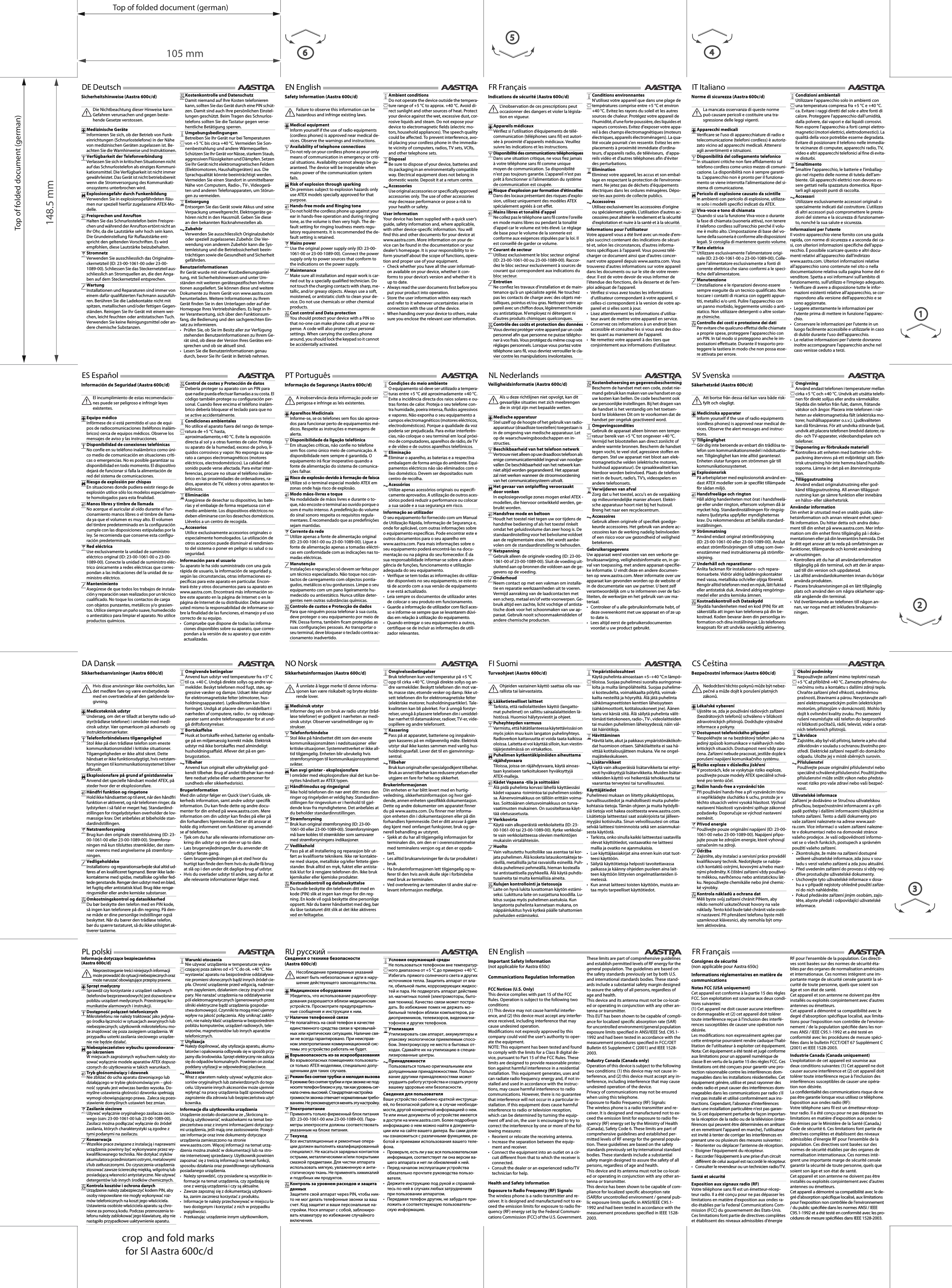 Top of folded document (german)Top of folded document (german)105 mm148.5 mm4crop  and fold marks for SI Aastra 600c/d21356Consignes de sécurité(non applicable pour Aastra 650c)Informations réglementaires en matière de communicationsNotes FCC (USA uniquement)Cet appareil est conforme à la partie 15 des règles FCC. Son exploitation est soumise aux deux condi-tions suivantes: (1) Cet appareil ne doit causer aucune interféren-ce dommageable et (2) cet appareil doit tolérer toute interférence reçue à l&apos;inclusion des interfé-rences susceptibles de causer une opération non désirée.Les modifications non expressément agrées par cette entreprise pourraient rendre caduque l&apos;habi-litation de l&apos;utilisateur à exploiter cet équipement.Nota: Cet équipement a été testé et jugé conforme aux limitations pour un appareil numérique de classe B en vertu de la partie 15 des règles FCC. Ces limitations ont été conçues pour garantir une pro-tection raisonnable contre les interférences dom-mageables dans les installations résidentielles. Cet équipement génère, utilise et peut rayonner des ondes radio et peut causer des interférences dom-mageables dans les communications par radio s&apos;il n&apos;est pas installé et utilisé conformément aux ins-tructions. Cependant, l&apos;absence d&apos;interférences dans une installation particulière n&apos;est pas garan-tie. Si cet équipement perturbe de façon importan-te la réception de la radio ou de la télévision (inter-férences qui peuvent être déterminées en arrêtant et en remettrant l&apos;appareil en marche), l&apos;utilisateur est invité à tenter de corriger les interférences en prenant une ou plusieurs des mesures suivantes :• Réorienter ou déplacer l&apos;antenne de réception.• Eloigner l&apos;équipement du récepteur.• Raccorder l&apos;équipement à une prise d&apos;un circuit différent de celui auquel est raccordé le récepteur.• Consulter le revendeur ou un technicien radio/TV.Santé et sécuritéExposition aux signaux radio (RF)Votre téléphone sans fil est un émetteur-récep-teur radio. Il a été conçu pour ne pas dépasser les limitations en matière d&apos;exposition aux ondes ra-dio établies par la Federal Communications Com-mission (FCC) du gouvernement des Etats-Unis. Ces limitations font partie de directives complètes et établissent des niveaux admissibles d&apos;énergie RF pour l&apos;ensemble de la population. Ces directi-ves sont basées sur des normes de sécurité éta-blies par des organes de normalisation américains et internationaux. Ces normes intègrent une im-portante marge de sécurité censée garantir la sé-curité de toute personne, quels que soient son âge et son état de santé.Cet appareil et son antenne ne doivent pas être installés ou exploités conjointement avec d&apos;autres antennes ou émetteurs.Cet appareil a démontré sa compatibilité avec le degré d&apos;absorption spécifique localisé, aux limita-tions pour l&apos;exposition non contrôlée de l&apos;environ-nement / de la population spécifiée dans les nor-mes ANSI / IEEE C95.1-1992 et a été testé en conformité avec les procédures de mesure spéci-fiées dans le bulletin FCCT/OET 67 Supplément C (2001) et IEEE 1528-2003.Industrie Canada (Canada uniquement)L&apos;exploitation de cet appareil est soumise aux deux conditions suivantes: (1) Cet appareil ne doit causer aucune interférence et (2) cet appareil doit tolérer toute interférence reçue à l&apos;inclusion des interférences susceptibles de causer une opéra-tion non désirée.La confidentialité des communications risque de ne pas être garantie lorsque vous utilisez ce téléphone.Exposition aux ondes radio (RF):Votre téléphone sans fil est un émetteur-récep-teur radio. Il a été conçu pour ne pas dépasser les limitations en matière d&apos;exposition aux ondes ra-dio émises par le Ministère de la Santé (Canada,) Code de sécurité 6. Ces limitations font partie de directives complètes et établissent des niveaux admissibles d&apos;énergie RF pour l&apos;ensemble de la population. Ces directives sont basées sur des normes de sécurité établies par des organes de normalisation internationaux. Ces normes intè-grent une importante marge de sécurité censée garantir la sécurité de toute personne, quels que soient son âge et son état de santé.Cet appareil et son antenne ne doivent pas être installés ou exploités conjointement avec d&apos;autres antennes ou émetteurs.Cet appareil a démontré sa compatibilité avec le de-gré d&apos;absorption spécifique localisé, aux limitations pour l&apos;exposition non contrôlée de l&apos;environnement / du public spécifiée dans les normes ANSI / IEEE C95.1-1992 et a été testé en conformité avec les pro-cédures de mesure spécifiées dans IEEE 1528-2003.FR Français Indications de sécurité (Aastra 600c/d)Informations pour l&apos;utilisateurVotre appareil vous a été livré avec un mode d&apos;em-ploi succinct contenant des indications de sécuri-té et, selon les circonstances, d&apos;autres informa-tions spécifiques à l&apos;appareil. Vous pouvez télé-charger ce document ainsi que d&apos;autres concer-nant votre appareil depuis www.aastra.com. Vous trouverez d&apos;autres informations sur votre appareil dans les documents ou sur le site de votre reven-deur. Il est de votre devoir de vous informer de l&apos;étendue des fonctions, de la desserte et de l&apos;em-ploi adéquat de l&apos;appareil.• Vérifiez si vous avez toutes les informations d’utilisateur correspondant à votre appareil, si celles-ci correspondent à la version de votre ap-pareil et si elles sont à jour.• Lisez attentivement les informations d’utilisa-teur avant de mettre votre appareil en service.• Conservez ces informations à un endroit bien accessible et consultez-les si vous avez des dou-tes quant au maniement de l&apos;appareil.• Ne remettez votre appareil à des tiers que conjointement aux informations d’utilisateur.L&apos;inobservation de ces prescriptions peut occasionner des dangers et violer la législa-tion en vigueur.Appareils médicauxVérifiez si l’utilisation d’équipements de télé-communication (téléphones sans fil) est autori-sée à proximité d’appareils médicaux. Veuillez suivre les indications et les instructions.Disponibilité des communications téléphoniquesDans une situation critique, ne vous fiez jamais à votre téléphone sans fil comme unique moyen de communication. Sa disponibilité n&apos;est pas toujours garantie. L&apos;appareil n&apos;est pas prêt à fonctionner si l&apos;alimentation du système de communication est coupée.Risque d&apos;explosion par formation d&apos;étincellesDans des locaux présentant des risques d&apos;explo-sion, utilisez uniquement des modèles ATEX spécialement agréés à cet effet.Mains libres et tonalité d&apos;appelNe collez pas le téléphone sans fil contre l&apos;oreille en mode mains libres ou pendant la tonalité d&apos;appel car le volume est très élevé. Le réglage de base pour le volume de la sonnerie est conforme aux exigences stipulées par la loi. Il est conseillé de garder ce volume.Courant de secteurUtilisez exclusivement le bloc secteur original (ID: 23-00-1061-00 ou 23-00-1089-00). Raccor-dez le bloc secteur exclusivement à sources de courant qui correspondent aux indications du bloc secteur.EntretienNe confiez les travaux d&apos;installation et de main-tenance qu&apos;à un spécialiste agréé. Ne touchez pas les contacts de charge avec des objets mé-talliques, pointus et/ou gras. Nettoyez votre ap-pareil avec un chiffon doux, légèrement humide ou antistatique. N&apos;employez ni détergent ni d&apos;autres produits chimiques quelconques.Contrôle des coûts et protection des donnéesVous devriez protéger votre appareil par un code personnel afin que personne ne puisse télépho-ner à vos frais. Vous protégez du même coup vos réglages personnels. Lorsque vous portez votre téléphone sans fil, vous devriez verrouiller le cla-vier contre les manipulations involontaires.FR Français 1205Conditions environnantesN&apos;utilisez votre appareil que dans une plage de températures comprise entre +5 °C et environ +40 °C. Evitez les rayons du soleil et les autres sources de chaleur. Protégez votre appareil de l&apos;humidité, d&apos;une forte poussière, des liquides et vapeurs corrosives. Evitez d&apos;exposer votre appa-reil à des champs électromagnétiques (moteurs électriques, appareils électroménagers). La qua-lité vocale pourrait s&apos;en ressentir. Evitez les em-placements à proximité immédiate d&apos;ordina-teurs, d&apos;appareils radio, de téléviseurs,  d&apos;appa-reils vidéo et d&apos;autres téléphones afin d&apos;éviter des perturbations.EliminationEliminez votre appareil, les accus et son embal-lage en respectant la protection de l’environne-ment. Ne jetez pas de déchets d&apos;équipements électriques dans les ordures ménagères. Dépo-sez-les aux points de collecte publics.AccessoiresUtilisez exclusivement les accessoires d&apos;origine ou spécialement agréés. L&apos;utilisation d&apos;autres ac-cessoires peut altérer le rendement et la sécurité d&apos;exploitation et nuire à la santé et à la sécurité.Safety Information (Aastra 600c/d)User informationYour device has been supplied with a quick user’s guide, safety information and, where applicable, with other device-specific information. You will find this and other documents for your device at www.aastra.com. More information on your de-vice can be found in the documentation or your dealer’s homepage. It is your responsibility to in-form yourself about the scope of functions, opera-tion and proper use of your equipment.• Check whether you have all the user informati-on available on your device, whether it con-forms to your device’s version and whether it is up to date.• Always read the user documents first before you put your product into operation.• Store the user information within easy reach and refer to it whenever uncertainties arise in connection with the use of the device.• When handing over your device to others, make sure you enclose the relevant user information.Failure to observe this information can be hazardous and infringe existing laws.Medical equipmentInform yourself if the use of radio equipments (cordless phones) is approved near medical de-vices. Observe the warnings and instructions.Availability of telephone connectionsDo not rely on your cordless phone as your only means of communication in emergency or criti-cal situations. Availability cannot always be gu-aranteed. The device will be inoperable when mains power of the communication system fails.Risk of explosion through sparkingOn premises subject to explosion hazards only use ATEX models specially approved for that purpose.Hands-free mode and Ringing toneDo not hold the cordless phone up against your ear in hands-free operation and during ringing tone, as the volume is then very high. The de-fault setting for ringing loudness meets regu-latory requirements. It is recommended the de-fault setting is retained.Mains powerUse the original power supply only (ID: 23-00-1061-00 or 23-00-1089-00). Connect the power supply only to power sources that conform to the indications on the power supply.MaintenanceMake sure all installation and repair work is car-ried out by a specially qualified technician. Do not touch the charging contacts with sharp, me-tallic, and/or greasy objects. Always use a soft, moistened, or antistatic cloth to clean your de-vice. Do not use chemicals or other chemical products.Cost control and Data protectionYou should protect your device with a PIN so that no-one can make phone calls at your ex-pense. A code will also protect your personal settings. When carrying the cordless phone around, you should lock the keypad so it cannot be accidentally activated.EN English 1205Ambient conditionsDo not operate the device outside the tempera-ture range of +5 °C to approx. +40 °C. Avoid di-rect sunlight and other sources of heat. Protect your device against the wet, excessive dust, cor-rosive liquids and steam. Do not expose your device to electromagnetic fields (electric mo-tors, household appliances). The speech quality could be affected. To prevent interference, avo-id placing your cordless phone in the immedia-te vicinity of computers, radios, TV sets, VCRs, and other telephone sets.DisposalBe sure to dispose of your device, batteries and its packaging in an environmentally compatible way. Electrical equipment does not belong in domestic waste. Deposit it at a return centre.AccessoriesUse original accessories or specifically approved accessories only. The use of other accessories may decrease performance or pose a risk to your health or safety.Sicherheitshinweise (Aastra 600c/d)BenutzerinformationenIhr Gerät wurde mit einer Kurzbedienungsanlei-tung, mit Sicherheitshinweisen und unter Um-ständen mit weiteren gerätespezifischen Informa-tionen ausgeliefert. Sie können diese und weitere Dokumente zu Ihrem Gerät von www.aastra.com herunterladen. Weitere Informationen zu Ihrem Gerät finden Sie in den Unterlagen oder auf der Homepage Ihres Vertriebshändlers. Es liegt in Ih-rer Verantwortung, sich über den Funktionsum-fang, die Bedienung und den sachgerechten Ein-satz zu informieren.• Prüfen Sie, ob Sie im Besitz aller zur Verfügung stehenden Benutzerinformationen zu Ihrem Ge-rät sind, ob diese der Version Ihres Gerätes ent-sprechen und ob sie aktuell sind.• Lesen Sie die Benutzerinformationen genau durch, bevor Sie Ihr Gerät in Betrieb nehmen.Die Nichtbeachtung dieser Hinweise kann Gefahren verursachen und gegen beste-hende Gesetze verstossen.Medizinische GeräteInformieren Sie sich, ob der Betrieb von Funk-einrichtungen (Schnurlostelefone) in der Nähe von medizinischen Geräten zugelassen ist. Be-achten Sie die Warnhinweise und Instruktionen.Verfügbarkeit der TelefonverbindungVerlassen Sie sich in kritischen Situationen nicht auf das Schnurlostelefon als einziges Kommuni-kationsmittel. Die Verfügbarkeit ist nicht immer gewährleistet. Das Gerät ist nicht betriebsbereit wenn die Stromversorgung des Kommunikati-onssystems unterbrochen wird.Explosionsgefahr durch FunkenbildungVerwenden Sie in explosionsgefährdeten Räu-men nur speziell hierfür zugelassene ATEX-Mo-delle.Freisprechen und AnruftonHalten Sie das Schnurlostelefon beim Freispre-chen und während der Anrufton ertönt nicht an Ihr Ohr, da die Lautstärke sehr hoch sein kann. Die Grundeinstellung für Ruflautstärke ent-spricht den geltenden Vorschriften. Es wird empfohlen, diese Lautstärke beizubehalten.StromnetzVerwenden Sie ausschliesslich das Originalste-ckernetzteil (ID: 23-00-1061-00 oder 23-00-1089-00). Schliessen Sie das Steckernetzteil aus-schliesslich an Stromquellen an, die den Anga-ben auf dem Steckernetzteil entsprechen.WartungInstallationen und Reparaturen sind immer von einem dafür qualifizierten Fachmann auszufüh-ren. Berühren Sie die Ladekontakte nicht mit spitzen, metallischen und/oder fettigen Gegen-ständen. Reinigen Sie Ihr Gerät mit einem wei-chen, leicht feuchten oder antistatischen Tuch. Verwenden Sie keine Reinigungsmittel oder an-dere chemische Substanzen.DE Deutsch Kostenkontrolle und DatenschutzDamit niemand auf Ihre Kosten telefonieren kann, sollten Sie das Gerät durch eine PIN schüt-zen. Damit sind auch Ihre persönlichen Einstel-lungen geschützt. Beim Tragen des Schnurlos-telefons sollten Sie die Tastatur gegen verse-hentliche Betätigung sperren.UmgebungsbedingungenBetreiben Sie Ihr Gerät nur bei Temperaturen von +5 °C bis circa +40 °C. Vermeiden Sie Son-nenbestrahlung und andere Wärmequellen. Schützen Sie Ihr Gerät vor Nässe, starkem Staub, aggressiven Flüssigkeiten und Dämpfen. Setzen Sie Ihr Gerät nicht elektromagnetischen Feldern (Elektromotoren, Haushaltsgeräten) aus. Die Sprachqualität könnte beeinträchtigt werden. Vermeiden Sie einen Standort in unmittelbarer Nähe von Computern, Radio-, TV-, Videogerä-ten und anderen Telefonapparaten, um Störun-gen zu vermeiden.EntsorgungEntsorgen Sie das Gerät sowie Akkus und seine Verpackung umweltgerecht. Elektrogeräte ge-hören nicht in den Hausmüll. Geben Sie diese an den bekannten Rücknahmestellen ab.ZubehörVerwenden Sie ausschliesslich Originalzubehör oder speziell zugelassenes Zubehör. Die Ver-wendung von anderem Zubehör kann die Sys-temleistung und die Betriebssicherheit beein-trächtigen sowie die Gesundheit und Sicherheit gefährden.1205Información de Seguridad (Aastra 600c/d)Información para el usuarioSu aparato le ha sido suministrado con una guía rápida de usuario, la información de seguridad y, según las circunstancias, otras informaciones es-pecíficas para este aparato en particular. Encon-trará éste y otros documentos para su aparato en www.aastra.com. Encontrará más información so-bre este aparato en la página de Internet o en la página de Internet de su distribuidor. Debe asumir usted mismo la responsabilidad de informarse so-bre la finalidad de las funciones, el manejo y el uso correcto de su equipo.• Compruebe que dispone de todas las informa-ciones disponibles sobre su aparato, que corres-pondan a la versión de su aparato y que estén actualizadas.El incumplimiento de estas recomendacio-nes puede ser peligroso e infringir leyes existentes.Equipo médicoInfórmese de si está permitido el uso de equi-pos de radiocomunicaciones (teléfonos inalám-bricos) cerca de equipos médicos. Observe los mensajes de aviso y las instrucciones.Disponibilidad de conexiones telefónicasNo confíe en su teléfono inalámbrico como úni-co medio de comunicación en situaciones críti-cas o emergencias. No es posible garantizar su disponibilidad en todo momento. El dispositivo dejará de funcionar si falla la alimentación de red del sistema de comunicaciones.Riesgo de explosión por chispasEn situaciones donde pudiera existir riesgo de explosión utilice sólo los modelos especialmen-te homologados para esta finalidad.Manos libres y timbre de llamadaNo acerque el auricular al oído durante el fun-cionamiento manos libres o el timbre de llama-da ya que el volumen es muy alto. El volumen del timbre predeterminado en la configuración cumple con las disposiciones estipuladas por la ley. Se recomienda que conserve esta configu-ración predeterminada.Red eléctricaUse exclusivamente la unidad de suministro eléctrico original (ID: 23-00-1061-00 o 23-00-1089-00). Conecte la unidad de suministro eléc-trico únicamente a redes eléctricas que corres-pondan a las indicaciones del la unidad de su-ministro eléctrico.MantenimientoAsegúrese de que todos los trabajos de instala-ción y reparación sean realizados por un técnico cualificado. No toque los contactos de carga con objetos punzantes, metálicos y/o grasien-tos. Utilice siempre un paño suave, humedecido o antiestático para limpiar el aparato. No utilice productos químicos.ES Español Control de costes y Protección de datosDebería proteger su aparato con un PIN para que nadie pueda efectuar llamadas a su costa. El código también protege su configuración per-sonal. Cuando lleve encima el teléfono inalám-brico debería bloquear el teclado para que no se active accidentalmente.Condiciones ambientalesNo utilice el aparato fuera del rango de tempe-ratura de +5 °C hasta, aproximadamente,+40 °C. Evite la exposición directa al sol y a otras fuentes de calor. Proteja su aparato de la humedad, exceso de polvo, lí-quidos corrosivos y vapor. No exponga su apa-rato a campos electromagnéticos (motores eléctricos, electrodomésticos). La calidad del sonido puede verse afectada. Para evitar inter-ferencias, procure no situar el teléfono inalám-brico en las proximidades de ordenadores, ra-dios, aparatos de TV, vídeos y otros aparatos te-lefónicos.EliminaciónAsegúrese de desechar su dispositivo, las bate-rías y el embalaje de forma respetuosa con el medio ambiente. Los dispositivos eléctricos no deben eliminarse con los desechos domésticos. Llévelos a un centro de recogida.AccesoriosUtilice exclusivamente accesorios originales o especialmente homologados. La utilización de otros accesorios puede disminuir el rendimien-to del sistema o poner en peligro su salud o su seguridad.1205Sikkerhedsanvisninger (Aastra 600c/d)BrugerinformationMed din udstyr følger en Quick User’s Guide, sik-kerheds information, samt andre udstyr specifik information. Du kan finde dette og andre docu-menter for din enhed på www.aastra.com. Mere information om din udstyr kan findes på eller på din forhandlers hjemmeside. Det er dit ansvar at holde dig informeret om funktioner og anvendel-se af telefonen.• Tjek om du har alle relevante informationer om-kring din udstyr og om den er up to date.• Læs brugervejledningen,før du anvender dit udstyr første gang.• Gem brugervejledningen på et sted hvor du hurtigt kan finde den frem hvis du skulle få brug at slå op i den under dit daglige brug af udstyr.• Hvis du overlader udstyr til andre, sørg da for at alle relevante informationer følger med.Hvis disse anvisninger ikke overholdes, kan det medføre fare og være ensbetydende med en overtrædelse af den gældende lov-givning.Medicoteknisk udstyrUndersøg, om det er tilladt at benytte radio ud-styr(trådløse telefoner) i områder med medi-cinsk udstyr. Vær opmærksom på advarsels- og instruktionsmærkater.Telefonforbindelsens tilgængelighedStol ikke på den trådløse telefon som eneste kommunikationsmiddel i kritiske situationer. Tilgængeligheden er ikke altid sikret. Dette håndsæt er ikke funktionsdygtigt, hvis netstøm-forsyningen til kommunikationssystemet bliver afbrudt.Eksplosionsfare på grund af gnistdannelseAnvend det specielle håndsæt model ATEX, på steder hvor der er eksplosionsfare.Håndfri funktion og ringetoneHold ikke håndsættet op til øret, når den håndfri funktion er aktiveret, og når telefonen ringer, da lydstyrken i så fald er meget høj. Standardind-stillingen for ringelydstyrken overholder de lov-mæssige krav. Det anbefales at bibeholde stan-dardindstillingen.NetstrømforsyningBrug kun den originale strømtilslutning (ID: 23-00-1061-00 eller 23-00-1089-00). Strømforsy-ningen må kun tilsluttes strømkilder, der stem-mer overens med angivelserne på strømforsy-ningen.VedligeholdelseInstallations- og reparationsarbejde skal altid ud-føres af en kvalificeret fagmand. Berør ikke lade-kontakterne med spidse, metalliske og/eller fed-tede genstande. Rengør den udstyr med en blød, let fugtig eller antistatisk klud. Brug ikke rengø-ringsmidler eller andre kemiske substanser.Omkostningskontrol og datasikkerhedDu bør beskytte den telefon med en PIN kode, så ingen kan telefonere på din regning. På den-ne måde er dine personlige indstillinger også beskyttet. Når du bærer den trådløse telefon, bør du spærre tastaturet, så du ikke utilsigtet ak-tiverer tasterne.DA Dansk 1205Omgivende betingelserAnvend kun udstyr ved temperaturer fra +5° C til ca. +40 C. Undgå direkte sollys og andre var-mekilder. Beskyt telefonen mod fugt, støv, ag-gressive væsker og dampe. Udsæt ikke udstyr for elektromagnetiske felter (elmotorer, hus-holdningsapparater). Lydkvaliteten kan blive forringet. Undgå at placere den umiddelbart i nærheden af computere, radio-, tv- og videoap-parater samt andre telefonapparater for at und-gå driftsforstyrrelser.BortskaffelseHusk at bortskaffe enhed, batterier og emballa-ge på en miljømæssig korrekt måde. Elektrisk udstyr må ikke bortskaffes med almindeligt husholdningsaffald. Aflever det på en gen-brugsstation.TilbehørAnvend kun originalt eller udtrykkeligt god-kendt tilbehør. Brug af andet tilbehør kan med-føre nedsat ydelse eller udsætte personer for sundheds eller sikkerhedsrisici.PDInformação de Segurança (Aastra 600c/d)Informação ao utilizadorO seu equipamento foi fornecido com um Manual de Utilização Rápida, Informação de Segurança e, onde for aplicável, com outras informações sobre o equipamento específicas. Pode encontrar este e outros documentos para o seu aparelho em www.aastra.com. Para mais informações sobre o seu equipamento poderá encontrá-las na docu-mentação ou na página do seu fornecedor. É da sua responsabilidade informar-se sobre a abran-gência de funções, funcionamento e utilização adequada do seu equipamento.• Verifique se tem todas as informações do utiliza-dor disponíveis no seu equipamento, se este es-tá de acordo com a sua versão de equipamento e se está actualizado.• Leia sempre os documentos de utilizador antes de colocar o seu produto em funcionamento.• Guarde a informação de utilizador com fácil aces-so e informe-se sempre que se levantarem dúvi-das em relação à utilização do equipamento.• Quando entregar o seu equipamento a outros, certifique-se de incluir as informações de utili-zador relevantes. A inobservância desta informação pode ser perigosa e infringe as leis existentes.Aparelhos MedicinaisInforme-se, se os telefones sem fios são aprova-dos para funcionar perto de equipamentos mé-dicos. Respeite as instruções e mensagens de alerta.Disponibilidade da ligação telefónicaEm situações críticas, não confie no telefone sem fios como único meio de comunicação. A disponibilidade nem sempre é garantida. O equipamento irá ficar inoperativo quando a fonte de alimentação do sistema de comunica-ções falhar.Risco de explosão devido à formação de faíscaUtilize só o terminal especial modelo ATEX em zonas onde haja risco de explosão.Modo mãos-livres e toqueNa modalidade de mãos livres e durante o to-que, não encoste o terminal ao ouvido porque o som é muito intenso. A predefinição do volume do sinal sonoro respeita os requisitos regula-mentares. É recomendado que as predefinições sejam mantidas.Corrente da redeUtilize apenas a fonte de alimentação original (ID: 23-00-1061-00 ou 23-00-1089-00). Ligue a fonte de alimentação apenas a tomadas eléctri-cas em conformidade com as indicações nas to-madas eléctricas.ManutençãoInstalações e reparações só devem ser feitas por um técnico especializado. Não toque nos con-tactos de carregamento com objectos pontia-gudos, metálicos e/ou gordurosos. Limpe o seu equipamento com um pano ligeiramente hu-medecido ou antiestático. Nunca utilize deter-gentes nem outras substâncias químicas.Controlo de custos e Protecção de dadosPara que ninguém possa telefonar à sua custa, deve proteger o seu equipamento por meio de PIN. Dessa forma, também ficam protegidas as suas configurações pessoais. Ao transportar o seu terminal, deve bloquear o teclado contra ac-cionamento inadvertido.PT Português 1205Condições do meio ambienteO equipamento só deve ser utilizado a tempera-turas entre +5 °C até aproximadamente +40 °C. Evite a incidência directa dos raios solares e ou-tras fontes de calor. Proteja o seu telefone con-tra humidade, poeira intensa, fluidos agressivos e vapores. Não exponha o seu equipamento a campos electromagnéticos (motores eléctricos, electrodomésticos). Porque a qualidade da voz poderia ser prejudicada. Para evitar interferên-cias, não coloque o seu terminal em local próxi-mo de computadores, aparelhos de rádio, de TV e de vídeo e de outros aparelhos telefónicos.EliminaçãoEliminar o aparelho, as baterias e a respectiva embalagem de forma amiga do ambiente. Equi-pamentos eléctricos não são eliminados com o lixo doméstico. Devem ser depositados num centro de recolha.AcessóriosUtilize apenas acessórios originais ou especifi-camente aprovados. A utilização de outros aces-sórios poderá reduzir a performance ou colocar a sua saúde e a sua segurança em risco.Sikkerhetsinformasjon (Aastra 600c/d)BrukerinformasjonenDin enheten er har blitt levert med en hurtig-veiledning, sikkerhetsinformasjon og hvor gjel-dende, annen enheten spesifikkk dokumentasjon. Dette og andre dokumenter om apparatet finner du på www.aastra.com. Du finner mer informa-sjon enheten din i dokumentasjonen eller på din forhandlers hjemmeside. Det er ditt ansvar å gjøre deg kjent med omfanget funksjoner, bruk og ge-nerell behandling av utstyret.• Sjekk at du har all tilgjengelig informasjon for terminalen din, om den er i overensstemmelse med terminalens versjon og at den er oppda-tert.• Les alltid bruksanvisninger før du tar produktet i bruk.• Ha brukerinformasjonen lett tilgjengelig og re-ferer til den hvis avvik skulle skje i forbindelse med bruk av terminalen.• Ved overlevering av terminalen til andre skal re-levant informasjon medfølge.Å unnlate å legge merke til denne informa-sjonen kan være risikabelt og bryte eksiste-rende lover.Medisinsk utstyrInformer deg selv om bruk av radio utstyr (tråd-løse telefoner) er godkjent i nærheten av medi-sinsk utstyr. Observer varselmeldinger og in-strukser.TelefonforbindelseStol ikke på håndsettet ditt som den eneste kommunikasjonsmåten i nødsituasjoner  eller kritiske situasjoner. Systemnettverket er ikke all-tid tilgjengelig. Enheten blir ubrukelig hvis strømforsyningen til kommunikasjonssystemet svikter.Kan avgi gnister - eksplosjonsfareI områder med eksplosjonsfare skal det kun be-nyttes håndsett av ATEX typen.Håndfrimodus og ringesignalIkke hold telefonen din nær øret ditt mens den ringer og ringelyden er veldig høy. Standardinn-stillingen for ringevolum er i henhold til gjel-dende krav fra myndighetene. Det anbefales at du beholder standardinnstillingen.StrømforsyningBruk kun original strømforsyning (ID: 23-00-1061-00 eller 23-00-1089-00). Strømforsyningen må bare kobles til strømkilder som samsvarer med strømforsyningens indikasjoner.VedlikeholdPass på at all installering og reparasjon blir ut-ført av kvalifiserte teknikere. Ikke rør kontakte-ne med skarpe, metalliske og/eller fettete gjen-stander. Bruk alltid en myk, fuktet eller antista-tisk klut for å rengjøre telefonen din. Ikke bruk kjemikalier eller kjemiske produkter.Kostnadskontroll og databeskyttelseDu burde beskytte din telefonen ditt med en kode (PIN) slik at ingen kan ringe for din reg-ning. En kode vil også beskytte dine personlige oppsett. Når du bærer håndsettet med deg, bør du låse tastaturet ditt slik at det ikke aktiveres ved en feiltagelse.NO Norsk 1205OmgivelsesbetingelserBruk telefonen kun ved temperatur på +5 °C opp til cirka +40 °C. Unngå direkte sollys og an-dre varmekilder. Beskytt telefonen din mot væ-te, masse støv, etsende vesker og damp. Ikke ut-sett telefonen din for elektromagnetiske felter (elektriske motorer, husholdningsartikler). Tale-kvaliteten kan bli påvirket. For å unngå forstyr-relser, unngå å plassere telefonen din i umiddel-bar nærhet til datamaskiner, radioer, TV-er, vide-ospillere og andre telefonsett.KasseringPass på at apparatet, batteriene og innpaknin-gen kasseres på en miljøvennlig måte. Elektrisk utstyr skal ikke kastes sammen med vanlig hus-holdningsavfall. Lever det til en gjenvinnings-sentral. TilbehørBruk kun originalt eller spesialgodkjent tilbehør. Bruk av annet tilbehør kan redusere ytelsen eller utgjøre en fare for helse og sikkerhet.Veiligheidsinformatie (Aastra 600c/d)GebruikersgegevensUw apparaat werd voorzien van een verkorte ge-bruiksaanwijzing, veiligheidsinformatie en, in ge-val van toepassing, met andere apparaat-specifie-ke informatie. U vindt deze en andere documen-ten op www.aastra.com. Meer informatie over uw apparaat kan gevonden worden op de website of in de documentatie van uw partner. U bent zelf verantwoordelijk om u te informeren over de faci-liteiten, de werkwijze en het gebruik van uw ma-teriaal.• Controleer of u alle gebruiksinformatie hebt, of deze overeenkomt met uw apparaat en of ze up to date is.• Lees altijd eerst de gebruikersdocumenten voordat u uw product gebruikt.Als u deze richtlijnen niet opvolgt, kan dit gevaarlijke situaties met zich meebrengen die in strijd zijn met bepaalde wetten.Medische apparatuurStel uzelf op de hoogte of het gebruik van radio-apparatuur (draadloze toestellen) toegestaan is in de omgeving van medische apparatuur. Let op de waarschuwingsboodschappen en in-structies.Beschikbaarheid van het telefoon netwerkVertrouw niet alleen op uw draadloos telefoon als enige communicatiemiddel ingeval van noodge-vallen De beschikbaarheid van het netwerk kan niet altijd worden gegarandeerd. Het apparaat zal niet werken wanneer de stroomvoorziening van het communicatiesysteem uitvalt.Het gevaar van ontploffing veroorzaakt door vonkenIn explosiegevoelige zones mogen enkel ATEX -modellen, die hiervoor ontwikkeld werden, ge-bruikt worden.Handsfree mode en beltoonHoudt het toestel niet tegen uw oor tijdens de handsfree bediening of als het toestel rinkelt omdat het geluidsvolume dan zeer hoog is. De standaardinstelling voor het belvolume voldoet aan de reglementaire eisen. Het wordt aanbe-volen om de standaardinstelling te behouden.NetspanningGebruik alleen de originele voeding (ID: 23-00-1061-00 of 23-00-1089-00). Sluit de voeding uit-sluitend aan op bronnen die voldoen aan de ge-gevens op de voeding.OnderhoudNeem contact op met een vakman om installa-tie en reparatie werkzaamheden uit te voeren. Vermijd aanraking van de laadcontacten met een scherp, metaal en/of vette voorwerpen. Ge-bruik altijd een zachte, licht vochtige of antista-tische doek voor het schoonmaken van uw ap-paraat. Gebruik nooit schoonmaakmiddelen of andere chemische producten.NL Nederlands Kostenbeheersing en gegevensbeschermingBescherm de handset met een code, zodat nie-mand gebruik kan maken van uw handset en op uw kosten kan bellen. De code beschermt ook uw persoonlijke instellingen. Bij het dragen van de handset is het verstandig om het toetsen-bord te blokkeren Dit om te voorkomen dat de handset per ongeluk geactiveerd word.OmgevingsconditiesGebruik de apparaat alleen binnen een tempe-ratuur bereik van +5 °C tot ongeveer +40 °C. Vermijd het blootstellen aan direct zonlicht of andere warmte bronnen. Bescherm de handset tegen vocht, te veel stof, agressieve stoffen en dampen. Stel uw apparaat niet bloot aan elek-tromagnetische velden (elektrische motoren, huishoud apparatuur). De spraakkwaliteit kan hierdoor worden beïnvloed. Plaats de telefoon niet in de buurt, radio’s, TV’s, videospelers en andere telefoonsets.Verwijderen van afvalZorg dat u het toestel, accu&apos;s en de verpakking op milieuvriendelijke manier afvoert. Elektri-sche apparatuur hoort niet bij het huisvuil. Breng het naar een recyclecentrum.AccessoiresGebruik alleen originele of specifiek goedge-keurde accessoires. Het gebruik van andere ac-cessoires kan de werking nadelig beïnvloeden of een risico voor uw gezondheid of veiligheid betekenen.1205Säkerhetsråd (Aastra 600c/d)Användar informationDin enhet är utrustad med en snabb guide, säker-hetsinformation och annan relevant enhet speci-fik information. Du hittar detta och andra doku-ment till din enhet på www.aastra.com. Mer infor-mation om din enhet finns tillgänglig på i doku-mentationen eller på din leverantörs hemsida. Det är ditt eget ansvar att ta reda på omfattningen av funktioner, tillämpande och korrekt användning av utrustningen.• Kontrollera att du har all användarinformation tillgänglig på din terminal, och att den är anpas-sad till din version och uppdaterad.• Läs alltid användardokumenten innan du börjar använda produkten.• Placera bruksanvisningen på en lätt tillgänglig plats och använd den om några oklarheter upp-står angående din terminal.• Vid överlämnande av telefonen till någon an-nan, var noga med att inkludera bruksanvis-ningen.Att bortse från dessa råd kan vara både risk-fyllt och olagligt.Medicinska apparaterInform yourself if the use of radio equipments (cordless phones) is approved near medical de-vices. Observe the alert messages and instruc-tions.TillgänglighetGör dig inte beroende av enbart din trådlösa te-lefon som kommunikationsmedel i nödsituatio-ner. Tillgänglighet kan inte alltid garanteras!. Enheten slutar fungera om strömmen går till kommunikationssystemet.ExplosionsriskPå arbetsplatser med explosionsrisk använd en-dast ATEX modeller som är specifikt tillämpade för sådan miljö.Handsfreeläge och ringtonHåll aldrig handenheten mot örat i handsfreelä-ge eller under rington, eftersom volymen då är mycket hög. Standardinställningen för ringsig-nalens ljudstyrka uppfyller myndigheternas krav. Du rekommenderas att behålla standard-inställningen.StrömmatningAnvänd endast original strömförsörjning (ID: 23-00-1061-00 eller 23-00-1089-00). Anslut endast strömförsörjningen till uttag som över-ensstämmer med instruktionerna på strömför-sörjning.Underhåll och reparationerAnlita fackman för installations- och repara-tionsarbete. Vidrör aldrig laddningskontakter med vassa, metalliska och/eller oljiga föremål. Rengör alltid telefonen med en mjuk, lätt fuktad eller antistatisk duk. Använd aldrig rengörings-medel eller andra kemiska ämnen.Kostnadskontroll och DataskyddSkydda handenheten med en kod (PIN) för att säkerställa att ingen kan telefonera på din be-kostnad. Koden bevarar även din personliga in-formation och dina inställningar. Lås telefonens knappsats för att undvika oavsiktlig aktivering.SV Svenska 1205OmgivningAnvänd endast telefonen i temperaturer mellan cirka +5 °C och +40 °C. Undvik att utsätta telefo-nen för direkt solljus eller andra värmekällor. Skydda din telefon från fukt, damm, frätande vätskor och ångor. Placera inte telefonen i när-heten av elektromagnetiska fält (elektriska mo-torer, hushållsapparater o.s.v.). Ljudkvaliteten kan då försämras. För att undvika störande ljud, undvik att placera telefonen bredvid datorer, ra-dio- och TV-apparater, videobandspelare och telefoner.Deponering av förbrukade materiellKontrollera att enheten med batterier och för-packning återvinns på ett miljöriktigt sätt. Elek-trisk utrustning hör inte hemma bland hushålls-soporna. Lämna in det på en återvinningssta-tion.TilläggsutrustningAnvänd endast originalutrustning eller god-känd tilläggsutrustning. All annan tilläggsut-rustning kan ge sämre funktion eller innebära en hälso- eller säkerhetsrisk.Turvaohjeet (Aastra 600c/d)KäyttäjätiedotPuhelimesi mukaan on liitetty pikakäyttöopas, turvallisuustiedot ja mahdollisesti muita puhelin-kohtaisia tietoja. Tämän ohjeen ja muita hyödylli-siä tietoja voit hakea osoitteesta www.aastra.com. Lisätietoja laitteestasi saat asiakirjoista tai jälleen-myyjäsi kotisivulta. Sinun velvollisuutesi on ottaa selvää laitteesi toiminnoista sekä sen asianmukai-sesta käytöstä.• Tarkista, onko sinulla kaikki laitteestasi saatavilla olevat käyttötiedot, vastaavatko ne laitteesi mallia ja ovatko ne ajanmukaisia.• Lue käyttäjäasiakirjat aina ennen kuin otat tuot-teesi käyttöön.• Säilytä käyttötietoja helposti tavoitettavassa paikassa ja käänny ohjeiden puoleen aina lait-teen käyttöön liittyvien ongelmatilanteiden il-metessä.• Kun annat laitteesi toisten käyttöön, muista an-taa myös tarpeelliset käyttötiedot.Ohjeiden vastainen käyttö saattaa olla vaa-rallista tai lainvastaista.Lääketieteelliset laitteetTarkista, että radiolaitteiden käyttö (langatto-mat puhelimet) on sallittu sairaalalaitteiden lä-histössä. Huomioi hälytysviestit ja ohjeet.Puheyhteyden varmuusVarmistu, että hätätilanteessa käytettävissäsi on myös jokin muu kuin langaton puhelinyhteys. Radioverkon kattavuutta ei voida taata kaikissa oloissa. Laitetta ei voi käyttää silloin, kun viestin-täjärjestelmässä on virtakatkos.Puhelimen kytkentäkipinöiden aiheuttama räjähdysvaaraTiloissa, joissa on räjähdysvaara, käytä ainoas-taan kyseiseen tarkoitukseen hyväksyttyjä ATEX-malleja.Kädet Vapaana -tila ja soittoääniÄlä pidä puhelinta korvasi lähellä käyttäessäsi kädet vapaana -toimintoa tai puhelimen soides-sa. Äänenvoimakkuus on tällöin erittäin voima-kas. Soittoäänen oletusvoimakkuus on turva-vaatimusten mukainen. On suositeltavaa käyt-tää oletusasetusta.VerkkovirtaKäytä vain alkuperäistä verkkolaitetta (ID: 23-00-1061-00 tai 23-00-1089-00). Kytke verkkolai-te vain verkkolaitteessa olevien merkintöjen mukaisiin virtalähteisiin.HuoltoVain valtuutettu huoltoliike saa asentaa tai kor-jata puhelimen. Älä kosketa latauskontakteja te-rävillä, metallisilla ja/tai rasvaisilla esineillä. Puh-dista puhelimesi pehmeällä, hieman kostealla tai antistaattisella pyyhkeellä. Älä käytä puhdis-tusaineita tai muita kemiallisia aineita.Kulujen kontrollointi ja tietosuojaLaite on hyvä lukita luvattoman käytön estämi-seksi. Lukittuna laite on suojattuna koodilla. Lu-kitus suojaa myös puhelimen asetuksia. Kun langatonta puhelinta kannetaan mukana, on näppäinlukitus hyvä kytkeä päälle tahattomien puheluiden estämiseksi.FI Suomi 1205YmpäristöolosuhteetKäytä puhelinta ainoastaan +5–+40 °C:n lämpö-tiloissa. Suojaa puhelimesi suoralta auringonva-lolta ja muilta lämpölähteiltä. Suojaa puhelime-si kosteudelta, voimakkaalta pölyltä, voimak-kailta nesteiltä ja höyryiltä. Älä jätä puhelinta sähkömagneettisten kenttien läheisyyteen (sähkömoottorit, kotitalouskoneet jne). Äänen laatu voi kärsiä siitä. Älä säilytä puhelinta välit-tömästi tietokoneen, radio-, TV-, videolaitteiden tai muiden puhelimien läheisyydessä; näin väl-tät häiriötiloja.HävittäminenHävitä laite, akut ja pakkaus ympäristönäkökoh-dat huomioon ottaen. Sähkölaitteita ei saa hä-vittää kotitalousjätteen mukana. Vie ne ongel-majätekeskukseen.LisätarvikkeetKäytä vain alkuperäisiä lisätarvikkeita tai erityi-sesti hyväksyttyjä lisätarvikkeita. Muiden lisätar-vikkeiden käyttö voi heikentää tehokkuutta tai vaarantaa terveytesi tai turvallisuutesi.PDPDNorme di sicurezza (Aastra 600c/d)Informazioni per l&apos;utenteIl vostro apparecchio viene fornito con una guida rapida, con norme di sicurezza e a seconda dei ca-si, con ulteriori informazioni specifiche dell&apos;appa-recchio. È possibile scaricare questo e altri docu-menti relativi all&apos;apparecchio dall&apos;indirizzo www.aastra.com. Ulteriori informazioni relative all&apos;apparecchio sono contenute nel sito o nella documentazione relativa sulla pagina home del ri-venditore. Spetta a voi informarvi sull&apos;ambito di funzionamento, sull&apos;utilizzo e l&apos;impiego adeguato.• Verificare di avere a disposizione tutte le infor-mazioni esistenti relative all&apos;apparecchio, se cor-rispondono alla versione dell&apos;apparecchio e se sono aggiornate.• Leggere attentamente le informazioni per l&apos;utente prima di mettere in funzione l&apos;apparec-chio.• Conservare le informazioni per l&apos;utente in un luogo facilmente accessibile e utilizzarle in caso di dubbi durante l&apos;uso dell&apos;apparecchio.• Le relative informazioni per l’utente dovranno inoltre accompagnare l&apos;apparecchio anche nel caso venisse ceduto a terzi.La mancata osservanza di queste norme può causare pericoli e costituire una tra-sgressione delle leggi vigenti.Apparecchi medicaliVerificare se l&apos;uso di apparecchiature di radio e telecomunicazione (telefoni cordless) è autoriz-zato vicino ad apparecchi medicali. Attenersi agli avvertimenti e istruzioni.Disponibilità del collegamento telefonicoIn situazioni critiche non fare affidamento sul telefono cordless come unico mezzo di comuni-cazione. La disponibilità non è sempre garanti-ta. L&apos;apparecchio non è pronto per il funziona-mento se viene interrotta l&apos;alimentazione del si-stema di comunicazione.Pericolo di esplosione causato da scintilleIn ambienti con pericolo di esplosione, utilizza-re solo i modelli specifici indicati da ATEX.Viva-voce e tono di chiamataQuando si usa la funzione Viva-voce o durante la fase di chiamata (suoneria attiva), non tenere il telefono cordless sull&apos;orecchio perché il volu-me è molto alto. L&apos;impostazione di base del vo-lume della suoneria è conforme alle disposizioni legali. Si consiglia di mantenere questo volume.Rete elettricaUtilizzare esclusivamente l’alimentatore origi-nale (ID: 23-00-1061-00 o 23-00-1089-00). Colle-gare l’alimentatore esclusivamente a fonti di corrente elettrica che siano conformi a le speci-fiche dell’alimentatore.ManutenzioneL’installazione e le riparazioni devono essere sempre eseguite da un tecnico qualificato. Non toccare i contatti di ricarica con oggetti appun-titi, metallici e/o unti. Pulire l’apparecchio con un panno morbido, leggermente umido o anti-statico. Non utilizzare detergenti o altre sostan-ze chimiche.Controllo dei costi e protezione dei datiPer evitare che qualcuno effettui delle chiamate a proprie spese, proteggere l’apparecchio con un PIN. In tal modo si proteggono anche le im-postazioni effettuate. Durante il trasporto pro-teggere la tastiera in modo che non possa esse-re attivata per errore.IT Italiano 1205Condizioni ambientaliUtilizzare l’apparecchio solo in ambienti con una temperatura compresa fra +5 °C e +40 °C. ca. Evitare i raggi diretti del sole e altre fonti di calore. Proteggere l’apparecchio dall’umidità, dalla polvere, dai vapori e dai liquidi corrosivi. Non esporre l’apparecchio a forti campi elettro-magnetici (motori elettrici, elettrodomestici). La qualità della voce potrebbe esserne degradata. Evitare di posizionare il telefono nelle immedia-te vicinanze di computer, apparecchi radio, TV, video e altri apparecchi telefonici al fine di evita-re disturbi.SmaltimentoSmaltire l’apparecchio, le batterie e l’imballag-gio nel rispetto delle norme di tutela dell’am-biente. Gli apparecchi elettrici non devono es-sere gettati nella spazzatura domestica. Ripor-tarli agli appositi punti di raccolta.AccessoriUtilizzare esclusivamente accessori originali o specialmente indicati dal costruttore. L’utilizzo di altri accessori può compromettere le presta-zioni del sistema e la sicurezza di funzionamen-to, nonché la sua salute e sicurezza.Bezpečnostní informace (Aastra 600c/d)Uživatelské informaceZařízení je dodáváno se Stručnou uživatelskou příručkou, bezpečnostními informacemi a v pří-padě potřeby i dalšími informacemi týkajícími se tohoto zařízení. Tento a další dokumenty pro vaše zařízení naleznete na adrese www.aast-ra.com. Více informací o vašem zařízení nalezne-te v dokumentaci nebo na domovské stránce vašeho prodejce. Je vaší odpovědností informo-vat se o všech funkcích, postupech a správném použití vašeho zařízení.• Zkontrolujte, že máte na zařízení dostupné veškeré uživatelské informace, zda jsou v sou-ladu s verzí vašeho zařízení a zda jsou aktuální.• Před uvedením zařízení do provozu si vždy nej-dříve prostudujte uživatelské dokumenty.• Uschovejte tyto uživatelské informace v dosa-hu a v případě nejistoty ohledně použití zaříze-ní do nich nahlédněte.• Pokud předáváte zařízení jiným osobám, zajis-těte, abyste předali i odpovídající uživatelské informace.Nedodržení těchto pokynů může být nebez-pečné a může dojít k porušení platných zákonů.Lékařské vybaveníUjistěte se, zda je používání rádiových zařízení (bezdrátových telefonů) schváleno v blízkosti zdravotnických přístrojů. Dodržujte výstražné informace a pokyny.Dostupnost telefonického připojeníNespoléhejte se na bezdrátový telefon jako na jediný způsob komunikace v naléhavých nebo kritických situacích. Dostupnost není vždy zaru-čena. Zařízení nebude pracovat, jestliže dojde k porušení napájení komunikačního systému.Riziko exploze v důsledku jiskřeníV prostorách, kde se vyskytuje riziko exploze, používejte pouze modely ATEX speciálně schvá-lené pro tento účel.Režim hands-free a vyzváněcí tónPři používání hands-free a při vyzváněcím tónu si nepřikládejte sluchátko k uchu, protože je v těchto situacích velmi vysoká hlasitost. Výchozí nastavení hlasitosti vyzvánění splňuje zákonné požadavky. Doporučuje se výchozí nastavení neměnit.Přívod energiePoužívejte pouze originální napájení (ID: 23-00-1061-00 nebo 23-00-1089-00). Napájení připo-jujte pouze ke zdrojům energie, které vyhovují označením na zdroji.ÚdržbaZajistěte, aby instalaci a servisní práce prováděl kvalifikovaný technik. Nedotýkejte se nabíje-cích kontaktů ostrými, kovovými a/nebo mast-nými předměty. K čištění zařízení vždy používej-te měkkou, navlhčenou nebo antistatickou lát-ku. Nepoužívejte chemikálie nebo jiné chemic-ké výrobky.Kontrola nákladů a ochrana datMěli byste svůj zařízení chránit PINem, aby nikdo nemohl uskutečňovat hovory na vaše náklady. Tento kód bude také chránit vaše osob-ní nastavení. Při přenášení telefonu byste měli uzamknout klávesnici, aby nemohla být omy-lem aktivována.CS Čeština 1205Okolní podmínkyNepoužívejte zařízení mimo teplotní rozsah +5 °C až přibližně +40 °C. Zamezte přímému slu-nečnímu svitu a kontaktu s dalšími zdroji tepla. Chraňte zařízení před vlhkostí, nadměrnou prašností, žíravinami a párou. Nevystavujte zaří-zení elektromagnetickým polím (elektrickým motorům, přístrojům v domácnosti). Mohlo by dojít k ovlivnění kvality zvuku. Pro zamezení rušení neumísťujte váš telefon do bezprostřed-ní blízkosti počítačů, rádií, televizí, videí a ostat-ních telefonních přístrojů.LikvidaceZajistěte, aby byl váš přístroj, baterie a jeho obal zlikvidován v souladu s ochranou životního pro-středí. Elektrické zařízení nepatří do domácího odpadu. Uložte jej v místě sběrných surovin.PříslušenstvíPoužívejte pouze originální příslušenství nebo speciálně schválené příslušenství. Použití jiného příslušenství může snížit výkon nebo předsta-vovat riziko pro vaše zdraví nebo vaši bezpeč-nost.Informacje dotyczące bezpieczeństwa (Aastra 600c/d)Informacje dla użytkownika urządzeniaUrządzenie zostało dostarczone ze „Skróconą in-strukcją użytkowania”, wskazówkami na temat bez-pieczeństwa oraz z innymi informacjami dotyczący-mi urządzenia, jeśli mają one zastosowanie. Powyż-sze informacje oraz inne dokumenty dotyczące urządzenia zamieszczono na stronie www.aastra.com. Więcej informacji na temat urzą-dzenia można znaleźć w dokumentacji lub na stro-nie internetowej sprzedawcy. Użytkownik powinien zapoznać się z treścią informacji na temat funkcji, sposobu działania oraz prawidłowego użytkowania posiadanego urządzenia.• Należy sprawdzić, czy posiadane są wszystkie in-formacje na temat urządzenia, czy zgadzają się one z wersją urządzenia i czy są aktualne.• Zawsze zapoznaj się z dokumentacją użytkowni-ka, zanim zaczniesz korzystać z produktu.• Informacje te należy przechowywać w miejscu ła-two dostępnym i korzystać z nich w przypadku wątpliwości.• Przekazując urządzenie innym użytkownikom, Nieprzestrzeganie treści niniejszych informacji może prowadzić do sytuacji niebezpiecznych oraz może naruszać obowiązujące przepisy prawne.Sprzęt medycznySprawdź czy korzystanie z urządzeń radiowych (telefonów bezprzewodowych) jest dozwolone w pobliżu urządzeń medycznych. Przestrzegaj ko-munikatów alarmowych i instrukcji.Dostępność połączeń telefonicznychMikrotelefonu nie należy traktować jako jedyne-go środka łączności w sytuacjach awaryjnych lub niebezpiecznych; użytkownik mikrotelefonu mo-że znajdować się poza zasięgiem urządzenia. W przypadku usterki zasilania sieciowego urządze-nie nie będzie działać.Niebezpieczeństwo wybuchu spowodowane-go iskrzeniemW miejscach zagrożonych wybuchem należy sto-sować wyłącznie modele aparatów ATEX dopusz-czonych do użytkowania w takich warunkach.Tryb głośnomówiący i dzwonekNie zbliżać do ucha aparatu dzwoniącego lub działającego w trybie głośnomówiącym – głoś-ność sygnału jest wówczas bardzo wysoka. Do-myślne ustawienia głośności dzwonka spełniają wymogi obowiązującego prawa.  Zaleca się pozo-stawienie domyślnych ustawień bez zmian.Zasilanie siecioweUżywać wyłącznie oryginalnego zasilacza siecio-wego (ozn: 23-00-1061-00 lub 23-00-1089-00). Zasilacz można podłączać wyłącznie do źródeł zasilania, których charakterystyki są zgodne z tymi podanymi na zasilaczu.KonserwacjaWszelkie prace związane z instalacją i naprawami urządzenia powinny być wykonywane przez wy-kwalifikowanego technika. Nie dotykać styków akumulatora przedmiotami ostrymi, metalowymi i/lub zatłuszczonymi. Do czyszczenia urządzenia stosować zawsze ściereczkę miękką, wilgotną lub posiadającą własności antystatyczne. Nie używać detergentów lub innych środków chemicznych.Kontrola kosztów i ochrona danychUrządzenie należy zabezpieczyć kodem PIN, aby osoby niepowołane nie mogły wykonywać roz-mów telefonicznych na koszt jego właściciela. Ustawienia osobiste właściciela aparatu są chro-nione za pomocą kodu. Podczas przenoszenia te-lefonu należy zablokować jego klawiaturę, aby nie nastąpiło przypadkowe uaktywnienie aparatu.PL polski 1205Warunki otoczeniaNie używać urządzenia w temperaturze wykra-czającej poza zakres od +5 °C do ok. +40 °C. Nie wystawiać aparatu na bezpośrednie oddziaływa-nie promieni słonecznych bądź innych źródeł cie-pła. Chronić urządzenie przed wilgocią, nadmier-nym zapyleniem, działaniem cieczy żrących oraz pary. Nie narażać urządzenia na oddziaływanie pól elektromagnetycznych (generowanych przez silniki elektryczne bądź urządzenia gospodar-stwa domowego). Czynniki te mogą mieć ujemny wpływ na jakość połączenia. Aby uniknąć zakłó-ceń, nie należy kłaść urządzenia w bezpośrednim pobliżu komputerów, urządzeń radiowych, tele-wizorów, magnetowidów lub innych aparatów telefonicznych.UtylizacjaNależy dopilnować, aby utylizacja aparatu, akumu-latorów i opakowania odbywała się w sposób przy-jazny dla środowiska. Sprzęt elektryczny nie zalicza się do odpadów komunalnych. Powinien on zostać poddany utylizacji w odpowiedniej placówce.AkcesoriaWraz z aparatem należy używać wyłącznie akce-soriów oryginalnych lub zatwierdzonych do tego celu. Używanie innych akcesoriów może ujemnie wpłynąć na pracę urządzenia bądź spowodować zagrożenie dla zdrowia lub bezpieczeństwa użyt-kownika.Сведения о технике безопасности (Aastra 600c/d)Сведения для пользователяВаше устройство снабжено краткой инструкци-ей, по безопасной работе и, в случае необходи-мости, другой конкретной информацией о нем. Те или иные документы об устройстве имеются в доступе на www.aastra.com. Более подробную информацию о нем можно найти в документа-ции или на сайте вашего дилера. Вы сами долж-ны ознакомиться с различными функциями, ра-ботой и приемами использования вашего теле-фона.• Проверьте, есть ли у вас вся пользовательская информация, соответствует ли она версии ва-шего аппарата и нет ли обновлений к ней.• Перед началом эксплуатации устройства обязательно прочтите руководства пользо-вателя.• Держите инструкцию под рукой и справляй-тесь по ней в случаях любых затруднениях при пользовании аппаратом.• Передавая телефон другим, не забудьте при-ложить и соответствующую пользователь-скую информацию.Несоблюдение приведенных указаний может быть небезопасным и идти в нару-шение действующего законодательства.Медицинское оборудованиеУбедитесь, что использование радиообору-дования разрешается вблизи медицинских устройств. Просмотрите предупредитель-ные сообщения и инструкции к ним.Наличие телефонной связиНе полагайтесь на свой телефон в качестве единственного средства связи в чрезвычай-ных или критических ситуациях. Наличие свя-зи не всегда гарантировано. При неисправ-ном электропитании коммуникационной сис-темы это устройство работать не будет.Взрывоопасность из-за искрообразованияВо взрывоопасных помещениях пользовать-ся только ATEX-моделями, специально допу-щенными для таких случаев.Режим без снятия трубки и мелодия вызоваВ режиме без снятия трубки и при звонке не под-носите телефон близко к уху, так как уровень сиг-нала очень высокий. Стандартная настройка громкости звонка отвечает нормативным требо-ваниям. Не рекомендуется менять эту настройку.ЭлектропитаниеПрименять только фирменный блок питания (ID: 23-00-1061-00 или 23-00-1089-00). Пара-метры электросети должны соответствовать указанным на блоке питания.ТехуходВсе инсталляционные и ремонтные опера-ции должен выполнять квалифицированный специалист. Не касаться зарядных контактов острыми, металлическими и/или покрытыми смазкой предметами. Для чистки аппарата использовать мягкую, увлажненную и анти-статическую ткань. Не применять химикалий и подобных им продуктов.Контроль за уровнем расходов и защита данныхЗащитите свой аппарат через PIN, чтобы ник-то не мог делать телефонные звонки за ваш счет. Код защитит и ваши персональные на-стройки. Нося аппарат с собой, заблокиро-вать клавиатуру во избежание случайного включения.RU русский 1205Условия окружающей средыНе пользоваться телефоном вне температур-ного диапазона от +5 °C до примерно +40 °C. Избегать прямого солнечного света и других источников тепла. Защитить аппарат от вла-ги, обильной пыли, коррозирующих жидкос-тей и пара. Не подвергать аппарат действию эл.-магнитных полей (электромоторы, быто-вая техника). Качество связи может постра-дать. Во избежание помех не держать мо-бильный телефон вблизи компьютеров, ра-диоприемников, телевизоров, видеомагни-тофонов и других телефонов.УтилизацияУтилизировать сам аппарат, аккумуляторы и упаковку экологически приемлемым спосо-бом. Электромусору не место в бытовых от-ходах. Сдавайте их на утилизацию в специа-лизированные центры.ПринадлежностиПользоваться только оригинальными или допущенными принадлежностями. Пользо-вание другими принадлежностями может ухудшить работу устройства и создать угрозу вашему здоровью или безопасности.Important Safety Information(not applicable for Aastra 650c)Communications Regulation InformationFCC Notices (U.S. Only)This device complies with part 15 of the FCC Rules. Operation is subject to the following two conditions:(1) This device may not cause harmful interfer-ence, and (2) this device must accept any interfer-ence received, including interference that may cause undesired operation.Modifications not expressly approved by this company could void the user&apos;s authority to oper-ate the equipment.NOTE: This equipment has been tested and found to comply with the limits for a Class B digital de-vice, pursuant to Part 15 of the FCC Rules. These limits are designed to provide reasonable protec-tion against harmful interference in a residential installation. This equipment generates, uses and can radiate radio frequency energy and, if not in-stalled and used in accordance with the instruc-tions, may cause harmful interference to radio communications. However, there is no guarantee that interference will not occur in a particular in-stallation. If this equipment does cause harmful interference to radio or television reception, which can be determined by turning the equip-ment off and on, the user is encouraged to try to correct the interference by one or more of the fol-lowing measures:• Reorient or relocate the receiving antenna.• Increase the separation between the equip-ment and receiver.• Connect the equipment into an outlet on a cir-cuit different from that to which the receiver is connected.• Consult the dealer or an experienced radio/TV technician for help.Health and Safety InformationExposure to Radio Frequency (RF) Signals:The wireless phone is a radio transmitter and re-ceiver. It is designed and manufactured not to ex-ceed the emission limits for exposure to radio fre-quency (RF) energy set by the Federal Communi-cations Commission (FCC) of the U.S. Government. These limits are part of comprehensive guidelines and establish permitted levels of RF energy for the general population. The guidelines are based on the safety standards previously set by both U.S. and international standards bodies. These stand-ards include a substantial safety margin designed to assure the safety of all persons, regardless of age and health.This device and its antenna must not be co-locat-ed or operating in conjunction with any other an-tenna or transmitter.This EUT has been shown to be capable of compli-ance for localized specific absorption rate (SAR) for uncontrolled environment/general population exposure limits specified in ANSI/IEEE Std. C95.1-1992 and had been tested in accordance with the measurement procedures specified in FCC/OET Bulletin 65 Supplement C (2001) and IEEE 1528-2003.Industry Canada (Canada only)Operation of this device is subject to the following two conditions: (1) this device may not cause in-terference, and (2) this device must accept any in-terference, including interference that may cause undesired operation of the device.Privacy of communications may not be ensured when using this telephone.Exposure to Radio Frequency (RF) Signals:The wireless phone is a radio transmitter and re-ceiver. It is designed and manufactured not to ex-ceed the emission limit for exposure to radio fre-quency (RF) energy set by the Ministry of Health (Canada), Safety Code 6. These limits are part of comprehensive guidelines and established per-mitted levels of RF energy for the general popula-tion. These guidelines are based on the safety standards previously set by international standard bodies. These standards include a substantial safety margin designed to assure the safety of all persons, regardless of age and health.This device and its antenna must not be co-locat-ed or operating in conjunction with any other an-tenna or transmitter.This device has been shown to be capable of com-pliance for localized specific absorption rate (SAR)for uncontrolled environment / general pub-lic exposure limits specific in ANSI/IEEE C95.1-1992 and had been tested in accordance with the measurement procedures specified in IEEE 1528-2003.EN English 