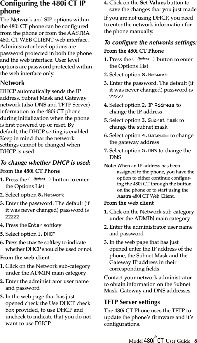 Model / User Guide 8Configuring the 480i CT IP phoneConﬁguring the 480i CT IP phoneThe Network and SIP options within the 480i CT phone can be conﬁgured from the phone or from the AASTRA 480i CT WEB CLIENT web interface. Administrator level options are password protected in both the phone and the web interface. User level options are password protected within the web interface only. NetworkDHCP automatically sends the IP address, Subnet Mask and Gateway network (also DNS and TFTP Server) information to the 480i CT phone during initialization when the phone is ﬁrst powered up or reset. By default, the DHCP setting is enabled. Keep in mind that the network settings cannot be changed when DHCP is used. To change whether DHCP is used:From the 480i CT Phone1. Press the w button to enter the Options List2. Select option 8. Network3. Enter the password. The default (if it was never changed) password is 222224. Press the Enter softkey5. Select option 1. DHCP6. Press the Change softkey to indicate whether DHCP should be used or not.From the web client1. Click on the Network sub-category under the ADMIN main category2. Enter the administrator user name and password3. In the web page that has just opened check the Use DHCP check box provided, to use DHCP and uncheck to indicate that you do not want to use DHCP4. Click on the Set Values button to save the changes that you just madeIf you are not using DHCP, you need to enter the network information for the phone manually. To conﬁgure the networks settings:From the 480i CT Phone1. Press the w button to enter the Options List2. Select option 8. Network3. Enter the password. The default (if it was never changed) password is 222224. Select option 2. IP Address to change the IP address5. Select option 3. Subnet Mask to change the subnet mask6. Select option 4. Gateway to change the gateway address7. Select option 5. DNS to change the DNSNote: When an IP address has been assigned to the phone, you have the option to either continue conﬁgur-ing the 480i CT through the button on the phone or to start using the Aastra 480i CT Web Client. From the web client1. Click on the Network sub-category under the ADMIN main category2. Enter the administrator user name and password3. In the web page that has just opened enter the IP address of the phone, the Subnet Mask and the Gateway IP address in their corresponding ﬁelds.Contact your network administrator to obtain information on the Subnet Mask, Gateway and DNS addresses.TFTP Server settingsThe 480i CT Phone uses the TFTP to update the phone’s ﬁrmware and it’s conﬁgurations. 