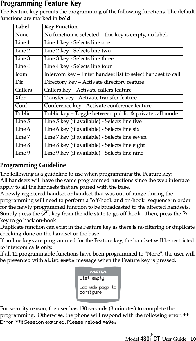 Model / User Guide 10Programming Feature KeyProgramming Feature KeyThe Feature key permits the programming of the following functions. The default functions are marked in bold. Programming GuidelineThe following is a guideline to use when programming the Feature key:All handsets will have the same programmed functions since the web interface apply to all the handsets that are paired with the base.A newly registered handset or handset that was out-of-range during the programming will need to perform a &quot;off-hook and on-hook&quot; sequence in order for the newly programmed function to be broadcasted to the affected handsets.  Simply press the v key from the idle state to go off-hook.  Then, press the ∫ key to go back on-hook.Duplicate function can exist in the Feature key as there is no ﬁltering or duplicate checking done on the handset or the base.If no line keys are programmed for the Feature key, the handset will be restricted to intercom calls only.If all 12 programmable functions have been programmed to &quot;None&quot;, the user will be presented with a List empty message when the Feature key is pressed.For security reason, the user has 180 seconds (3 minutes) to complete the programming.  Otherwise, the phone will respond with the following error: ** Error **: Session expired, Please reload page.Label Key FunctionNone No function is selected – this key is empty, no label.Line 1 Line 1 key - Selects line oneLine 2 Line 2 key - Selects line twoLine 3 Line 3 key - Selects line threeLine 4 Line 4 key - Selects line fourIcom Intercom key – Enter handset list to select handset to callDir Directory key – Activate directory featureCallers Callers key – Activate callers featureXfer Transfer key - Activate transfer featureConf Conference key - Activate conference featurePublic Public key – Toggle between public &amp; private call modeLine 5 Line 5 key (if available) - Selects line ﬁveLine 6 Line 6 key (if available) - Selects line sixLine 7 Line 7 key (if available) - Selects line sevenLine 8 Line 8 key (if available) - Selects line eightLine 9 Line 9 key (if available) - Selects line nineList emptyUse web page toconfigure