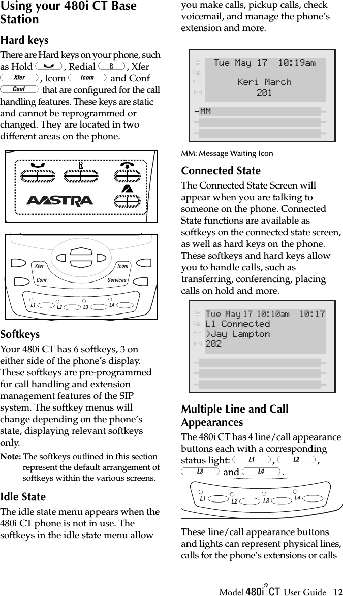 Model / User Guide 12Using your 480i CT Base StationUsing your 480i CT Base StationHard keysThere are Hard keys on your phone, such as Hold @, Redial #, Xfer ., Icom ] and Conf = that are conﬁgured for the call handling features. These keys are static and cannot be reprogrammed or changed. They are located in two different areas on the phone.SoftkeysYour 480i CT has 6 softkeys, 3 on either side of the phone’s display. These softkeys are pre-programmed for call handling and extension management features of the SIP system. The softkey menus will change depending on the phone’s state, displaying relevant softkeys only. Note: The softkeys outlined in this section represent the default arrangement of softkeys within the various screens. Idle StateThe idle state menu appears when the 480i CT phone is not in use. The softkeys in the idle state menu allow you make calls, pickup calls, check voicemail, and manage the phone’s extension and more. MM: Message Waiting IconConnected StateThe Connected State Screen will appear when you are talking to someone on the phone. Connected State functions are available as softkeys on the connected state screen, as well as hard keys on the phone. These softkeys and hard keys allow you to handle calls, such as transferring, conferencing, placing calls on hold and more.Multiple Line and Call AppearancesThe 480i CT has 4 line/call appearance buttons each with a corresponding status light: 6, 7, 8 and 9.These line/call appearance buttons and lights can represent physical lines, calls for the phone’s extensions or calls L1 L2 L3 L4Conf ServicesIcomXferTue May 17  10:19am201Keri MarchMM Tue May 17 10:10am 10:17202L1 Connected&gt;Jay LamptonL1 L2 L3 L4