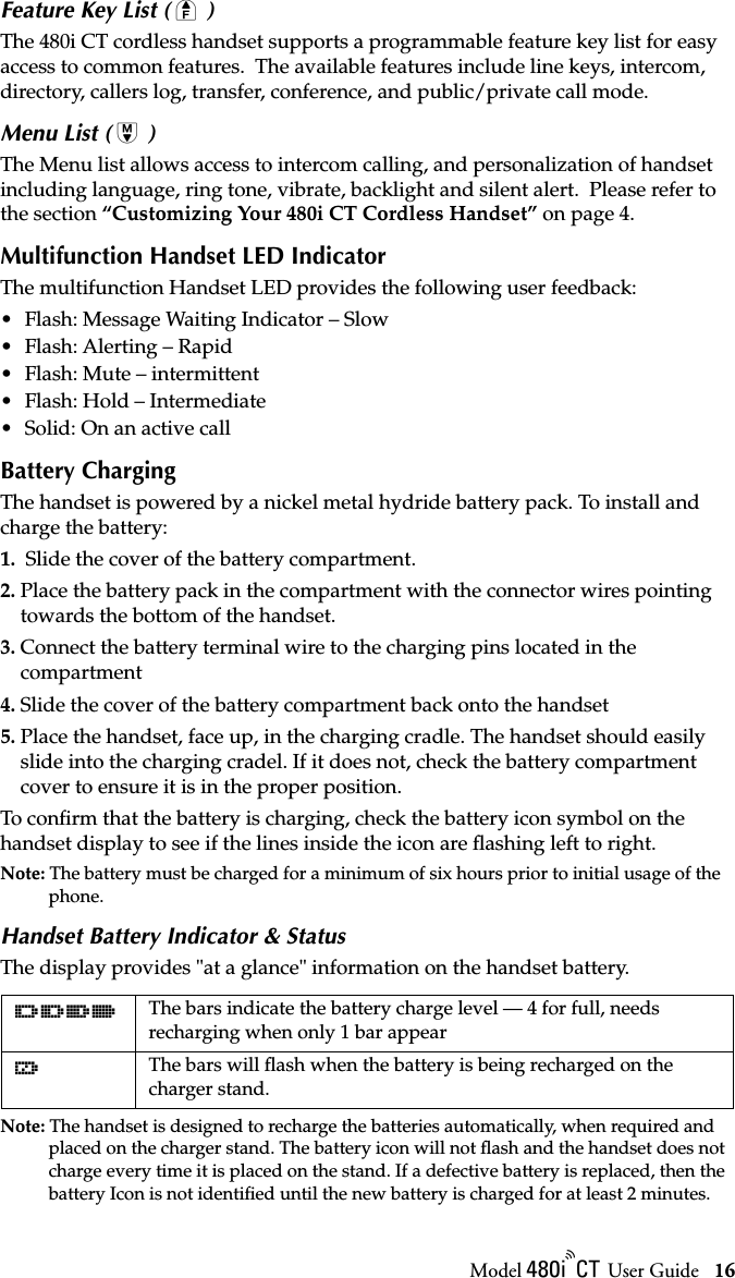 Model / User Guide 16Using the 480i CT Cordless HandsetFeature Key List ( Ï )The 480i CT cordless handset supports a programmable feature key list for easy access to common features.  The available features include line keys, intercom, directory, callers log, transfer, conference, and public/private call mode.Menu List ( Â )The Menu list allows access to intercom calling, and personalization of handset including language, ring tone, vibrate, backlight and silent alert.  Please refer to the section “Customizing Your 480i CT Cordless Handset” on page 4.Multifunction Handset LED IndicatorThe multifunction Handset LED provides the following user feedback:• Flash: Message Waiting Indicator – Slow• Flash: Alerting – Rapid• Flash: Mute – intermittent• Flash: Hold – Intermediate• Solid: On an active callBattery ChargingThe handset is powered by a nickel metal hydride battery pack. To install and charge the battery:1.  Slide the cover of the battery compartment.2. Place the battery pack in the compartment with the connector wires pointing towards the bottom of the handset.3. Connect the battery terminal wire to the charging pins located in the compartment4. Slide the cover of the battery compartment back onto the handset5. Place the handset, face up, in the charging cradle. The handset should easily slide into the charging cradel. If it does not, check the battery compartment cover to ensure it is in the proper position.To conﬁrm that the battery is charging, check the battery icon symbol on the handset display to see if the lines inside the icon are ﬂashing left to right.Note: The battery must be charged for a minimum of six hours prior to initial usage of the phone.Handset Battery Indicator &amp; StatusThe display provides &quot;at a glance&quot; information on the handset battery. Note: The handset is designed to recharge the batteries automatically, when required and placed on the charger stand. The battery icon will not ﬂash and the handset does not charge every time it is placed on the stand. If a defective battery is replaced, then the battery Icon is not identiﬁed until the new battery is charged for at least 2 minutes.dcba The bars indicate the battery charge level — 4 for full, needs recharging when only 1 bar appearfThe bars will ﬂash when the battery is being recharged on the charger stand.