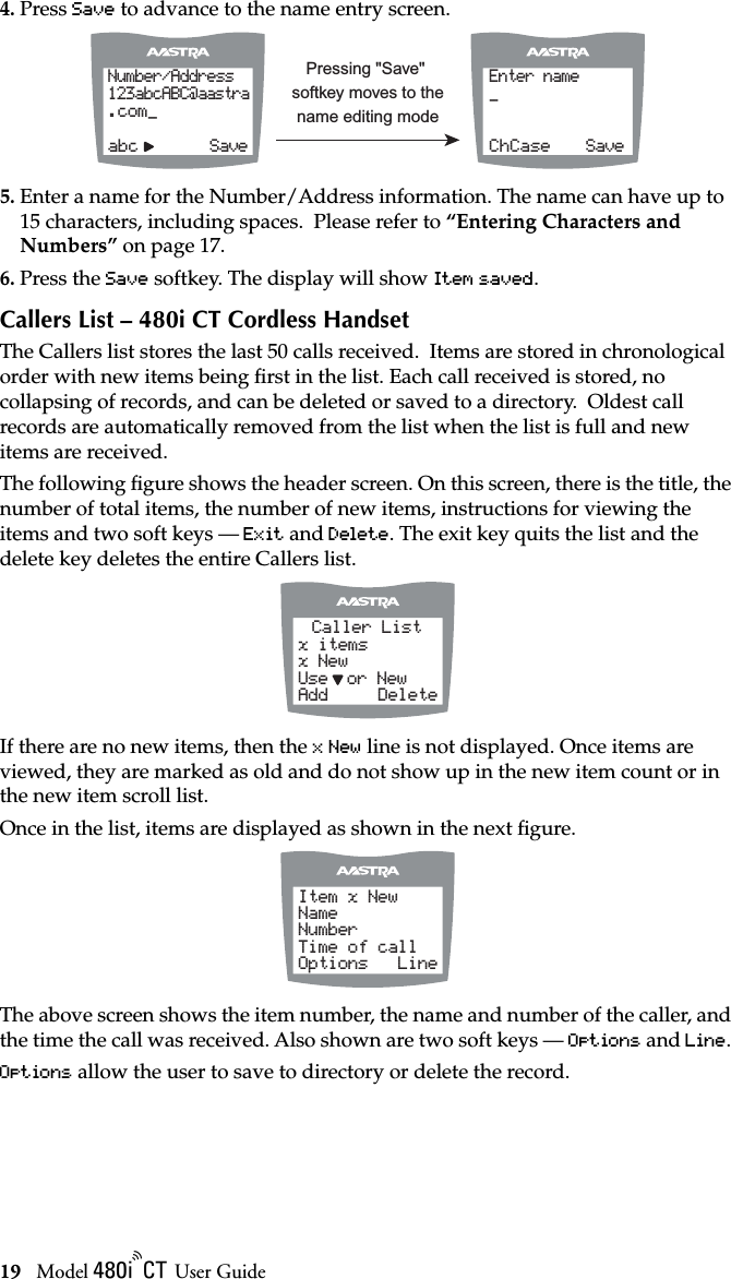 19 Model / User GuideUsing the 480i CT Cordless Handset4. Press Save to advance to the name entry screen.5. Enter a name for the Number/Address information. The name can have up to 15 characters, including spaces.  Please refer to “Entering Characters and Numbers” on page 17.6. Press the Save softkey. The display will show Item saved.Callers List – 480i CT Cordless HandsetThe Callers list stores the last 50 calls received.  Items are stored in chronological order with new items being ﬁrst in the list. Each call received is stored, no collapsing of records, and can be deleted or saved to a directory.  Oldest call records are automatically removed from the list when the list is full and new items are received.The following ﬁgure shows the header screen. On this screen, there is the title, the number of total items, the number of new items, instructions for viewing the items and two soft keys — Exit and Delete. The exit key quits the list and the delete key deletes the entire Callers list.If there are no new items, then the x New line is not displayed. Once items are viewed, they are marked as old and do not show up in the new item count or in the new item scroll list.Once in the list, items are displayed as shown in the next ﬁgure.The above screen shows the item number, the name and number of the caller, and the time the call was received. Also shown are two soft keys — Options and Line. Options allow the user to save to directory or delete the record.Number/Address123abcABC@aastra.com_    abc        SaveEnter name_    ChCase    SavePressing &quot;Save&quot; softkey moves to the name editing modeCaller Listx itemsx New Use    or New Add     DeleteItem x NewNameNumber Time of call Options   Line