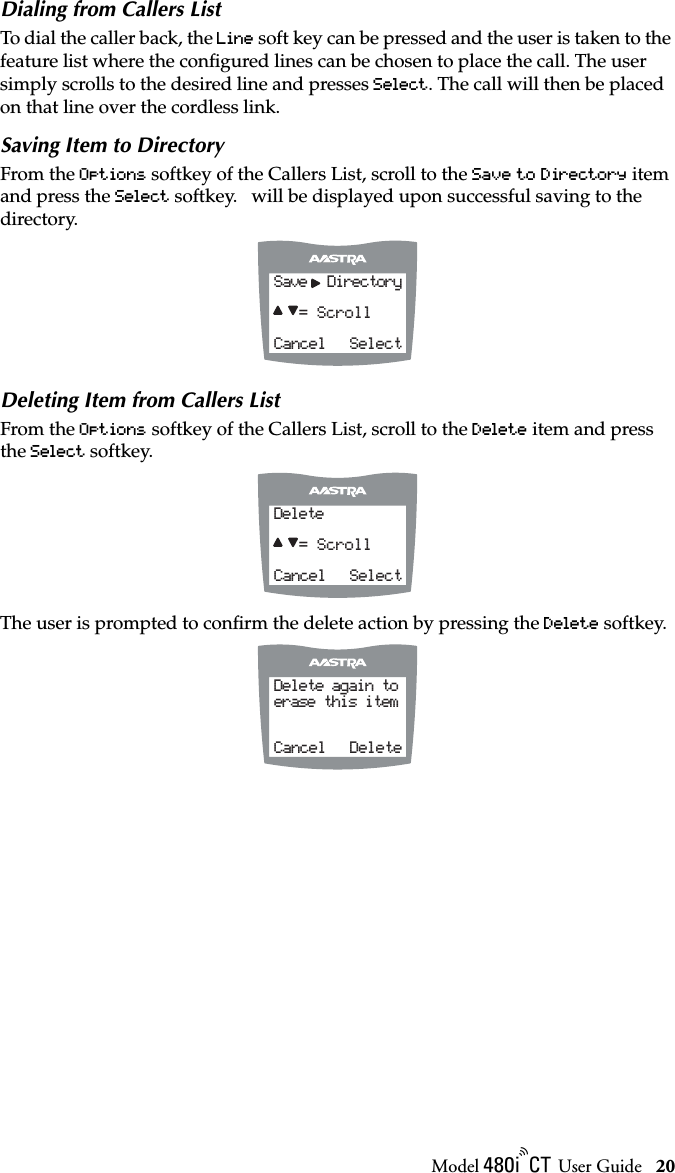 Model / User Guide 20Using the 480i CT Cordless HandsetDialing from Callers ListTo dial the caller back, the Line soft key can be pressed and the user is taken to the feature list where the conﬁgured lines can be chosen to place the call. The user simply scrolls to the desired line and presses Select. The call will then be placed on that line over the cordless link.Saving Item to DirectoryFrom the Options softkey of the Callers List, scroll to the Save to Directory item and press the Select softkey.   will be displayed upon successful saving to the directory.Deleting Item from Callers ListFrom the Options softkey of the Callers List, scroll to the Delete item and press the Select softkey. The user is prompted to conﬁrm the delete action by pressing the Delete softkey.Save  Directory = ScrollCancel   SelectDelete = ScrollCancel   SelectDelete again toerase this itemCancel   Delete