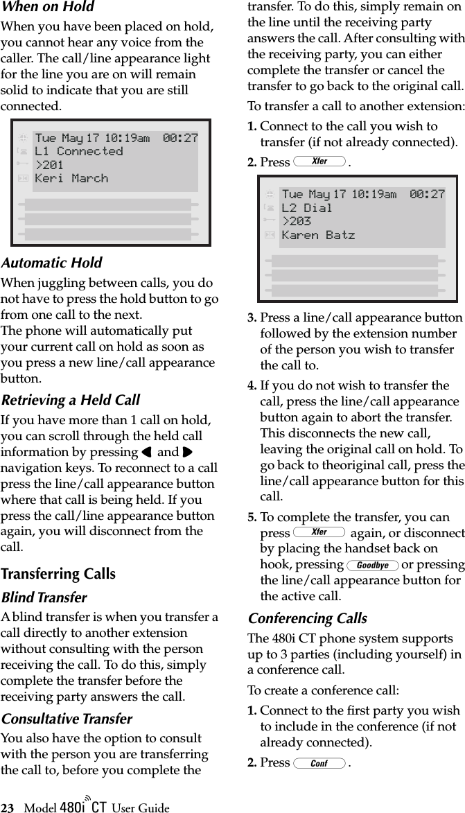 23 Model / User GuideMaking Calls from 480i CT Base StationWhen on HoldWhen you have been placed on hold, you cannot hear any voice from the caller. The call/line appearance light for the line you are on will remain solid to indicate that you are still connected.Automatic HoldWhen juggling between calls, you do not have to press the hold button to go from one call to the next. The phone will automatically put your current call on hold as soon as you press a new line/call appearance button.Retrieving a Held CallIf you have more than 1 call on hold, you can scroll through the held call information by pressing 3 and 4 navigation keys. To reconnect to a call press the line/call appearance button where that call is being held. If you press the call/line appearance button again, you will disconnect from the call.Transferring CallsBlind TransferA blind transfer is when you transfer a call directly to another extension without consulting with the person receiving the call. To do this, simply complete the transfer before the receiving party answers the call. Consultative TransferYou also have the option to consult with the person you are transferring the call to, before you complete the transfer. To do this, simply remain on the line until the receiving party answers the call. After consulting with the receiving party, you can either complete the transfer or cancel the transfer to go back to the original call. To transfer a call to another extension:1. Connect to the call you wish to transfer (if not already connected). 2. Press }.3. Press a line/call appearance button followed by the extension number of the person you wish to transfer the call to. 4. If you do not wish to transfer the call, press the line/call appearance button again to abort the transfer. This disconnects the new call, leaving the original call on hold. To go back to theoriginal call, press the line/call appearance button for this call. 5. To complete the transfer, you can press } again, or disconnect by placing the handset back on hook, pressing kor pressing the line/call appearance button for the active call. Conferencing CallsThe 480i CT phone system supports up to 3 parties (including yourself) in a conference call. To create a conference call:1. Connect to the ﬁrst party you wish to include in the conference (if not already connected). 2. Press G.Tue May 17 10:19am 00:27Keri MarchL1 Connected&gt;201Tue May 17 10:19am 00:27Karen BatzL2 Dial&gt;203