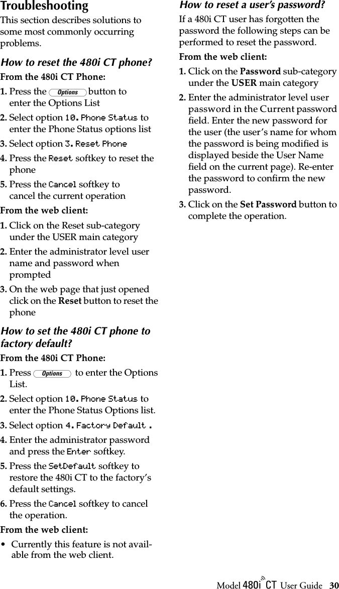 Model / User Guide 30TroubleshootingTroubleshootingThis section describes solutions to some most commonly occurring problems.How to reset the 480i CT phone?From the 480i CT Phone:1. Press the £button to enter the Options List2. Select option 10. Phone Status to enter the Phone Status options list3. Select option 3. Reset Phone 4. Press the Reset softkey to reset the phone5. Press the Cancel softkey to cancel the current operationFrom the web client:1. Click on the Reset sub-category under the USER main category2. Enter the administrator level user name and password when prompted3. On the web page that just opened click on the Reset button to reset the phoneHow to set the 480i CT phone to factory default?From the 480i CT Phone:1. Press £ to enter the Options List.2. Select option 10. Phone Status to enter the Phone Status Options list.3. Select option 4. Factory Default .4. Enter the administrator password and press the Enter softkey.5. Press the SetDefault softkey to restore the 480i CT to the factory’s default settings.6. Press the Cancel softkey to cancel the operation.From the web client:• Currently this feature is not avail-able from the web client.How to reset a user’s password?If a 480i CT user has forgotten the password the following steps can be performed to reset the password. From the web client:1. Click on the Password sub-category under the USER main category2. Enter the administrator level user password in the Current password ﬁeld. Enter the new password for the user (the user’s name for whom the password is being modiﬁed is displayed beside the User Name ﬁeld on the current page). Re-enter the password to conﬁrm the new password. 3. Click on the Set Password button to complete the operation.