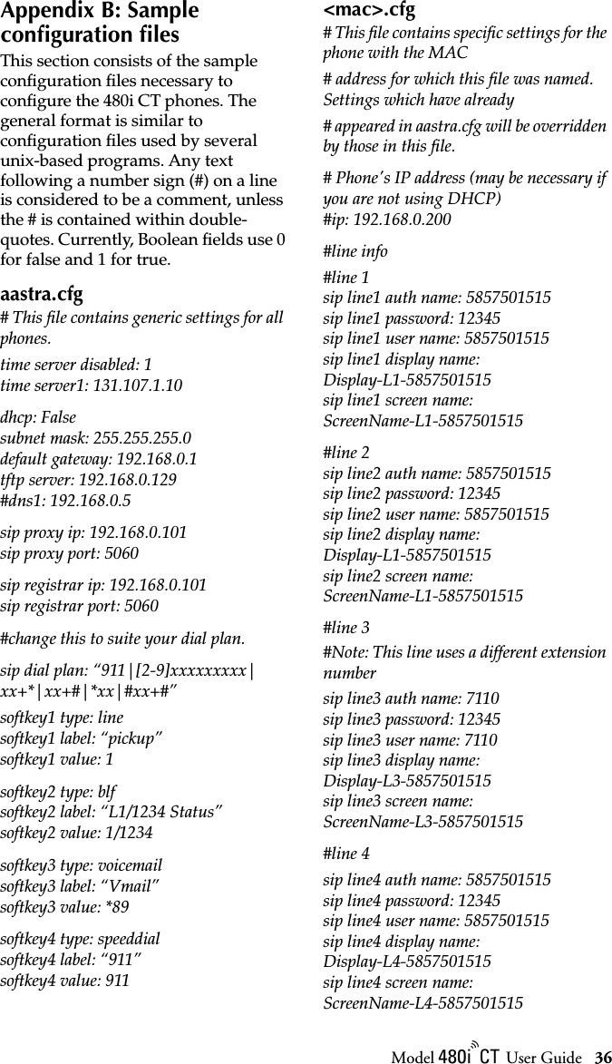 Model / User Guide 36Appendix B: Sample configuration filesAppendix B: Sample conﬁguration ﬁlesThis section consists of the sample conﬁguration ﬁles necessary to conﬁgure the 480i CT phones. The general format is similar to conﬁguration ﬁles used by several unix-based programs. Any text following a number sign (#) on a line is considered to be a comment, unless the # is contained within double-quotes. Currently, Boolean ﬁelds use 0 for false and 1 for true.aastra.cfg# This ﬁle contains generic settings for all phones.time server disabled: 1time server1: 131.107.1.10dhcp: Falsesubnet mask: 255.255.255.0default gateway: 192.168.0.1tftp server: 192.168.0.129#dns1: 192.168.0.5sip proxy ip: 192.168.0.101sip proxy port: 5060sip registrar ip: 192.168.0.101sip registrar port: 5060#change this to suite your dial plan. sip dial plan: “911|[2-9]xxxxxxxxx|xx+*|xx+#|*xx|#xx+#”softkey1 type: linesoftkey1 label: “pickup”softkey1 value: 1softkey2 type: blfsoftkey2 label: “L1/1234 Status”softkey2 value: 1/1234softkey3 type: voicemailsoftkey3 label: “Vmail” softkey3 value: *89softkey4 type: speeddialsoftkey4 label: “911”softkey4 value: 911&lt;mac&gt;.cfg# This ﬁle contains speciﬁc settings for the phone with the MAC# address for which this ﬁle was named. Settings which have already# appeared in aastra.cfg will be overridden by those in this ﬁle.# Phone&apos;s IP address (may be necessary if you are not using DHCP)#ip: 192.168.0.200#line info#line 1sip line1 auth name: 5857501515sip line1 password: 12345sip line1 user name: 5857501515sip line1 display name: Display-L1-5857501515sip line1 screen name: ScreenName-L1-5857501515#line 2sip line2 auth name: 5857501515sip line2 password: 12345sip line2 user name: 5857501515sip line2 display name: Display-L1-5857501515sip line2 screen name: ScreenName-L1-5857501515#line 3#Note: This line uses a different extension numbersip line3 auth name: 7110sip line3 password: 12345sip line3 user name: 7110sip line3 display name: Display-L3-5857501515sip line3 screen name: ScreenName-L3-5857501515#line 4sip line4 auth name: 5857501515sip line4 password: 12345sip line4 user name: 5857501515sip line4 display name: Display-L4-5857501515sip line4 screen name: ScreenName-L4-5857501515