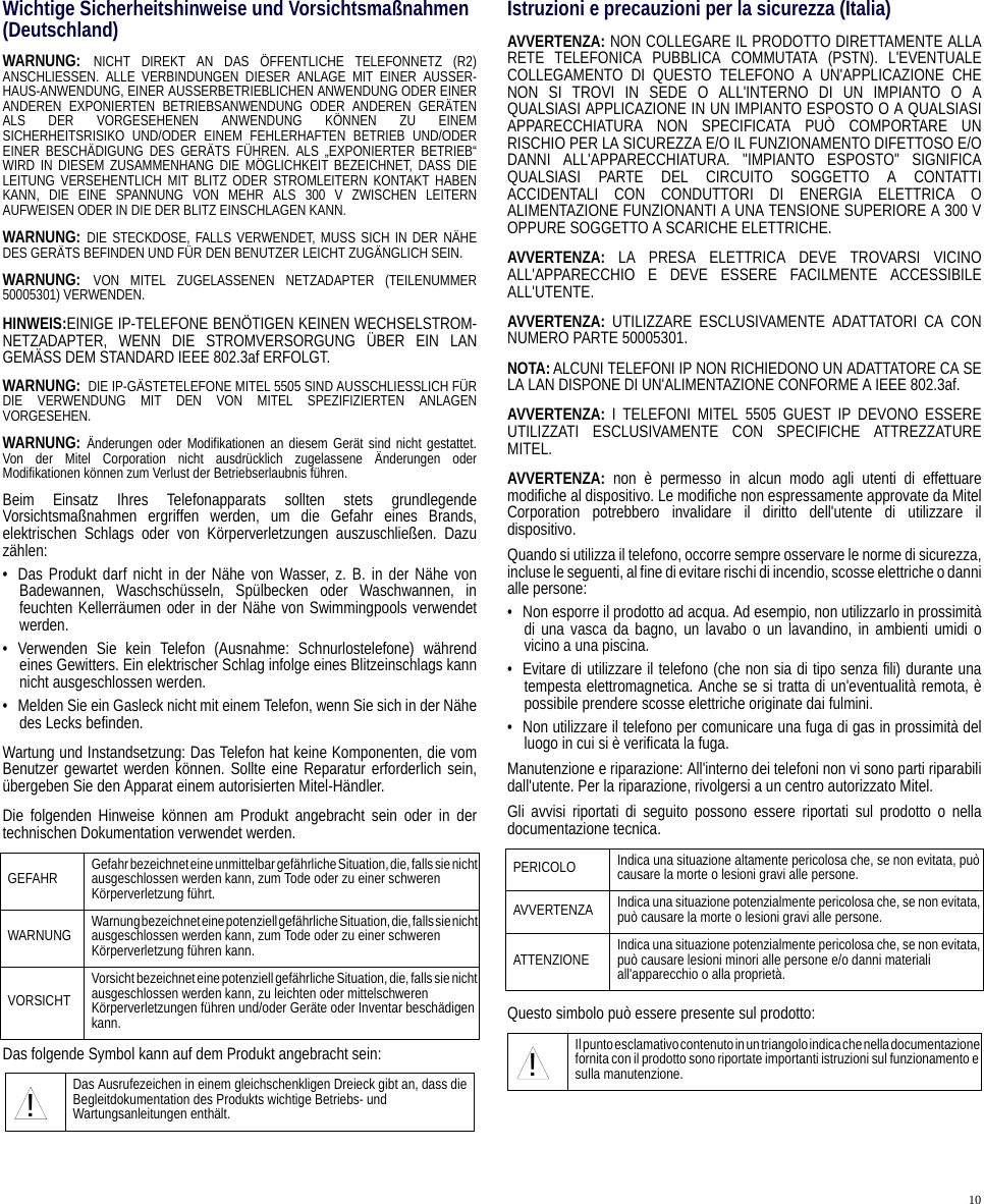 10Wichtige Sicherheitshinweise und Vorsichtsmaßnahmen(Deutschland)WARNUNG: NICHT DIREKT AN DAS ÖFFENTLICHE TELEFONNETZ (R2)ANSCHLIESSEN. ALLE VERBINDUNGEN DIESER ANLAGE MIT EINER AUSSER-HAUS-ANWENDUNG, EINER AUSSERBETRIEBLICHEN ANWENDUNG ODER EINERANDEREN EXPONIERTEN BETRIEBSANWENDUNG ODER ANDEREN GERÄTENALS DER VORGESEHENEN ANWENDUNG KÖNNEN ZU EINEMSICHERHEITSRISIKO UND/ODER EINEM FEHLERHAFTEN BETRIEB UND/ODEREINER BESCHÄDIGUNG DES GERÄTS FÜHREN. ALS „EXPONIERTER BETRIEB“WIRD IN DIESEM ZUSAMMENHANG DIE MÖGLICHKEIT BEZEICHNET, DASS DIELEITUNG VERSEHENTLICH MIT BLITZ ODER STROMLEITERN KONTAKT HABENKANN, DIE EINE SPANNUNG VON MEHR ALS 300 V ZWISCHEN LEITERNAUFWEISEN ODER IN DIE DER BLITZ EINSCHLAGEN KANN.WARNUNG: DIE STECKDOSE, FALLS VERWENDET, MUSS SICH IN DER NÄHEDES GERÄTS BEFINDEN UND FÜR DEN BENUTZER LEICHT ZUGÄNGLICH SEIN.WARNUNG: VON MITEL ZUGELASSENEN NETZADAPTER (TEILENUMMER50005301) VERWENDEN.HINWEIS:EINIGE IP-TELEFONE BENÖTIGEN KEINEN WECHSELSTROM-NETZADAPTER, WENN DIE STROMVERSORGUNG ÜBER EIN LANGEMÄSS DEM STANDARD IEEE 802.3af ERFOLGT.WARNUNG:  DIE IP-GÄSTETELEFONE MITEL 5505 SIND AUSSCHLIESSLICH FÜRDIE VERWENDUNG MIT DEN VON MITEL SPEZIFIZIERTEN ANLAGENVORGESEHEN.WARNUNG: Änderungen oder Modifikationen an diesem Gerät sind nicht gestattet.Von der Mitel Corporation nicht ausdrücklich zugelassene Änderungen oderModifikationen können zum Verlust der Betriebserlaubnis führen.Beim Einsatz Ihres Telefonapparats sollten stets grundlegendeVorsichtsmaßnahmen ergriffen werden, um die Gefahr eines Brands,elektrischen Schlags oder von Körperverletzungen auszuschließen. Dazuzählen:• Das Produkt darf nicht in der Nähe von Wasser, z. B. in der Nähe vonBadewannen, Waschschüsseln, Spülbecken oder Waschwannen, infeuchten Kellerräumen oder in der Nähe von Swimmingpools verwendetwerden.• Verwenden Sie kein Telefon (Ausnahme: Schnurlostelefone) währendeines Gewitters. Ein elektrischer Schlag infolge eines Blitzeinschlags kannnicht ausgeschlossen werden.• Melden Sie ein Gasleck nicht mit einem Telefon, wenn Sie sich in der Nähedes Lecks befinden.Wartung und Instandsetzung: Das Telefon hat keine Komponenten, die vomBenutzer gewartet werden können. Sollte eine Reparatur erforderlich sein,übergeben Sie den Apparat einem autorisierten Mitel-Händler.Die folgenden Hinweise können am Produkt angebracht sein oder in dertechnischen Dokumentation verwendet werden.Das folgende Symbol kann auf dem Produkt angebracht sein:Istruzioni e precauzioni per la sicurezza (Italia)AVVERTENZA: NON COLLEGARE IL PRODOTTO DIRETTAMENTE ALLARETE TELEFONICA PUBBLICA COMMUTATA (PSTN). L&apos;EVENTUALECOLLEGAMENTO DI QUESTO TELEFONO A UN&apos;APPLICAZIONE CHENON SI TROVI IN SEDE O ALL&apos;INTERNO DI UN IMPIANTO O AQUALSIASI APPLICAZIONE IN UN IMPIANTO ESPOSTO O A QUALSIASIAPPARECCHIATURA NON SPECIFICATA PUÒ COMPORTARE UNRISCHIO PER LA SICUREZZA E/O IL FUNZIONAMENTO DIFETTOSO E/ODANNI ALL&apos;APPARECCHIATURA. &quot;IMPIANTO ESPOSTO&quot; SIGNIFICAQUALSIASI PARTE DEL CIRCUITO SOGGETTO A CONTATTIACCIDENTALI CON CONDUTTORI DI ENERGIA ELETTRICA OALIMENTAZIONE FUNZIONANTI A UNA TENSIONE SUPERIORE A 300 VOPPURE SOGGETTO A SCARICHE ELETTRICHE.AVVERTENZA:  LA PRESA ELETTRICA DEVE TROVARSI VICINOALL&apos;APPARECCHIO E DEVE ESSERE FACILMENTE ACCESSIBILEALL&apos;UTENTE.AVVERTENZA:  UTILIZZARE ESCLUSIVAMENTE ADATTATORI CA CONNUMERO PARTE 50005301.NOTA:ALCUNI TELEFONI IP NON RICHIEDONO UN ADATTATORE CA SELA LAN DISPONE DI UN&apos;ALIMENTAZIONE CONFORME A IEEE 802.3af.AVVERTENZA:  I TELEFONI MITEL 5505 GUEST IP DEVONO ESSEREUTILIZZATI ESCLUSIVAMENTE CON SPECIFICHE ATTREZZATUREMITEL.AVVERTENZA:  non è permesso in alcun modo agli utenti di effettuaremodifiche al dispositivo. Le modifiche non espressamente approvate da MitelCorporation potrebbero invalidare il diritto dell&apos;utente di utilizzare ildispositivo.Quando si utilizza il telefono, occorre sempre osservare le norme di sicurezza,incluse le seguenti, al fine di evitare rischi di incendio, scosse elettriche o dannialle persone:• Non esporre il prodotto ad acqua. Ad esempio, non utilizzarlo in prossimitàdi una vasca da bagno, un lavabo o un lavandino, in ambienti umidi ovicino a una piscina.• Evitare di utilizzare il telefono (che non sia di tipo senza fili) durante unatempesta elettromagnetica. Anche se si tratta di un&apos;eventualità remota, èpossibile prendere scosse elettriche originate dai fulmini.• Non utilizzare il telefono per comunicare una fuga di gas in prossimità delluogo in cui si è verificata la fuga.Manutenzione e riparazione: All&apos;interno dei telefoni non vi sono parti riparabilidall&apos;utente. Per la riparazione, rivolgersi a un centro autorizzato Mitel.Gli avvisi riportati di seguito possono essere riportati sul prodotto o nelladocumentazione tecnica.Questo simbolo può essere presente sul prodotto:GEFAHR Gefahr bezeichnet eine unmittelbar gefährliche Situation, die, falls sie nicht ausgeschlossen werden kann, zum Tode oder zu einer schweren Körperverletzung führt.WARNUNG Warnung bezeichnet eine potenziell gefährliche Situation, die, falls sie nicht ausgeschlossen werden kann, zum Tode oder zu einer schweren Körperverletzung führen kann.VORSICHTVorsicht bezeichnet eine potenziell gefährliche Situation, die, falls sie nicht ausgeschlossen werden kann, zu leichten oder mittelschweren Körperverletzungen führen und/oder Geräte oder Inventar beschädigen kann.Das Ausrufezeichen in einem gleichschenkligen Dreieck gibt an, dass die Begleitdokumentation des Produkts wichtige Betriebs- und Wartungsanleitungen enthält.!PERICOLO Indica una situazione altamente pericolosa che, se non evitata, può causare la morte o lesioni gravi alle persone.AVVERTENZA Indica una situazione potenzialmente pericolosa che, se non evitata, può causare la morte o lesioni gravi alle persone.ATTENZIONE Indica una situazione potenzialmente pericolosa che, se non evitata, può causare lesioni minori alle persone e/o danni materiali all&apos;apparecchio o alla proprietà.Il punto esclamativo contenuto in un triangolo indica che nella documentazione fornita con il prodotto sono riportate importanti istruzioni sul funzionamento e sulla manutenzione.!
