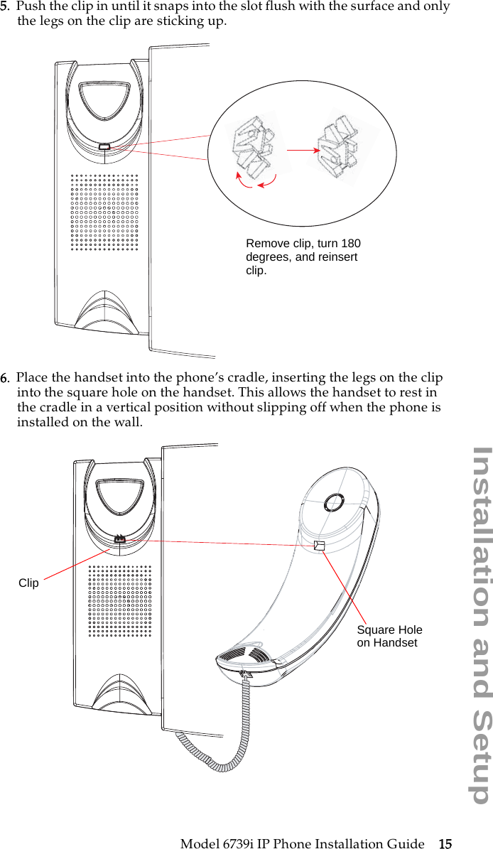 Model 6739i IP Phone Installation Guide 15Installation and Setup5. Push the clip in until it snaps into the slot flush with the surface and only the legs on the clip are sticking up. 6. Place the handset into the phone’s cradle, inserting the legs on the clip into the square hole on the handset. This allows the handset to rest in the cradle in a vertical position without slipping off when the phone is installed on the wall.Remove clip, turn 180degrees, and reinsertclip.ClipSquare Holeon Handset
