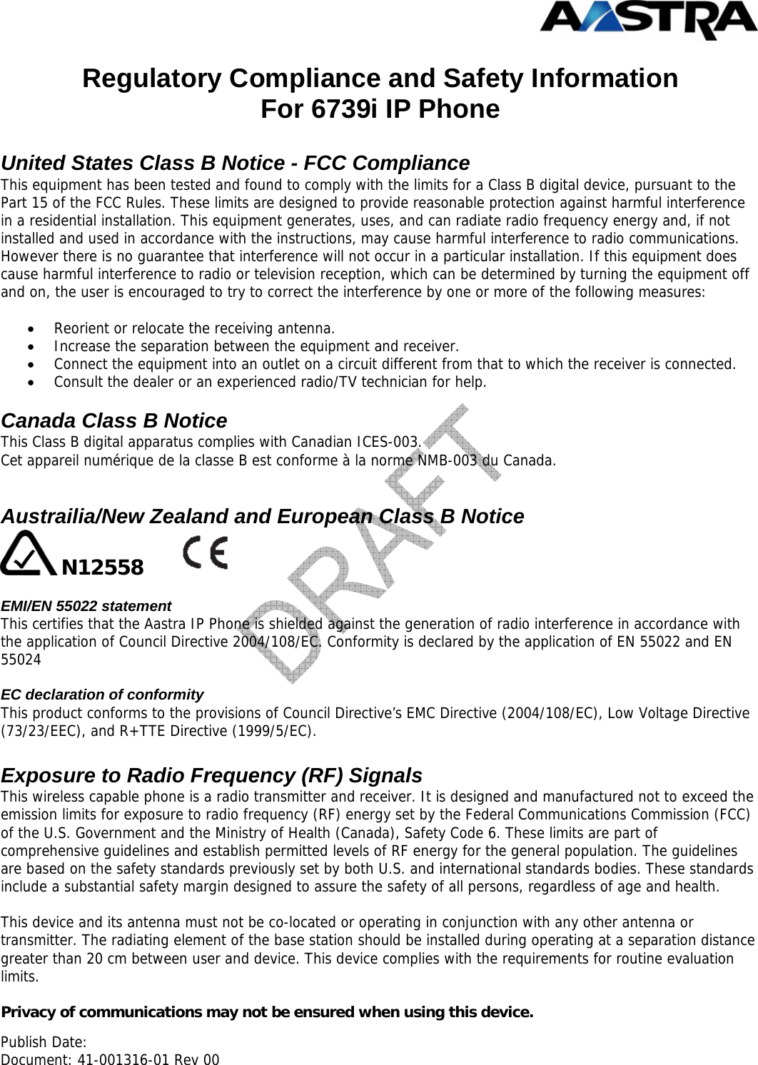  Publish Date:  Document: 41-001316-01 Rev 00 Regulatory Compliance and Safety Information For 6739i IP Phone  United States Class B Notice - FCC Compliance This equipment has been tested and found to comply with the limits for a Class B digital device, pursuant to the Part 15 of the FCC Rules. These limits are designed to provide reasonable protection against harmful interference in a residential installation. This equipment generates, uses, and can radiate radio frequency energy and, if not installed and used in accordance with the instructions, may cause harmful interference to radio communications. However there is no guarantee that interference will not occur in a particular installation. If this equipment does cause harmful interference to radio or television reception, which can be determined by turning the equipment off and on, the user is encouraged to try to correct the interference by one or more of the following measures:  • Reorient or relocate the receiving antenna.  • Increase the separation between the equipment and receiver.  • Connect the equipment into an outlet on a circuit different from that to which the receiver is connected.  • Consult the dealer or an experienced radio/TV technician for help.   Canada Class B Notice This Class B digital apparatus complies with Canadian ICES-003.  Cet appareil numérique de la classe B est conforme à la norme NMB-003 du Canada.   Austrailia/New Zealand and European Class B Notice  N12558            EMI/EN 55022 statement This certifies that the Aastra IP Phone is shielded against the generation of radio interference in accordance with the application of Council Directive 2004/108/EC. Conformity is declared by the application of EN 55022 and EN 55024  EC declaration of conformity This product conforms to the provisions of Council Directive’s EMC Directive (2004/108/EC), Low Voltage Directive (73/23/EEC), and R+TTE Directive (1999/5/EC).  Exposure to Radio Frequency (RF) Signals This wireless capable phone is a radio transmitter and receiver. It is designed and manufactured not to exceed the emission limits for exposure to radio frequency (RF) energy set by the Federal Communications Commission (FCC) of the U.S. Government and the Ministry of Health (Canada), Safety Code 6. These limits are part of comprehensive guidelines and establish permitted levels of RF energy for the general population. The guidelines are based on the safety standards previously set by both U.S. and international standards bodies. These standards include a substantial safety margin designed to assure the safety of all persons, regardless of age and health.  This device and its antenna must not be co-located or operating in conjunction with any other antenna or transmitter. The radiating element of the base station should be installed during operating at a separation distance greater than 20 cm between user and device. This device complies with the requirements for routine evaluation limits.  Privacy of communications may not be ensured when using this device. 