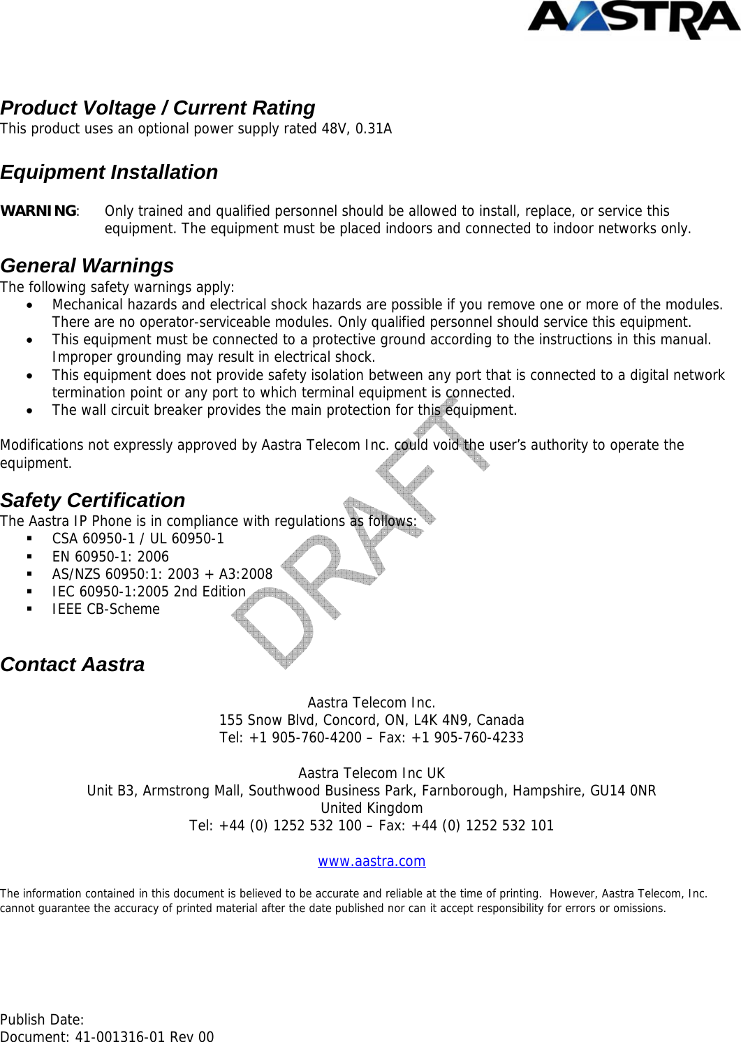 Publish Date:  Document: 41-001316-01 Rev 00   Product Voltage / Current Rating This product uses an optional power supply rated 48V, 0.31A  Equipment Installation  WARNING:  Only trained and qualified personnel should be allowed to install, replace, or service this equipment. The equipment must be placed indoors and connected to indoor networks only.  General Warnings The following safety warnings apply: • Mechanical hazards and electrical shock hazards are possible if you remove one or more of the modules. There are no operator-serviceable modules. Only qualified personnel should service this equipment. • This equipment must be connected to a protective ground according to the instructions in this manual. Improper grounding may result in electrical shock. • This equipment does not provide safety isolation between any port that is connected to a digital network termination point or any port to which terminal equipment is connected. • The wall circuit breaker provides the main protection for this equipment.  Modifications not expressly approved by Aastra Telecom Inc. could void the user’s authority to operate the equipment.  Safety Certification The Aastra IP Phone is in compliance with regulations as follows:   CSA 60950-1 / UL 60950-1  EN 60950-1: 2006  AS/NZS 60950:1: 2003 + A3:2008  IEC 60950-1:2005 2nd Edition  IEEE CB-Scheme   Contact Aastra  Aastra Telecom Inc. 155 Snow Blvd, Concord, ON, L4K 4N9, Canada Tel: +1 905-760-4200 – Fax: +1 905-760-4233  Aastra Telecom Inc UK Unit B3, Armstrong Mall, Southwood Business Park, Farnborough, Hampshire, GU14 0NR United Kingdom Tel: +44 (0) 1252 532 100 – Fax: +44 (0) 1252 532 101  www.aastra.com  The information contained in this document is believed to be accurate and reliable at the time of printing.  However, Aastra Telecom, Inc. cannot guarantee the accuracy of printed material after the date published nor can it accept responsibility for errors or omissions. 