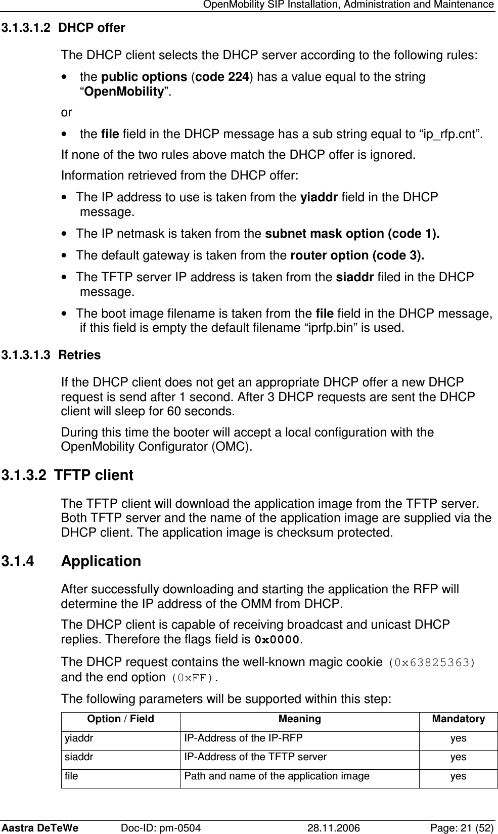   OpenMobility SIP Installation, Administration and Maintenance Aastra DeTeWe  Doc-ID: pm-0504  28.11.2006  Page: 21 (52) 3.1.3.1.2  DHCP offer The DHCP client selects the DHCP server according to the following rules: •  the public options (code 224) has a value equal to the string “OpenMobility”. or •  the file field in the DHCP message has a sub string equal to “ip_rfp.cnt”. If none of the two rules above match the DHCP offer is ignored. Information retrieved from the DHCP offer: •  The IP address to use is taken from the yiaddr field in the DHCP message. •  The IP netmask is taken from the subnet mask option (code 1). •  The default gateway is taken from the router option (code 3). •  The TFTP server IP address is taken from the siaddr filed in the DHCP message. •  The boot image filename is taken from the file field in the DHCP message, if this field is empty the default filename “iprfp.bin” is used. 3.1.3.1.3  Retries If the DHCP client does not get an appropriate DHCP offer a new DHCP request is send after 1 second. After 3 DHCP requests are sent the DHCP client will sleep for 60 seconds. During this time the booter will accept a local configuration with the OpenMobility Configurator (OMC). 3.1.3.2  TFTP client The TFTP client will download the application image from the TFTP server. Both TFTP server and the name of the application image are supplied via the DHCP client. The application image is checksum protected. 3.1.4  Application After successfully downloading and starting the application the RFP will determine the IP address of the OMM from DHCP. The DHCP client is capable of receiving broadcast and unicast DHCP replies. Therefore the flags field is 0x0000. The DHCP request contains the well-known magic cookie (0x63825363) and the end option (0xFF). The following parameters will be supported within this step: Option / Field  Meaning  Mandatory yiaddr  IP-Address of the IP-RFP  yes siaddr  IP-Address of the TFTP server  yes file  Path and name of the application image  yes 