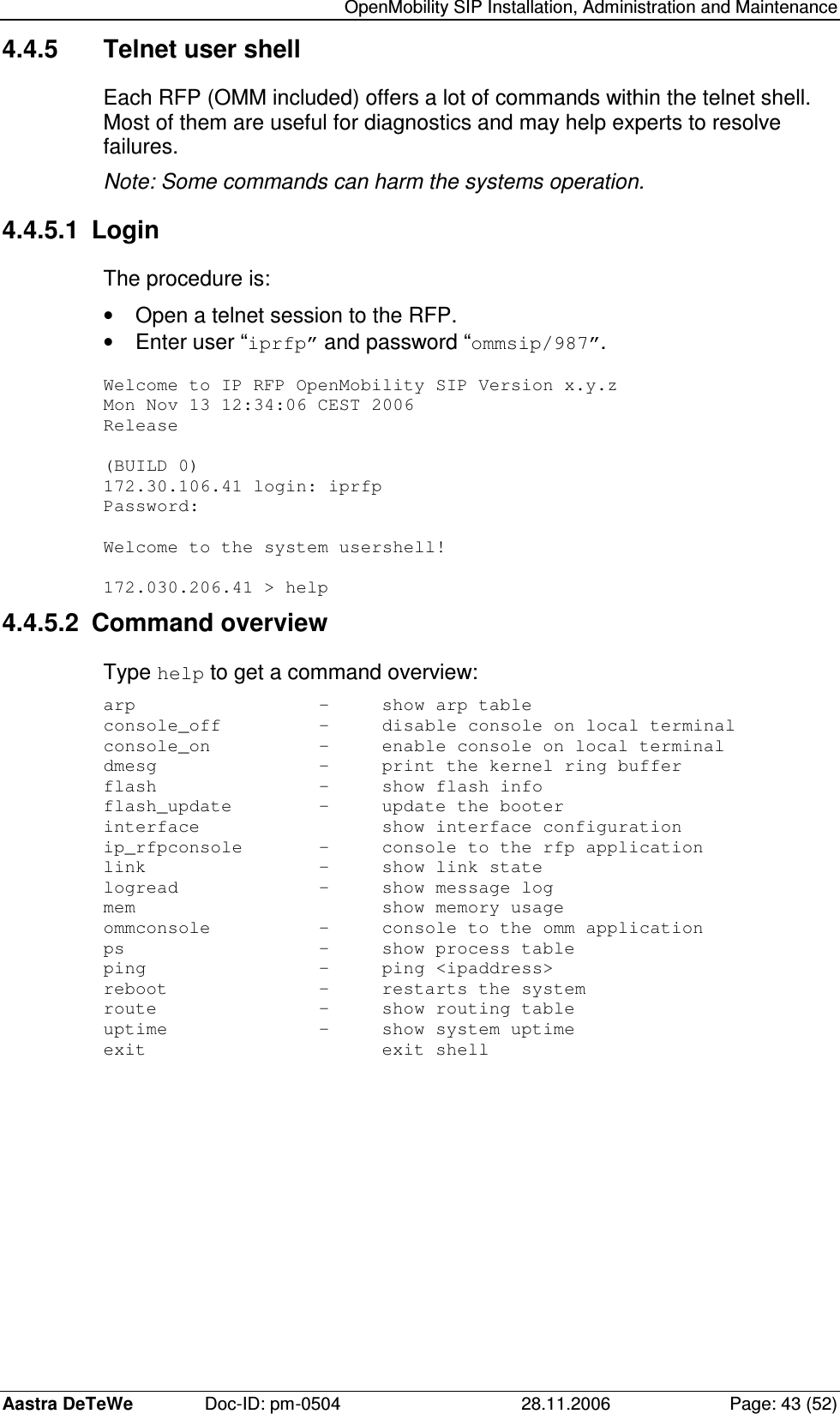   OpenMobility SIP Installation, Administration and Maintenance Aastra DeTeWe  Doc-ID: pm-0504  28.11.2006  Page: 43 (52) 4.4.5  Telnet user shell Each RFP (OMM included) offers a lot of commands within the telnet shell. Most of them are useful for diagnostics and may help experts to resolve failures. Note: Some commands can harm the systems operation. 4.4.5.1  Login The procedure is: •  Open a telnet session to the RFP. •  Enter user “iprfp” and password “ommsip/987”.  Welcome to IP RFP OpenMobility SIP Version x.y.z Mon Nov 13 12:34:06 CEST 2006 Release  (BUILD 0) 172.30.106.41 login: iprfp Password:  Welcome to the system usershell!  172.030.206.41 &gt; help 4.4.5.2  Command overview Type help to get a command overview: arp      -  show arp table console_off    -  disable console on local terminal console_on    -  enable console on local terminal dmesg      -  print the kernel ring buffer flash      -  show flash info flash_update    -  update the booter interface      show interface configuration ip_rfpconsole   -  console to the rfp application link      -  show link state logread      -  show message log mem        show memory usage ommconsole    -  console to the omm application ps       -  show process table ping      -  ping &lt;ipaddress&gt; reboot      -  restarts the system route      -  show routing table uptime      -  show system uptime exit        exit shell  