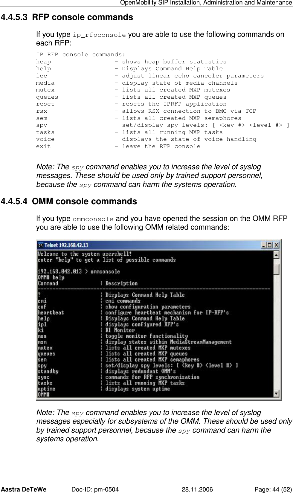  OpenMobility SIP Installation, Administration and Maintenance Aastra DeTeWe  Doc-ID: pm-0504  28.11.2006  Page: 44 (52) 4.4.5.3  RFP console commands If you type ip_rfpconsole you are able to use the following commands on each RFP: IP RFP console commands: heap                 - shows heap buffer statistics help                 - Displays Command Help Table lec                  - adjust linear echo canceler parameters media                - display state of media channels mutex                - lists all created MXP mutexes queues               - lists all created MXP queues reset                - resets the IPRFP application rsx                  - allows RSX connection to BMC via TCP sem                  - lists all created MXP semaphores spy                  - set/display spy levels: [ &lt;key #&gt; &lt;level #&gt; ] tasks                - lists all running MXP tasks voice                - displays the state of voice handling exit                 - leave the RFP console  Note: The spy command enables you to increase the level of syslog messages. These should be used only by trained support personnel, because the spy command can harm the systems operation. 4.4.5.4  OMM console commands If you type ommconsole and you have opened the session on the OMM RFP you are able to use the following OMM related commands:  Note: The spy command enables you to increase the level of syslog messages especially for subsystems of the OMM. These should be used only by trained support personnel, because the spy command can harm the systems operation.   