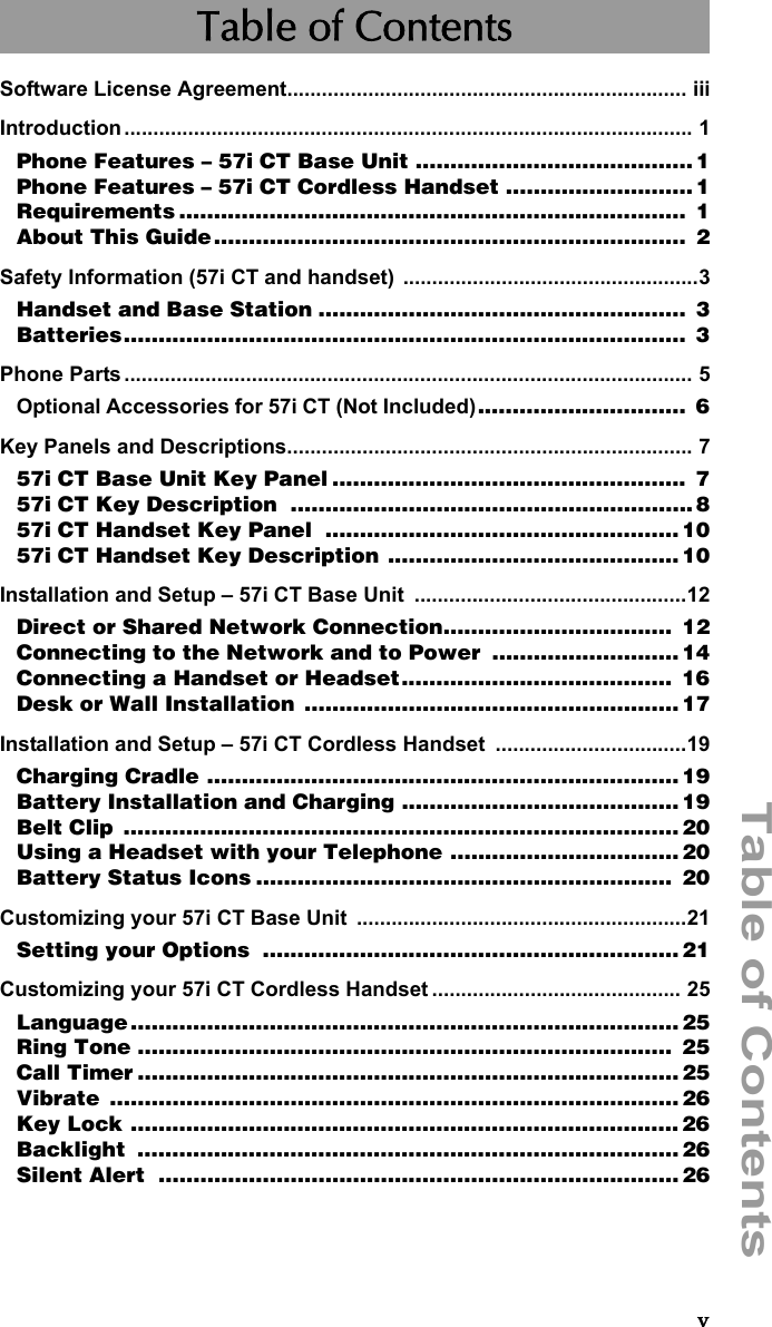 Table of ContentsvTable of ContentsSoftware License Agreement..................................................................... iiiIntroduction.................................................................................................. 1Phone Features – 57i CT Base Unit ........................................ 1Phone Features – 57i CT Cordless Handset ........................... 1Requirements .........................................................................  1About This Guide....................................................................  2Safety Information (57i CT and handset) ...................................................3Handset and Base Station .....................................................  3Batteries.................................................................................  3Phone Parts .................................................................................................. 5Optional Accessories for 57i CT (Not Included)..............................  6Key Panels and Descriptions...................................................................... 757i CT Base Unit Key Panel ...................................................  757i CT Key Description  ..........................................................857i CT Handset Key Panel  ................................................... 1057i CT Handset Key Description .......................................... 10Installation and Setup – 57i CT Base Unit  ...............................................12Direct or Shared Network Connection.................................  12Connecting to the Network and to Power  ........................... 14Connecting a Handset or Headset.......................................  16Desk or Wall Installation  ......................................................17Installation and Setup – 57i CT Cordless Handset  .................................19Charging Cradle .................................................................... 19Battery Installation and Charging ........................................ 19Belt Clip  ................................................................................ 20Using a Headset with your Telephone ................................. 20Battery Status Icons ............................................................  20Customizing your 57i CT Base Unit  .........................................................21Setting your Options  ............................................................ 21Customizing your 57i CT Cordless Handset ........................................... 25Language ............................................................................... 25Ring Tone .............................................................................  25Call Timer .............................................................................. 25Vibrate .................................................................................. 26Key Lock ............................................................................... 26Backlight .............................................................................. 26Silent Alert  ........................................................................... 26