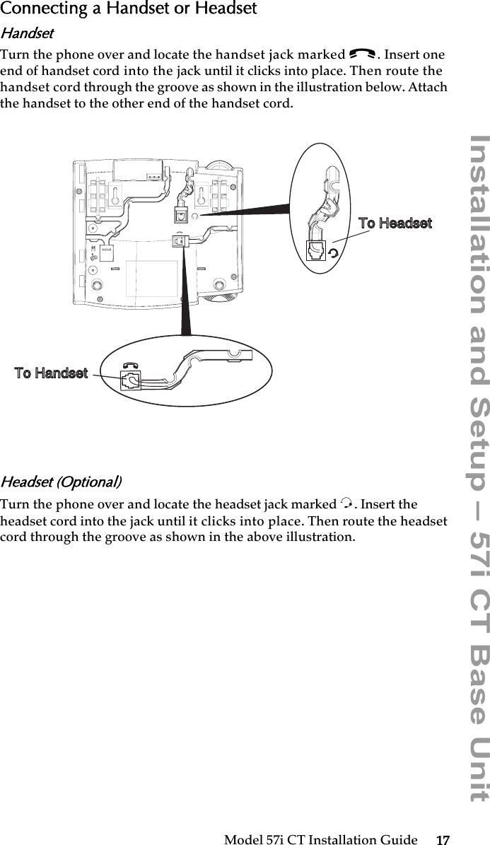 Model 57i CT Installation Guide 17Installation and Setup – 57i CT Base UnitConnecting a Handset or HeadsetHandsetTurn the phone over and locate the handset jack marked j. Insert one end of handset cord into the jack until it clicks into place. Then route the handset cord through the groove as shown in the illustration below. Attach the handset to the other end of the handset cord.Headset (Optional)Turn the phone over and locate the headset jack marked f. Insert the headset cord into the jack until it clicks into place. Then route the headset cord through the groove as shown in the above illustration. To Handset To Headset
