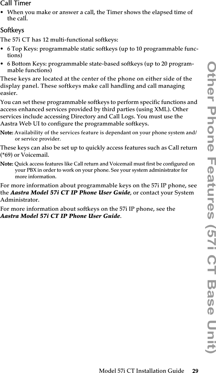 Model 57i CT Installation Guide 29Other Phone Features (57i CT Base Unit)Call Timer• When you make or answer a call, the Timer shows the elapsed time of the call.SoftkeysThe 57i CT has 12 multi-functional softkeys:• 6 Top Keys: programmable static softkeys (up to 10 programmable func-tions)• 6 Bottom Keys: programmable state-based softkeys (up to 20 program-mable functions)These keys are located at the center of the phone on either side of the display panel. These softkeys make call handling and call managing easier.You can set these programmable softkeys to perform specific functions and access enhanced services provided by third parties (using XML). Other services include accessing Directory and Call Logs. You must use the Aastra Web UI to configure the programmable softkeys. Note: Availability of the services feature is dependant on your phone system and/or service provider.These keys can also be set up to quickly access features such as Call return (*69) or Voicemail.Note: Quick access features like Call return and Voicemail must first be configured on your PBX in order to work on your phone. See your system administrator for more information. For more information about programmable keys on the 57i IP phone, see the Aastra Model 57i CT IP Phone User Guide, or contact your System Administrator.For more information about softkeys on the 57i IP phone, see theAastra Model 57i CT IP Phone User Guide.