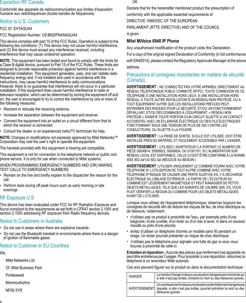 4Exposition RF CanadaConformité des appareils de radiocommunication aux limites d&apos;exposition humaine aux radiofréquences (toutes bandes de fréquences)Notice to U.S. CustomersFCC ID: EHTAQUA4 FCC Registration Number: US:BN2IPNANAQUA4This device complies with part 15 of the FCC Rules. Operation is subject to the following two conditions: (1) This device may not cause harmful interference, and (2) this device must accept any interference received, including interference that may cause undesired operation.NOTE:This equipment has been tested and found to comply with the limits for a Class B digital device, pursuant to Part 15 of the FCC Rules. These limits are designed to provide reasonable protection against harmful interference in a residential installation. This equipment generates, uses, and can radiate radio frequency energy and, if not installed and used in accordance with the instructions, may cause harmful interference to radio communications. However, there is no guarantee that interference will not occur in a particular installation. If this equipment does cause harmful interference to radio or television reception, which can be determined by turning the equipment off and on, the user is encouraged to try to correct the interference by one or more of the following measures:• Reorient or relocate the receiving antenna.• Increase the separation between the equipment and receiver.• Connect the equipment into an outlet on a circuit different from that to which the receiver is connected.• Consult the dealer or an experienced radio/TV technician for help.NOTE:Changes or modifications not expressly approved by Mitel Networks™ Corporation may void the user’s right to operate the equipment.The handset provided with this equipment is hearing aid compatible.This equipment is not for connection to the telephone network or public coin phone service. It is only for use when connected to Mitel systems.WHEN PROGRAMMING EMERGENCY NUMBERS AND (OR) MAKING TEST CALLS TO EMERGENCY NUMBERS• Remain on the line and briefly explain to the dispatcher the reason for the call.• Perform tests during off-peak hours such as early morning or late evenings.RF Exposure U.SThis device has been evaluated under FCC for RF Radiation Exposure and found compliant to the requirements as set forth in CFR47 section 2.1091 and section 2.1093 addressing RF exposure from Radio frequency devices.Notice to Customers in Australia• Do not use in areas where there are explosive hazards.• Do not use the Bluetooth handset in environments where there is a danger of ignition of flammable gases.Notice to Customer in EU Countries We, Mitel Networks Ltd.Of, Mitel Business ParkPortskewettMonmouthshireNP26 5YRUKDeclare that for the hereinafter mentioned product the presumption ofconformity with the applicable essential requirements ofDIRECTIVE 1999/5/EC OF THE EUROPEANPARLIAMENT (RTTE DIRECTIVE) AND OF THE COUNCILis given.Mitel MiVoice 6940 IP PhoneAny unauthorized modification of the product voids this Declaration.For a copy of the original signed Declaration of Conformity (in full conformancewith EN45014), please contact the Regulatory Approvals Manager at the aboveaddress.Précautions et consignes importantes en matière de sécurité (Canada)AVERTISSEMENT :NE CONNECTEZ PAS VOTRE APPAREIL DIRECTEMENT AU RÉSEAU TÉLÉPHONIQUE PUBLIC COMMUTÉ (RTPC). TOUTE CONNEXION DE CE TÉLÉPHONE À UNE INSTALLATION HORS LIEUX, À UNE INSTALLATION HORS RÉSEAU, À TOUTE AUTRE INSTALLATION D’UN RÉSEAU NON PROTÉGÉ, OU À TOUT ÉQUIPEMENT AUTRE QUE LES INSTALLATIONS PRÉVUES PEUT ENTRAÎNER DES RISQUES POUR LA SÉCURITÉ, ET/OU UN FONCTIONNEMENT DÉFAILLANT, ET/OU DES DOMMAGES À L’ÉQUIPEMENT. « RÉSEAU NON PROTÉGÉ » SIGNIFIE TOUTE PORTION D’UN CIRCUIT SUJETTE À UN CONTACT ACCIDENTEL AVEC UN ÉCLAIRAGE ÉLECTRIQUE OU DES FILS ÉLECTRIQUES FONCTIONNANT SOUS UNE TENSION DE PLUS DE 300 V ENTRE LES CONDUCTEURS, OU SUJETTE À LA FOUDRE.AVERTISSEMENT :LA PRISE DE SORTIE, SI ELLE EST UTILISÉE, DOIT ÊTRE INSTALLÉE PRÈS DU MATÉRIEL ET FACILEMENT ACCESSIBLE PAR L’USAGER.AVERTISSEMENT :UTILISEZ L&apos;ADAPTATEUR C.A PORTANT LE NUMÉRO DE PIÈCE 50006814, 50006822, 50006824, OU 51301151. SI L&apos;ALIMENTATION SUR RÉSEAU LOCAL EST DISPONIBLE, CELLE-CI DOIT ÊTRE CONFORME À LA NORME IEEE 802.3af OU 802.3at (NÉGOCIÉ AU BESOIN.)AVERTISSEMENT :UTILISER UNIQUEMENT LE COMBINÉ FOURNI AVEC VOTRE TÉLÉPHONE IP. L&apos;UTILISATION DE TOUT AUTRE COMBINÉ AVEC VOTRE TÉLÉPHONE IP RISQUE DE CAUSER UNE PERTE AUDITIVE S&apos;IL Y A DÉCHARGE ÉLECTRIQUE AU CÂBLAGE EXTÉRIEUR. LA PARTIE DE L’ÉCOUTEUR DU COMBINÉ EST LÉGÈREMENT MAGNÉTIQUE ET PEUT RAMASSER DE PETITS OBJETS MÉTALLIQUES, TELS QUE LES AGRAFES DE CALIBRE 26/6. S&apos;IL VOUS PLAÎT VÉRIFIER LA RÉGION DU COMBINÉ POUR LES OBJETS MÉTALLIQUES AVANT DE L’UTILISER.Lorsque vous utilisez de l’équipement téléphonique, observez toujours les consignes de sécurité afin de réduire les risques de feu, de choc électrique ou de blessure, notamment :• n&apos;utilisez pas ce produit à proximité de l&apos;eau, par exemple près d&apos;une baignoire, d&apos;une cuvette, d&apos;un évier ou d&apos;un bac à laver, ni dans un soussol mouillé ou près d&apos;une piscine;• évitez d’utiliser un téléphone (hormis un modèle sans fil) pendant un orage. Un éclair pourrait présenter un risque de choc électrique;• n&apos;utilisez pas le téléphone pour signaler une fuite de gaz si vous vous trouvez à proximité de celle-ci.Entretien et réparation : Aucune des pièces que renferment ces appareils ne peut être entretenue par l’usager. Pour procéder à une réparation, retournez le téléphone à un revendeur Mitel autorisé.Ces avis peuvent figurer sur le produit ou dans la documentation technique :DANGER La mention Danger indique une situation dangereuse imminente qui, si elle n’est pas évitée, entraîne la mort ou des blessures graves.AVERTISSEMENT Un avertissement indique une situation potentiellement dangereuse, laquelle, si elle n’est pas évitée, pourrait entraîner la mort ou des blessures graves.