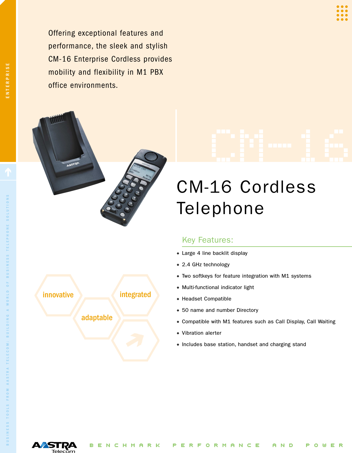 ENTERPRISEOffering exceptional features andperformance, the sleek and stylishCM-16 Enterprise Cordless providesmobility and flexibility in M1 PBXoffice environments.BBEENNCCHHMMAARRKK PPEERRFFOORRMMAANNCCEE AANNDD PPOOWWEERRCM-16 CordlessTelephoneKey Features:•Large 4 line backlit display•2.4 GHz technology•Two softkeys for feature integration with M1 systems•Multi-functional indicator light•Headset Compatible•50 name and number Directory •Compatible with M1 features such as Call Display, Call Waiting•Vibration alerter•Includes base station, handset and charging standBUSINESS TOOLS FROM AASTRA TELECOM: BUILDING A WORLD OF BUSINESS TELEPHONE SOLUTIONSCM-16innovative integratedadaptable