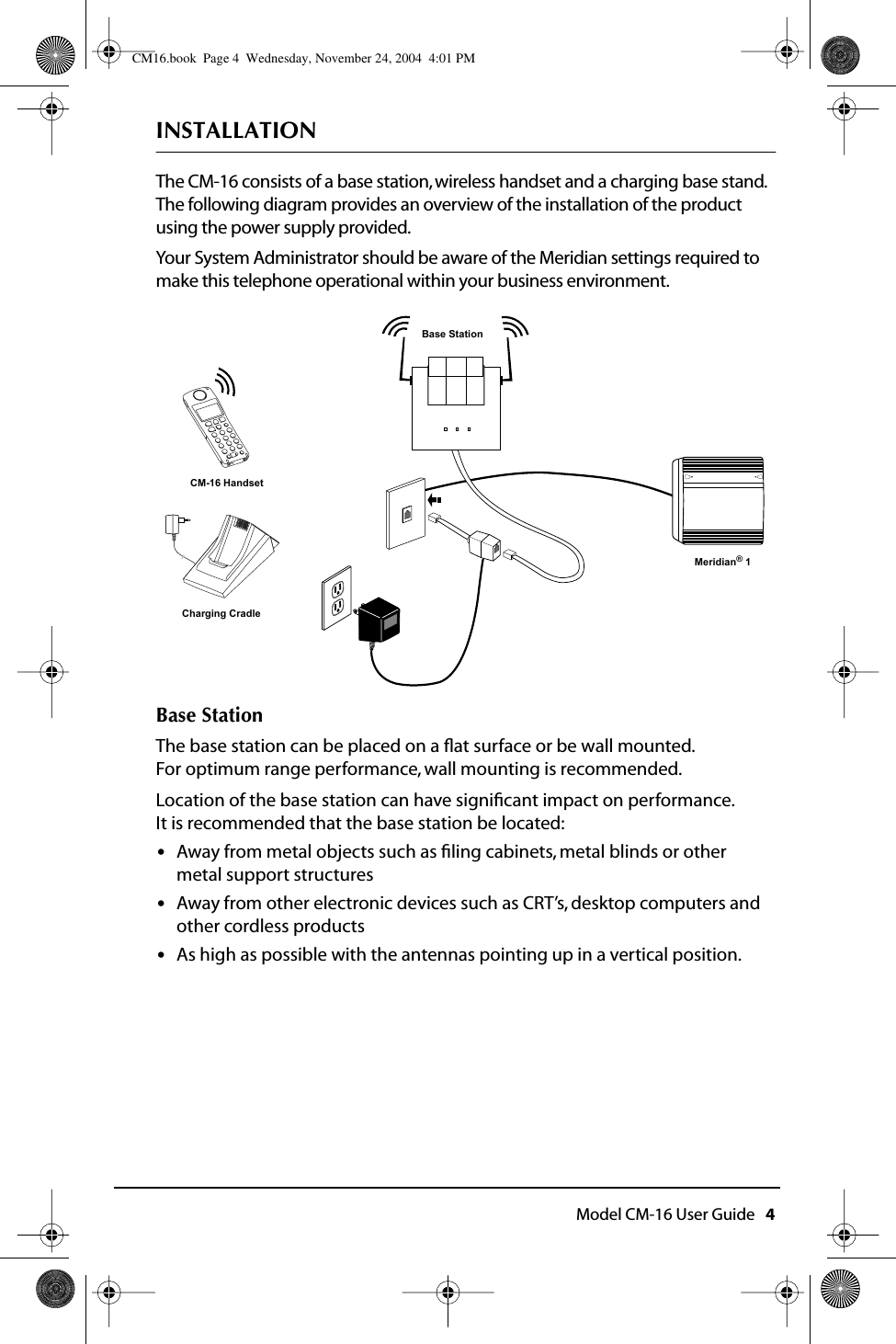  Model CM-16 User Guide   4 INSTALLATION The CM-16 consists of a base station, wireless handset and a charging base stand.  The following diagram provides an overview of the installation of the product using the power supply provided.Your System Administrator should be aware of the Meridian settings required to make this telephone operational within your business environment. Base Station The base station can be placed on a ﬂat surface or be wall mounted.  For optimum range performance, wall mounting is recommended.  Location of the base station can have signiﬁcant impact on performance. It is recommended that the base station be located: • Away from metal objects such as ﬁling cabinets, metal blinds or other metal support structures • Away from other electronic devices such as CRT’s, desktop computers and other cordless products • As high as possible with the antennas pointing up in a vertical position.CM-16 HandsetCharging CradleMeridian® 1Base Station CM16.book  Page 4  Wednesday, November 24, 2004  4:01 PM