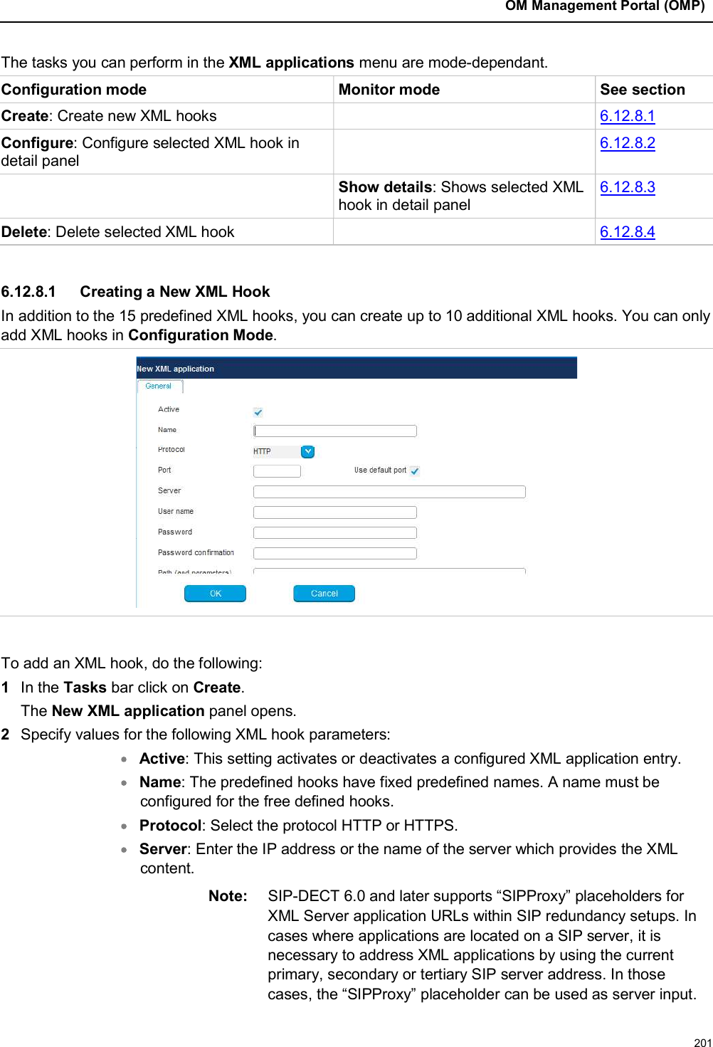 OM Management Portal (OMP)201The tasks you can perform in the XML applications menu are mode-dependant.Configuration mode Monitor mode See sectionCreate: Create new XML hooks 6.12.8.1Configure: Configure selected XML hook in detail panel6.12.8.2Show details: Shows selected XML hook in detail panel6.12.8.3Delete: Delete selected XML hook 6.12.8.46.12.8.1 Creating a New XML HookIn addition to the 15 predefined XML hooks, you can create up to 10 additional XML hooks. You can only add XML hooks in Configuration Mode.To add an XML hook, do the following:1In the Tasks bar click on Create.The New XML application panel opens. 2Specify values for the following XML hook parameters: Active: This setting activates or deactivates a configured XML application entry.Name: The predefined hooks have fixed predefined names. A name must beconfigured for the free defined hooks.Protocol: Select the protocol HTTP or HTTPS.Server: Enter the IP address or the name of the server which provides the XML content.Note: SIP-DECT 6.0 and later supports “SIPProxy” placeholders for XML Server application URLs within SIP redundancy setups. In cases where applications are located on a SIP server, it is necessary to address XML applications by using the current primary, secondary or tertiary SIP server address. In those cases, the “SIPProxy” placeholder can be used as server input.