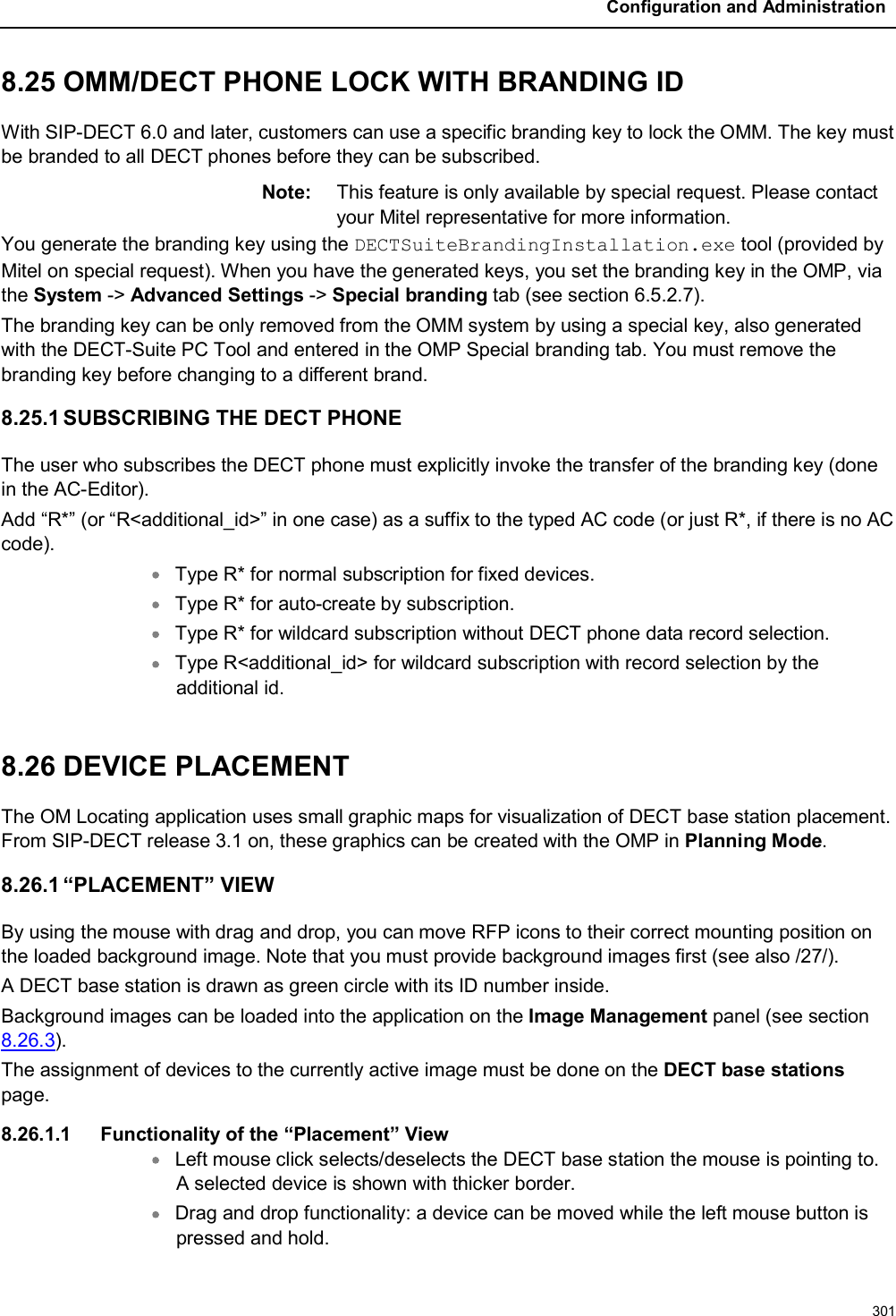Configuration and Administration3018.25 OMM/DECT PHONE LOCK WITH BRANDING IDWith SIP-DECT 6.0 and later, customers can use a specific branding key to lock the OMM. The key must be branded to all DECT phones before they can be subscribed. Note: This feature is only available by special request. Please contact your Mitel representative for more information. You generate the branding key using the DECTSuiteBrandingInstallation.exe tool (provided by Mitel on special request). When you have the generated keys, you set the branding key in the OMP, via the System -&gt; Advanced Settings -&gt; Special branding tab (see section 6.5.2.7).The branding key can be only removed from the OMM system by using a special key, also generated with the DECT-Suite PC Tool and entered in the OMP Special branding tab. You must remove the branding key before changing to a different brand.8.25.1 SUBSCRIBING THE DECT PHONEThe user who subscribes the DECT phone must explicitly invoke the transfer of the branding key (done in the AC-Editor).Add “R*” (or “R&lt;additional_id&gt;” in one case) as a suffix to the typed AC code (or just R*, if there is no ACcode).Type R* for normal subscription for fixed devices.Type R* for auto-create by subscription.Type R* for wildcard subscription without DECT phone data record selection.Type R&lt;additional_id&gt; for wildcard subscription with record selection by the additional id.8.26 DEVICE PLACEMENTThe OM Locating application uses small graphic maps for visualization of DECT base station placement. From SIP-DECT release 3.1 on, these graphics can be created with the OMP in Planning Mode.8.26.1 “PLACEMENT” VIEWBy using the mouse with drag and drop, you can move RFP icons to their correct mounting position on the loaded background image. Note that you must provide background images first (see also /27/).A DECT base station is drawn as green circle with its ID number inside.Background images can be loaded into the application on the Image Management panel (see section8.26.3).The assignment of devices to the currently active image must be done on the DECT base stationspage.8.26.1.1 Functionality of the “Placement” ViewLeft mouse click selects/deselects the DECT base station the mouse is pointing to. A selected device is shown with thicker border.Drag and drop functionality: a device can be moved while the left mouse button is pressed and hold.
