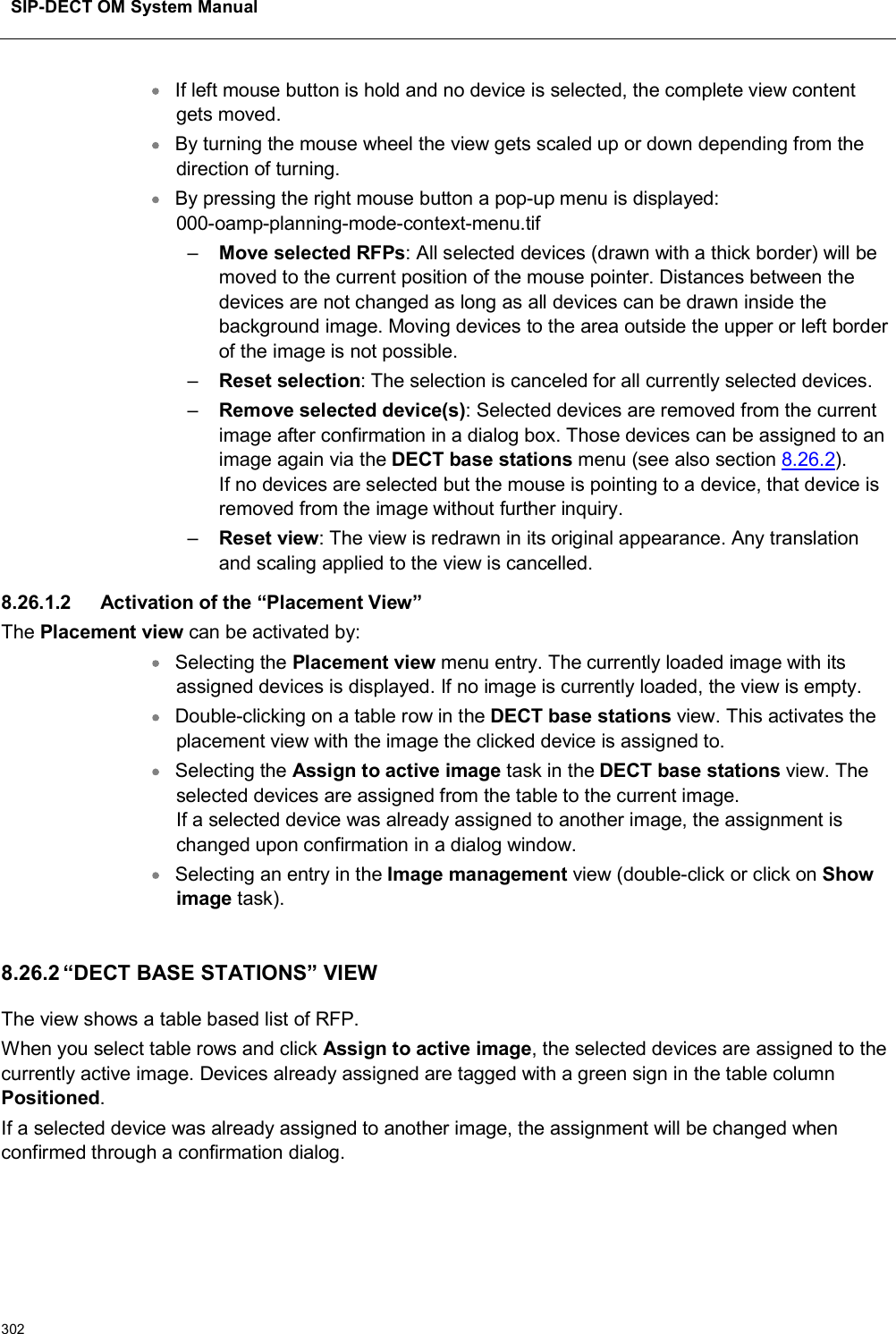 SIP-DECT OM System Manual302If left mouse button is hold and no device is selected, the complete view content gets moved.By turning the mouse wheel the view gets scaled up or down depending from the direction of turning.By pressing the right mouse button a pop-up menu is displayed:000-oamp-planning-mode-context-menu.tif–Move selected RFPs: All selected devices (drawn with a thick border) will be moved to the current position of the mouse pointer. Distances between the devices are not changed as long as all devices can be drawn inside the background image. Moving devices to the area outside the upper or left border of the image is not possible.–Reset selection: The selection is canceled for all currently selected devices.–Remove selected device(s): Selected devices are removed from the current image after confirmation in a dialog box. Those devices can be assigned to an image again via the DECT base stations menu (see also section 8.26.2).If no devices are selected but the mouse is pointing to a device, that device isremoved from the image without further inquiry.–Reset view: The view is redrawn in its original appearance. Any translation and scaling applied to the view is cancelled.8.26.1.2 Activation of the “Placement View”The Placement view can be activated by:Selecting the Placement view menu entry. The currently loaded image with its assigned devices is displayed. If no image is currently loaded, the view is empty.Double-clicking on a table row in the DECT base stations view. This activates the placement view with the image the clicked device is assigned to.Selecting the Assign to active image task in the DECT base stations view. The selected devices are assigned from the table to the current image.If a selected device was already assigned to another image, the assignment ischanged upon confirmation in a dialog window.Selecting an entry in the Image management view (double-click or click on Show image task).8.26.2 “DECT BASE STATIONS” VIEWThe view shows a table based list of RFP.When you select table rows and click Assign to active image, the selected devices are assigned to the currently active image. Devices already assigned are tagged with a green sign in the table column Positioned.If a selected device was already assigned to another image, the assignment will be changed when confirmed through a confirmation dialog.  