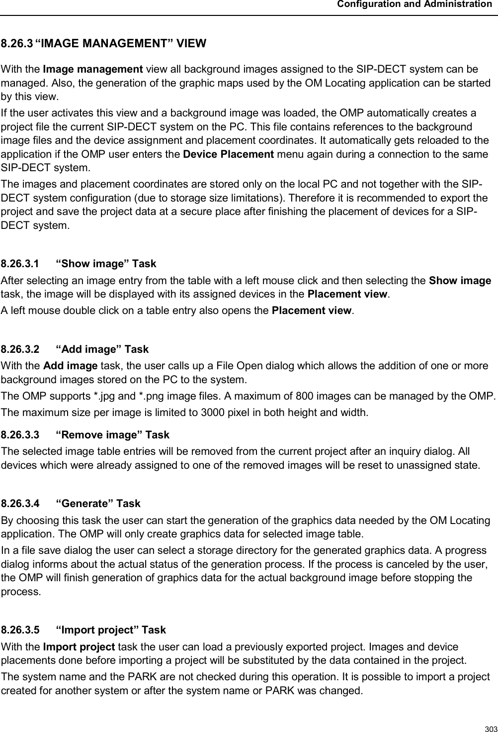 Configuration and Administration3038.26.3 “IMAGE MANAGEMENT” VIEWWith the Image management view all background images assigned to the SIP-DECT system can be managed. Also, the generation of the graphic maps used by the OM Locating application can be started by this view.If the user activates this view and a background image was loaded, the OMP automatically creates a project file the current SIP-DECT system on the PC. This file contains references to the background image files and the device assignment and placement coordinates. It automatically gets reloaded to the application if the OMP user enters the Device Placement menu again during a connection to the same SIP-DECT system.The images and placement coordinates are stored only on the local PC and not together with the SIP-DECT system configuration (due to storage size limitations). Therefore it is recommended to export the project and save the project data at a secure place after finishing the placement of devices for a SIP-DECT system.8.26.3.1 “Show image” TaskAfter selecting an image entry from the table with a left mouse click and then selecting the Show imagetask, the image will be displayed with its assigned devices in the Placement view.A left mouse double click on a table entry also opens the Placement view.8.26.3.2 “Add image” TaskWith the Add image task, the user calls up a File Open dialog which allows the addition of one or more background images stored on the PC to the system.The OMP supports *.jpg and *.png image files. A maximum of 800 images can be managed by the OMP.The maximum size per image is limited to 3000 pixel in both height and width.8.26.3.3 “Remove image” TaskThe selected image table entries will be removed from the current project after an inquiry dialog. All devices which were already assigned to one of the removed images will be reset to unassigned state.8.26.3.4 “Generate” TaskBy choosing this task the user can start the generation of the graphics data needed by the OM Locating application. The OMP will only create graphics data for selected image table.In a file save dialog the user can select a storage directory for the generated graphics data. A progress dialog informs about the actual status of the generation process. If the process is canceled by the user, the OMP will finish generation of graphics data for the actual background image before stopping the process.8.26.3.5 “Import project” TaskWith the Import project task the user can load a previously exported project. Images and device placements done before importing a project will be substituted by the data contained in the project.The system name and the PARK are not checked during this operation. It is possible to import a project created for another system or after the system name or PARK was changed. 