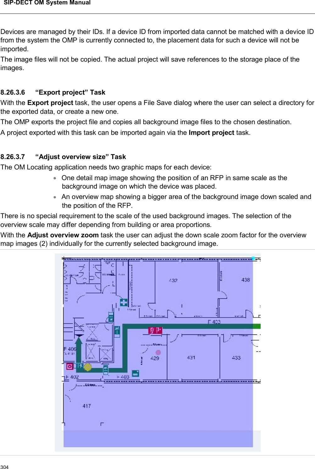 SIP-DECT OM System Manual304Devices are managed by their IDs. If a device ID from imported data cannot be matched with a device ID from the system the OMP is currently connected to, the placement data for such a device will not be imported.The image files will not be copied. The actual project will save references to the storage place of the images.8.26.3.6 “Export project” TaskWith the Export project task, the user opens a File Save dialog where the user can select a directory for the exported data, or create a new one.The OMP exports the project file and copies all background image files to the chosen destination. A project exported with this task can be imported again via the Import project task.8.26.3.7 “Adjust overview size” TaskThe OM Locating application needs two graphic maps for each device:One detail map image showing the position of an RFP in same scale as the background image on which the device was placed.An overview map showing a bigger area of the background image down scaled and the position of the RFP.There is no special requirement to the scale of the used background images. The selection of the overview scale may differ depending from building or area proportions.With the Adjust overview zoom task the user can adjust the down scale zoom factor for the overview map images (2) individually for the currently selected background image.