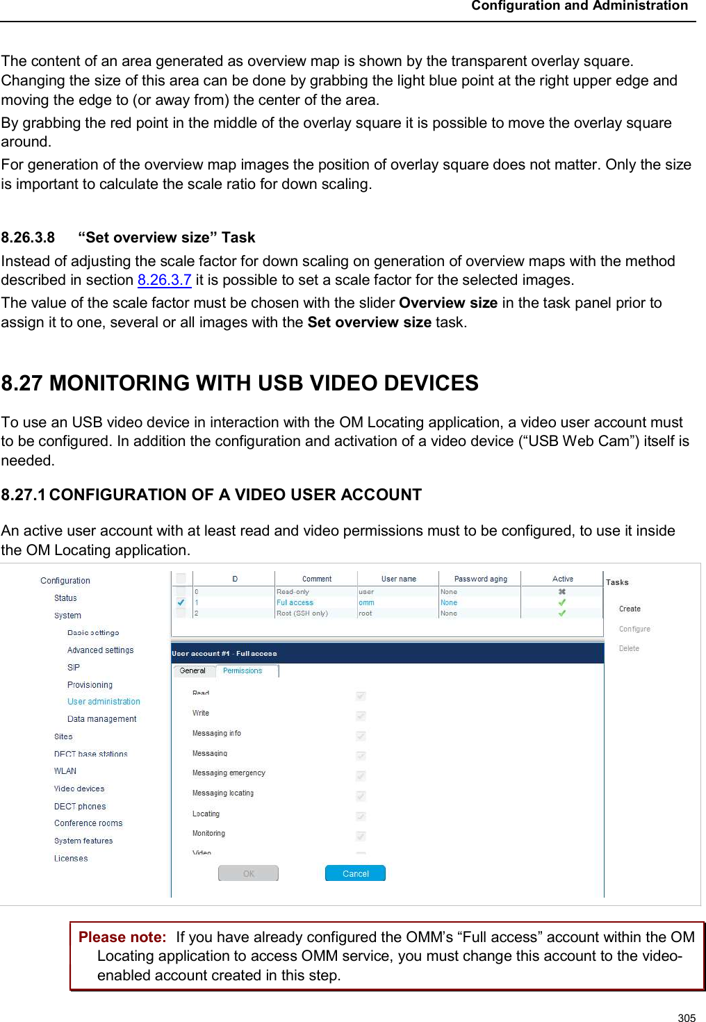 Configuration and Administration305The content of an area generated as overview map is shown by the transparent overlay square. Changing the size of this area can be done by grabbing the light blue point at the right upper edge and moving the edge to (or away from) the center of the area.By grabbing the red point in the middle of the overlay square it is possible to move the overlay square around.For generation of the overview map images the position of overlay square does not matter. Only the size is important to calculate the scale ratio for down scaling.8.26.3.8 “Set overview size” TaskInstead of adjusting the scale factor for down scaling on generation of overview maps with the method described in section 8.26.3.7 it is possible to set a scale factor for the selected images.The value of the scale factor must be chosen with the slider Overview size in the task panel prior to assign it to one, several or all images with the Set overview size task.8.27 MONITORING WITH USB VIDEO DEVICES To use an USB video device in interaction with the OM Locating application, a video user account must to be configured. In addition the configuration and activation of a video device (“USB Web Cam”) itself is needed.8.27.1 CONFIGURATION OF A VIDEO USER ACCOUNTAn active user account with at least read and video permissions must to be configured, to use it inside the OM Locating application.Please note: If you have already configured the OMM’s “Full access” account within the OM Locating application to access OMM service, you must change this account to the video-enabled account created in this step.