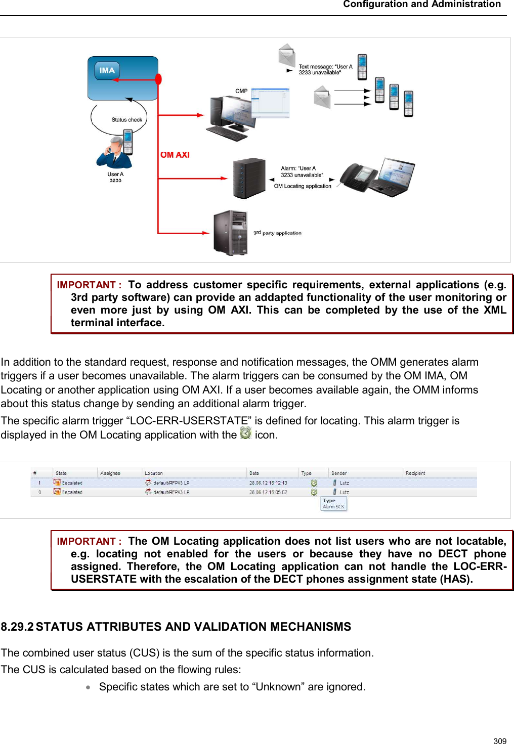 Configuration and Administration309IMPORTANT : To  address  customer  specific  requirements,  external  applications (e.g. 3rd party software) can provide an addapted functionality of the user monitoring or even  more  just  by  using  OM  AXI.  This  can  be  completed  by  the  use  of  the  XML terminal interface.In addition to the standard request, response and notification messages, the OMM generates alarm triggers if a user becomes unavailable. The alarm triggers can be consumed by the OM IMA, OM Locating or another application using OM AXI. If a user becomes available again, the OMM informs about this status change by sending an additional alarm trigger. The specific alarm trigger “LOC-ERR-USERSTATE” is defined for locating. This alarm trigger is displayed in the OM Locating application with the  icon.IMPORTANT : The OM Locating application does not list users who are not locatable, e.g.  locating  not  enabled  for  the  users  or  because  they  have  no  DECT  phoneassigned.  Therefore,  the  OM  Locating  application  can  not  handle  the  LOC-ERR-USERSTATE with the escalation of the DECT phones assignment state (HAS).8.29.2 STATUS ATTRIBUTES AND VALIDATION MECHANISMSThe combined user status (CUS) is the sum of the specific status information. The CUS is calculated based on the flowing rules:Specific states which are set to “Unknown” are ignored.