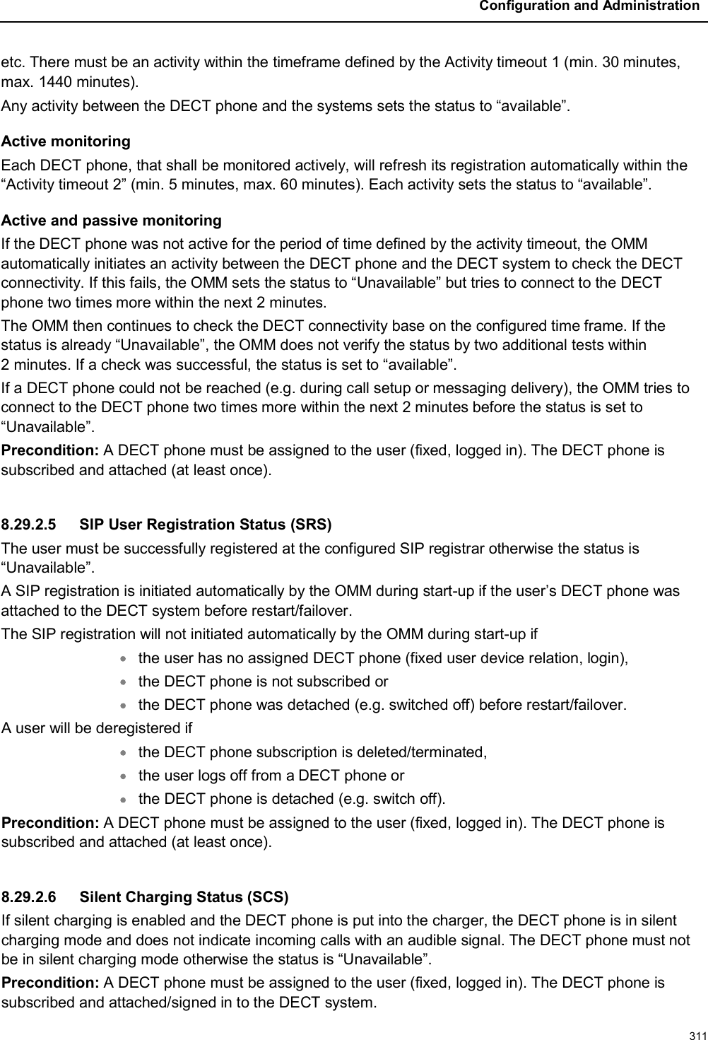 Configuration and Administration311etc. There must be an activity within the timeframe defined by the Activity timeout 1 (min. 30 minutes, max. 1440 minutes).Any activity between the DECT phone and the systems sets the status to “available”.Active monitoringEach DECT phone, that shall be monitored actively, will refresh its registration automatically within the “Activity timeout 2” (min. 5 minutes, max. 60 minutes). Each activity sets the status to “available”.Active and passive monitoringIf the DECT phone was not active for the period of time defined by the activity timeout, the OMM automatically initiates an activity between the DECT phone and the DECT system to check the DECT connectivity. If this fails, the OMM sets the status to “Unavailable” but tries to connect to the DECT phone two times more within the next 2 minutes.The OMM then continues to check the DECT connectivity base on the configured time frame. If the status is already “Unavailable”, the OMM does not verify the status by two additional tests within 2 minutes. If a check was successful, the status is set to “available”.If a DECT phone could not be reached (e.g. during call setup or messaging delivery), the OMM tries to connect to the DECT phone two times more within the next 2 minutes before the status is set to “Unavailable”.Precondition: A DECT phone must be assigned to the user (fixed, logged in). The DECT phone is subscribed and attached (at least once).8.29.2.5 SIP User Registration Status (SRS)The user must be successfully registered at the configured SIP registrar otherwise the status is“Unavailable”.A SIP registration is initiated automatically by the OMM during start-up if the user’s DECT phone was attached to the DECT system before restart/failover.The SIP registration will not initiated automatically by the OMM during start-up ifthe user has no assigned DECT phone (fixed user device relation, login),the DECT phone is not subscribed orthe DECT phone was detached (e.g. switched off) before restart/failover.A user will be deregistered ifthe DECT phone subscription is deleted/terminated,the user logs off from a DECT phone orthe DECT phone is detached (e.g. switch off).Precondition: A DECT phone must be assigned to the user (fixed, logged in). The DECT phone is subscribed and attached (at least once).8.29.2.6 Silent Charging Status (SCS)If silent charging is enabled and the DECT phone is put into the charger, the DECT phone is in silent charging mode and does not indicate incoming calls with an audible signal. The DECT phone must not be in silent charging mode otherwise the status is “Unavailable”.Precondition: A DECT phone must be assigned to the user (fixed, logged in). The DECT phone is subscribed and attached/signed in to the DECT system.