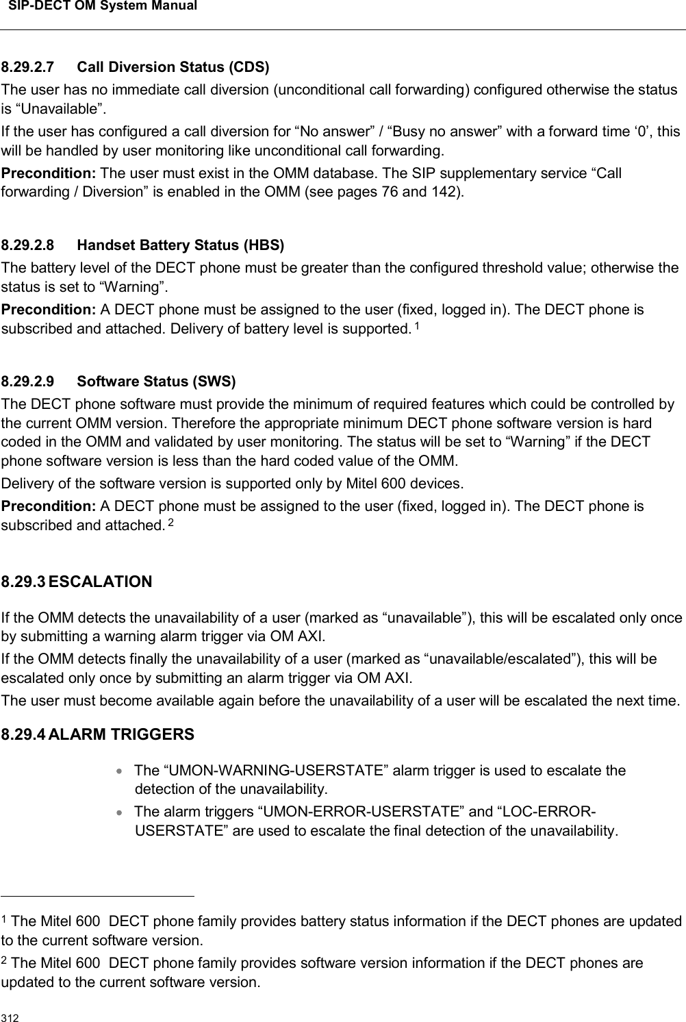 SIP-DECT OM System Manual3128.29.2.7 Call Diversion Status (CDS)The user has no immediate call diversion (unconditional call forwarding) configured otherwise the status is “Unavailable”.If the user has configured a call diversion for “No answer” / “Busy no answer” with a forward time ‘0’, this will be handled by user monitoring like unconditional call forwarding.Precondition: The user must exist in the OMM database. The SIP supplementary service “Call forwarding / Diversion” is enabled in the OMM (see pages 76 and 142).8.29.2.8 Handset Battery Status (HBS)The battery level of the DECT phone must be greater than the configured threshold value; otherwise the status is set to “Warning”. Precondition: A DECT phone must be assigned to the user (fixed, logged in). The DECT phone is subscribed and attached. Delivery of battery level is supported.18.29.2.9 Software Status (SWS)The DECT phone software must provide the minimum of required features which could be controlled by the current OMM version. Therefore the appropriate minimum DECT phone software version is hard coded in the OMM and validated by user monitoring. The status will be set to “Warning” if the DECT phone software version is less than the hard coded value of the OMM.Delivery of the software version is supported only by Mitel 600 devices.Precondition: A DECT phone must be assigned to the user (fixed, logged in). The DECT phone is subscribed and attached. 28.29.3 ESCALATIONIf the OMM detects the unavailability of a user (marked as “unavailable”), this will be escalated only once by submitting a warning alarm trigger via OM AXI.If the OMM detects finally the unavailability of a user (marked as “unavailable/escalated”), this will be escalated only once by submitting an alarm trigger via OM AXI.The user must become available again before the unavailability of a user will be escalated the next time.8.29.4 ALARM TRIGGERSThe “UMON-WARNING-USERSTATE” alarm trigger is used to escalate the detection of the unavailability.The alarm triggers “UMON-ERROR-USERSTATE” and “LOC-ERROR-USERSTATE” are used to escalate the final detection of the unavailability.1The Mitel 600 DECT phone family provides battery status information if the DECT phones are updated to the current software version.2The Mitel 600 DECT phone family provides software version information if the DECT phones are updated to the current software version.