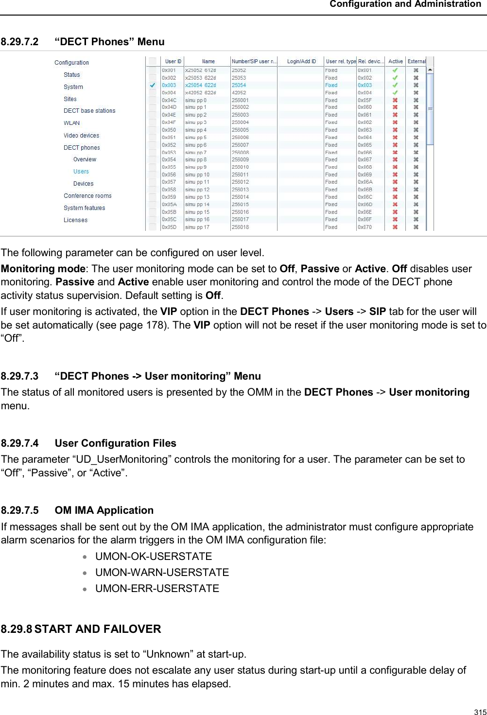 Configuration and Administration3158.29.7.2 “DECT Phones” MenuThe following parameter can be configured on user level.Monitoring mode: The user monitoring mode can be set to Off,Passive or Active.Off disables user monitoring. Passive and Active enable user monitoring and control the mode of the DECT phoneactivity status supervision. Default setting is Off.If user monitoring is activated, the VIP option in the DECT Phones -&gt; Users -&gt; SIP tab for the user willbe set automatically (see page 178). The VIP option will not be reset if the user monitoring mode is set to “Off”.8.29.7.3 “DECT Phones -&gt; User monitoring” MenuThe status of all monitored users is presented by the OMM in the DECT Phones -&gt; User monitoringmenu.8.29.7.4 User Configuration FilesThe parameter “UD_UserMonitoring” controls the monitoring for a user. The parameter can be set to “Off”, “Passive”, or “Active”.8.29.7.5 OM IMA ApplicationIf messages shall be sent out by the OM IMA application, the administrator must configure appropriate alarm scenarios for the alarm triggers in the OM IMA configuration file:UMON-OK-USERSTATEUMON-WARN-USERSTATEUMON-ERR-USERSTATE8.29.8 START AND FAILOVERThe availability status is set to “Unknown” at start-up.The monitoring feature does not escalate any user status during start-up until a configurable delay of min. 2 minutes and max. 15 minutes has elapsed.