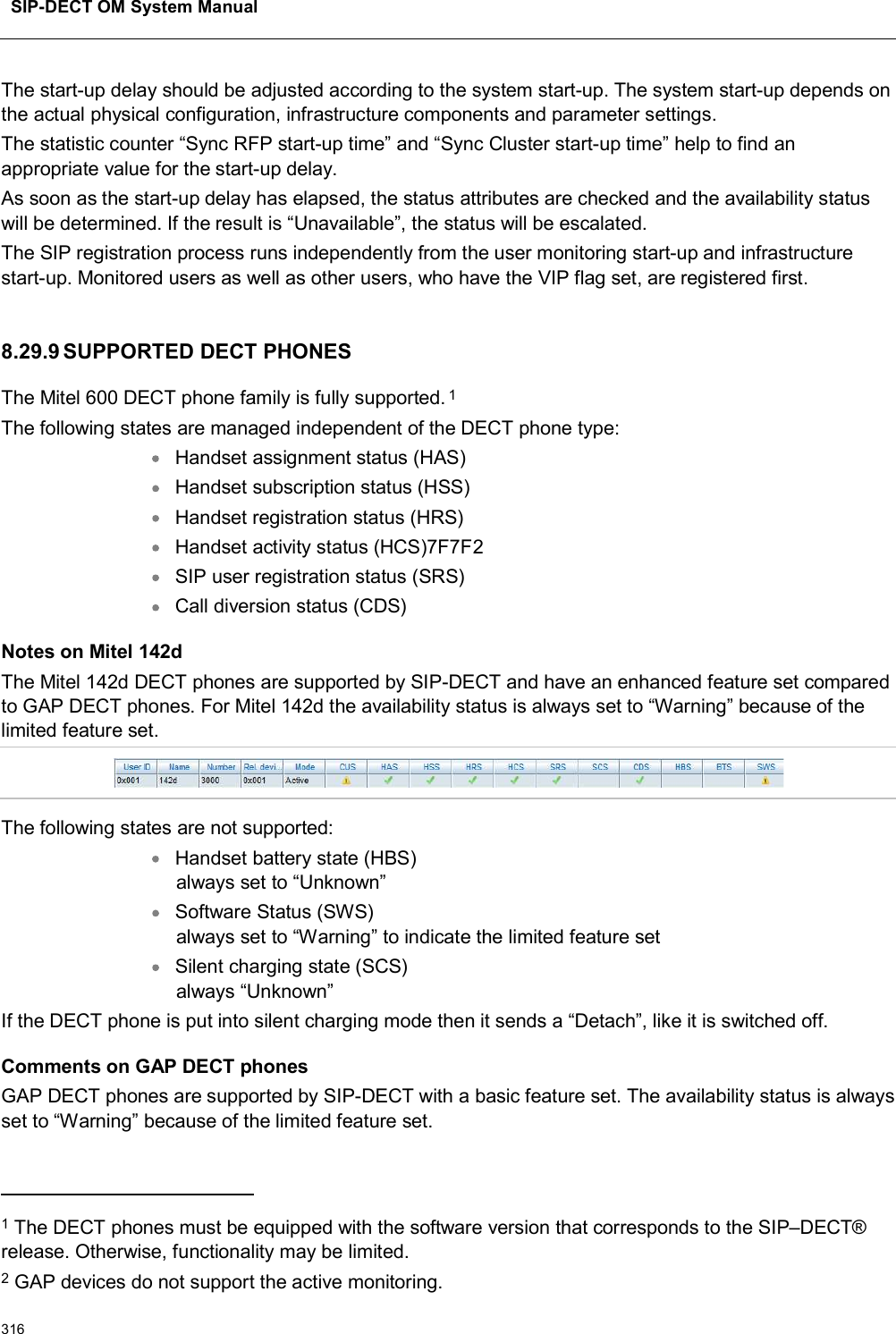 SIP-DECT OM System Manual316The start-up delay should be adjusted according to the system start-up. The system start-up depends on the actual physical configuration, infrastructure components and parameter settings.The statistic counter “Sync RFP start-up time” and “Sync Cluster start-up time” help to find an appropriate value for the start-up delay.As soon as the start-up delay has elapsed, the status attributes are checked and the availability status will be determined. If the result is “Unavailable”, the status will be escalated.The SIP registration process runs independently from the user monitoring start-up and infrastructure start-up. Monitored users as well as other users, who have the VIP flag set, are registered first.8.29.9 SUPPORTED DECT PHONESThe Mitel 600 DECT phone family is fully supported.1The following states are managed independent of the DECT phone type:Handset assignment status (HAS)Handset subscription status (HSS)Handset registration status (HRS)Handset activity status (HCS)7F7F2SIP user registration status (SRS)Call diversion status (CDS)Notes on Mitel 142dThe Mitel 142d DECT phones are supported by SIP-DECT and have an enhanced feature set compared to GAP DECT phones. For Mitel 142d the availability status is always set to “Warning” because of the limited feature set.The following states are not supported:Handset battery state (HBS) always set to “Unknown”Software Status (SWS) always set to “Warning” to indicate the limited feature setSilent charging state (SCS)always “Unknown”If the DECT phone is put into silent charging mode then it sends a “Detach”, like it is switched off.Comments on GAP DECT phonesGAP DECT phones are supported by SIP-DECT with a basic feature set. The availability status is always set to “Warning” because of the limited feature set.1The DECT phones must be equipped with the software version that corresponds to the SIP–DECT®release. Otherwise, functionality may be limited. 2GAP devices do not support the active monitoring.