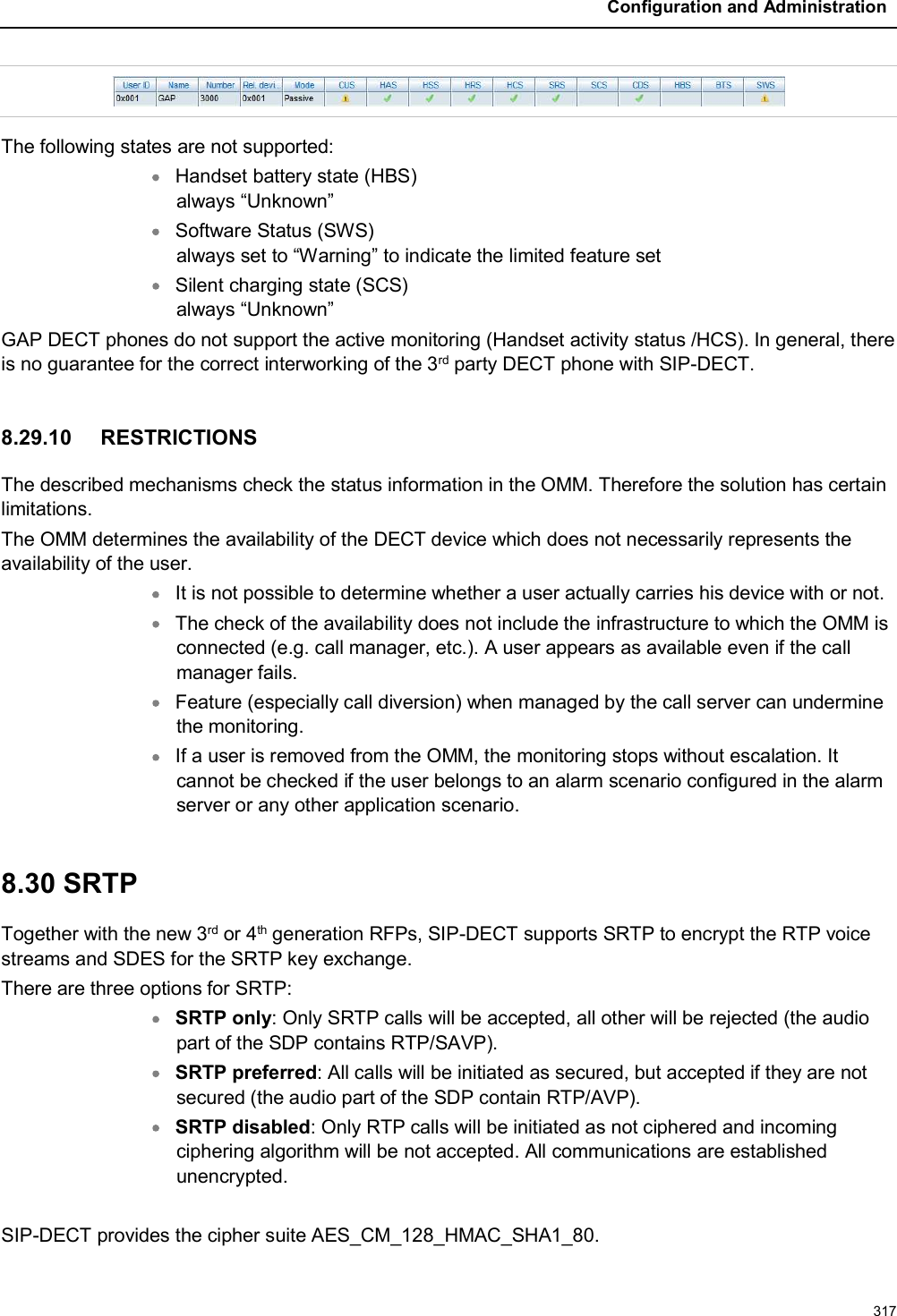 Configuration and Administration317The following states are not supported:Handset battery state (HBS)always “Unknown”Software Status (SWS)always set to “Warning” to indicate the limited feature setSilent charging state (SCS)always “Unknown”GAP DECT phones do not support the active monitoring (Handset activity status /HCS). In general, there is no guarantee for the correct interworking of the 3rd party DECT phone with SIP-DECT.8.29.10 RESTRICTIONSThe described mechanisms check the status information in the OMM. Therefore the solution has certain limitations.The OMM determines the availability of the DECT device which does not necessarily represents the availability of the user.It is not possible to determine whether a user actually carries his device with or not.The check of the availability does not include the infrastructure to which the OMM is connected (e.g. call manager, etc.). A user appears as available even if the call manager fails.Feature (especially call diversion) when managed by the call server can undermine the monitoring.If a user is removed from the OMM, the monitoring stops without escalation. It cannot be checked if the user belongs to an alarm scenario configured in the alarm server or any other application scenario.8.30 SRTPTogether with the new 3rd or 4th generation RFPs, SIP-DECT supports SRTP to encrypt the RTP voice streams and SDES for the SRTP key exchange.There are three options for SRTP:SRTP only: Only SRTP calls will be accepted, all other will be rejected (the audio part of the SDP contains RTP/SAVP).SRTP preferred: All calls will be initiated as secured, but accepted if they are not secured (the audio part of the SDP contain RTP/AVP).SRTP disabled: Only RTP calls will be initiated as not ciphered and incoming ciphering algorithm will be not accepted. All communications are established unencrypted.SIP-DECT provides the cipher suite AES_CM_128_HMAC_SHA1_80.