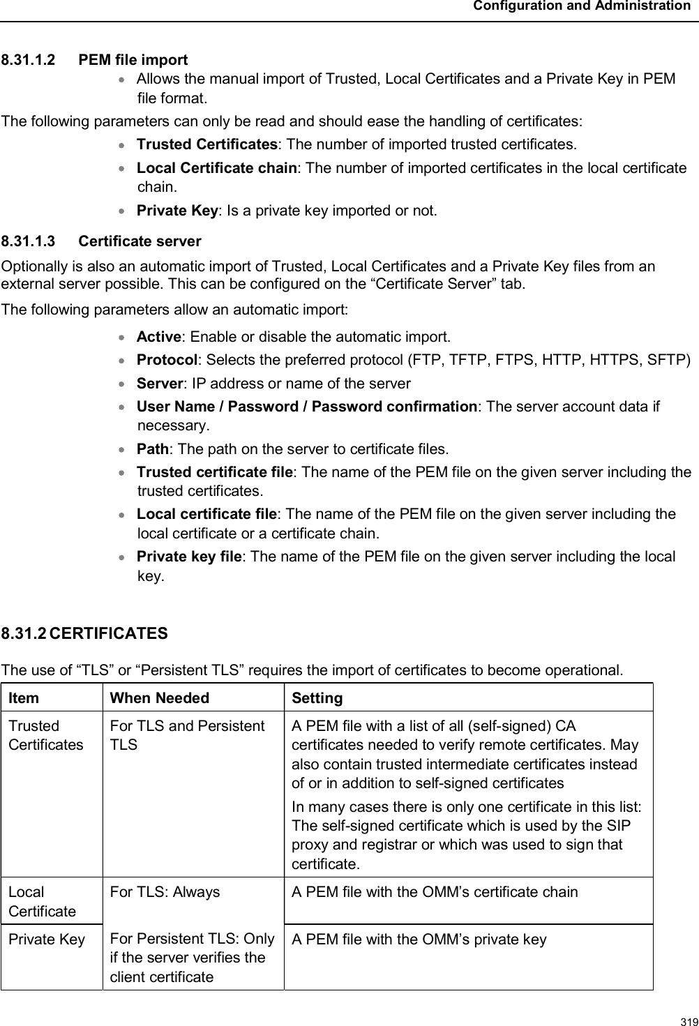 Configuration and Administration3198.31.1.2 PEM file importAllows the manual import of Trusted, Local Certificates and a Private Key in PEM file format.The following parameters can only be read and should ease the handling of certificates:Trusted Certificates: The number of imported trusted certificates.Local Certificate chain: The number of imported certificates in the local certificate chain.Private Key: Is a private key imported or not.8.31.1.3 Certificate serverOptionally is also an automatic import of Trusted, Local Certificates and a Private Key files from an external server possible. This can be configured on the “Certificate Server” tab.The following parameters allow an automatic import:Active: Enable or disable the automatic import.Protocol: Selects the preferred protocol (FTP, TFTP, FTPS, HTTP, HTTPS, SFTP)Server: IP address or name of the serverUser Name / Password / Password confirmation: The server account data if necessary.Path: The path on the server to certificate files.Trusted certificate file: The name of the PEM file on the given server including the trusted certificates.Local certificate file: The name of the PEM file on the given server including the local certificate or a certificate chain.Private key file: The name of the PEM file on the given server including the local key.8.31.2 CERTIFICATESThe use of “TLS” or “Persistent TLS” requires the import of certificates to become operational.Item When Needed SettingTrusted CertificatesFor TLS and Persistent TLSA PEM file with a list of all (self-signed) CA certificates needed to verify remote certificates. May also contain trusted intermediate certificates instead of or in addition to self-signed certificatesIn many cases there is only one certificate in this list: The self-signed certificate which is used by the SIP proxy and registrar or which was used to sign that certificate.Local CertificateFor TLS: AlwaysFor Persistent TLS: Only if the server verifies the client certificateA PEM file with the OMM’s certificate chainPrivate Key A PEM file with the OMM’s private key