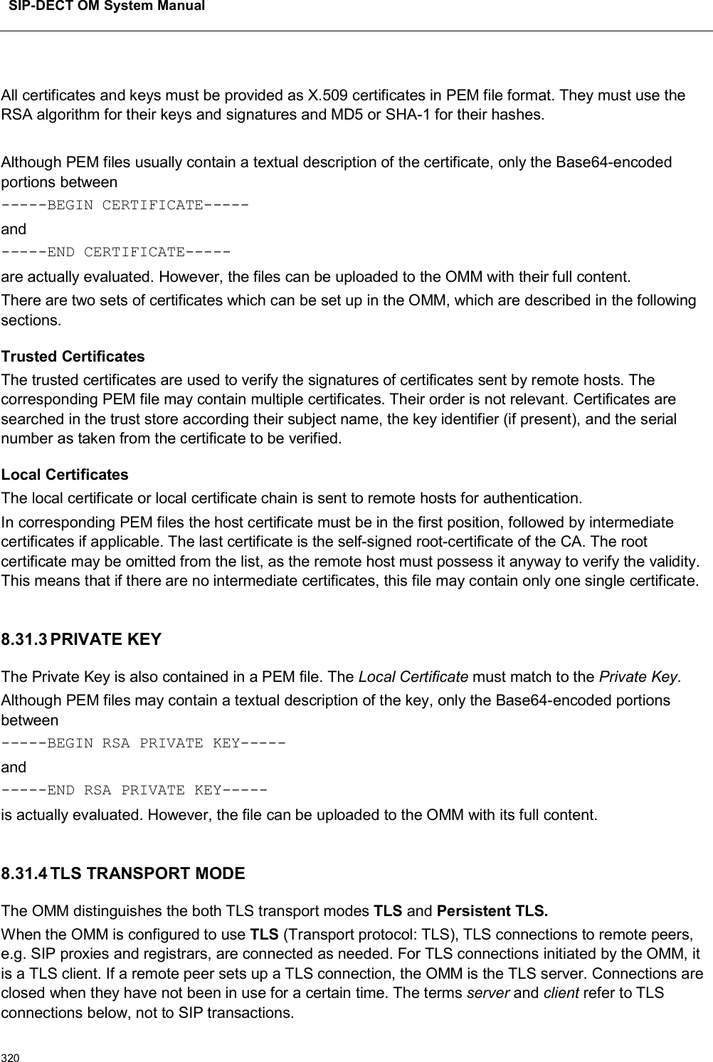 SIP-DECT OM System Manual320All certificates and keys must be provided as X.509 certificates in PEM file format. They must use the RSA algorithm for their keys and signatures and MD5 or SHA-1 for their hashes.Although PEM files usually contain a textual description of the certificate, only the Base64-encoded portions between-----BEGIN CERTIFICATE-----and-----END CERTIFICATE-----are actually evaluated. However, the files can be uploaded to the OMM with their full content.There are two sets of certificates which can be set up in the OMM, which are described in the following sections.Trusted CertificatesThe trusted certificates are used to verify the signatures of certificates sent by remote hosts. The corresponding PEM file may contain multiple certificates. Their order is not relevant. Certificates are searched in the trust store according their subject name, the key identifier (if present), and the serial number as taken from the certificate to be verified.Local CertificatesThe local certificate or local certificate chain is sent to remote hosts for authentication.In corresponding PEM files the host certificate must be in the first position, followed by intermediate certificates if applicable. The last certificate is the self-signed root-certificate of the CA. The root certificate may be omitted from the list, as the remote host must possess it anyway to verify the validity. This means that if there are no intermediate certificates, this file may contain only one single certificate.8.31.3 PRIVATE KEYThe Private Key is also contained in a PEM file. The Local Certificate must match to the Private Key.Although PEM files may contain a textual description of the key, only the Base64-encoded portions between-----BEGIN RSA PRIVATE KEY-----and-----END RSA PRIVATE KEY-----is actually evaluated. However, the file can be uploaded to the OMM with its full content.8.31.4 TLS TRANSPORT MODEThe OMM distinguishes the both TLS transport modes TLS and Persistent TLS.When the OMM is configured to use TLS (Transport protocol: TLS), TLS connections to remote peers, e.g. SIP proxies and registrars, are connected as needed. For TLS connections initiated by the OMM, it is a TLS client. If a remote peer sets up a TLS connection, the OMM is the TLS server. Connections are closed when they have not been in use for a certain time. The terms server and client refer to TLS connections below, not to SIP transactions.