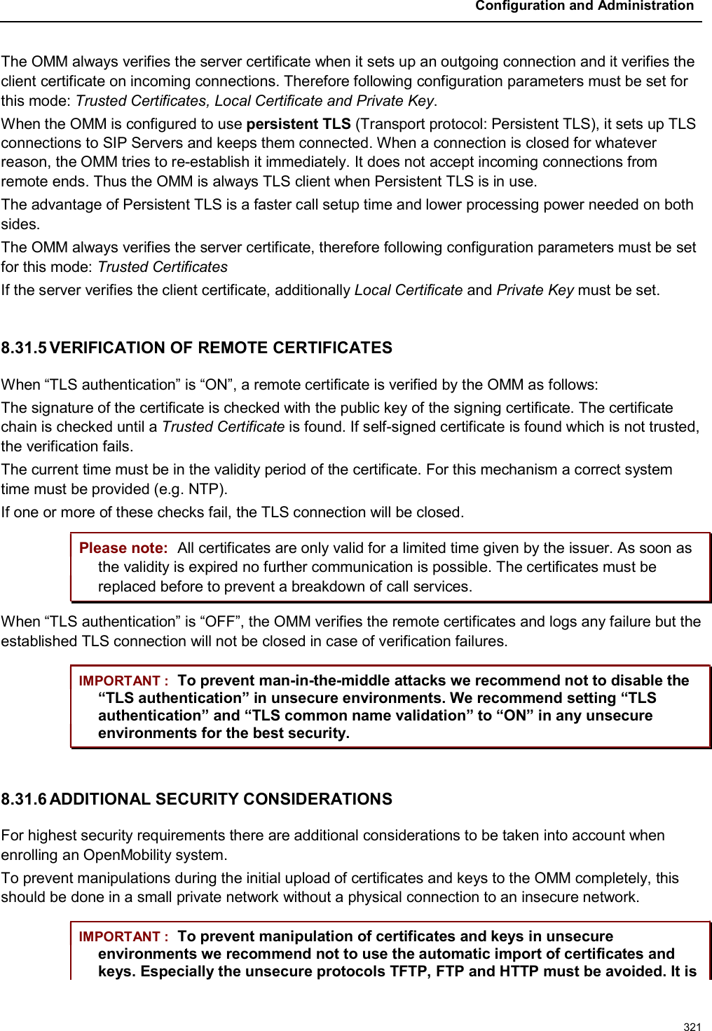 Configuration and Administration321The OMM always verifies the server certificate when it sets up an outgoing connection and it verifies the client certificate on incoming connections. Therefore following configuration parameters must be set for this mode: Trusted Certificates, Local Certificate and Private Key.When the OMM is configured to use persistent TLS (Transport protocol: Persistent TLS), it sets up TLS connections to SIP Servers and keeps them connected. When a connection is closed for whatever reason, the OMM tries to re-establish it immediately. It does not accept incoming connections from remote ends. Thus the OMM is always TLS client when Persistent TLS is in use.The advantage of Persistent TLS is a faster call setup time and lower processing power needed on both sides.The OMM always verifies the server certificate, therefore following configuration parameters must be set for this mode: Trusted CertificatesIf the server verifies the client certificate, additionally Local Certificate and Private Key must be set.8.31.5 VERIFICATION OF REMOTE CERTIFICATESWhen “TLS authentication” is “ON”, a remote certificate is verified by the OMM as follows:The signature of the certificate is checked with the public key of the signing certificate. The certificate chain is checked until a Trusted Certificate is found. If self-signed certificate is found which is not trusted, the verification fails.The current time must be in the validity period of the certificate. For this mechanism a correct system time must be provided (e.g. NTP).If one or more of these checks fail, the TLS connection will be closed.Please note: All certificates are only valid for a limited time given by the issuer. As soon as the validity is expired no further communication is possible. The certificates must bereplaced before to prevent a breakdown of call services.When “TLS authentication” is “OFF”, the OMM verifies the remote certificates and logs any failure but the established TLS connection will not be closed in case of verification failures.IMPORTANT : To prevent man-in-the-middle attacks we recommend not to disable the “TLS authentication” in unsecure environments. We recommend setting “TLS authentication” and “TLS common name validation” to “ON” in any unsecure environments for the best security.8.31.6 ADDITIONAL SECURITY CONSIDERATIONSFor highest security requirements there are additional considerations to be taken into account whenenrolling an OpenMobility system.To prevent manipulations during the initial upload of certificates and keys to the OMM completely, this should be done in a small private network without a physical connection to an insecure network.IMPORTANT : To prevent manipulation of certificates and keys in unsecure environments we recommend not to use the automatic import of certificates and keys. Especially the unsecure protocols TFTP, FTP and HTTP must be avoided. It is 