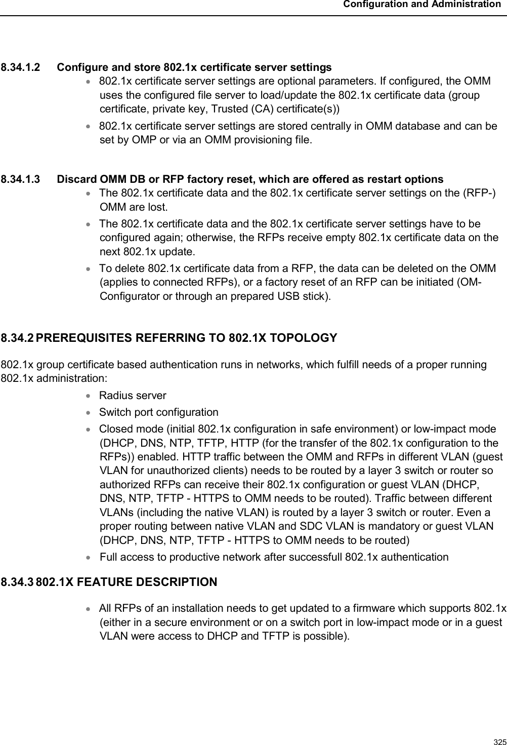 Configuration and Administration3258.34.1.2 Configure and store 802.1x certificate server settings802.1x certificate server settings are optional parameters. If configured, the OMM uses the configured file server to load/update the 802.1x certificate data (group certificate, private key, Trusted (CA) certificate(s))802.1x certificate server settings are stored centrally in OMM database and can be set by OMP or via an OMM provisioning file.8.34.1.3 Discard OMM DB or RFP factory reset, which are offered as restart optionsThe 802.1x certificate data and the 802.1x certificate server settings on the (RFP-)OMM are lost. The 802.1x certificate data and the 802.1x certificate server settings have to be configured again; otherwise, the RFPs receive empty 802.1x certificate data on the next 802.1x update.To delete 802.1x certificate data from a RFP, the data can be deleted on the OMM (applies to connected RFPs), or a factory reset of an RFP can be initiated (OM-Configurator or through an prepared USB stick).8.34.2 PREREQUISITES REFERRING TO 802.1X TOPOLOGY802.1x group certificate based authentication runs in networks, which fulfill needs of a proper running 802.1x administration:Radius serverSwitch port configurationClosed mode (initial 802.1x configuration in safe environment) or low-impact mode (DHCP, DNS, NTP, TFTP, HTTP (for the transfer of the 802.1x configuration to the RFPs)) enabled. HTTP traffic between the OMM and RFPs in different VLAN (guest VLAN for unauthorized clients) needs to be routed by a layer 3 switch or router so authorized RFPs can receive their 802.1x configuration or guest VLAN (DHCP, DNS, NTP, TFTP - HTTPS to OMM needs to be routed). Traffic between different VLANs (including the native VLAN) is routed by a layer 3 switch or router. Even a proper routing between native VLAN and SDC VLAN is mandatory or guest VLAN (DHCP, DNS, NTP, TFTP - HTTPS to OMM needs to be routed)Full access to productive network after successfull 802.1x authentication 8.34.3 802.1X FEATURE DESCRIPTIONAll RFPs of an installation needs to get updated to a firmware which supports 802.1x (either in a secure environment or on a switch port in low-impact mode or in a guest VLAN were access to DHCP and TFTP is possible).