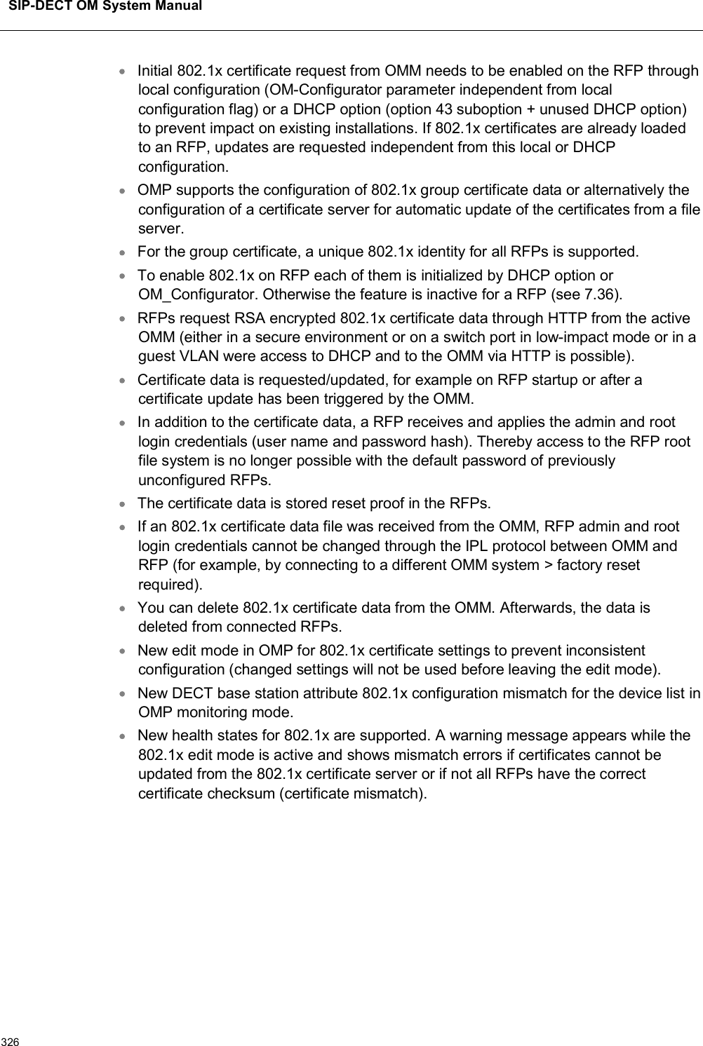 SIP-DECT OM System Manual326Initial 802.1x certificate request from OMM needs to be enabled on the RFP through local configuration (OM-Configurator parameter independent from local configuration flag) or a DHCP option (option 43 suboption + unused DHCP option) to prevent impact on existing installations. If 802.1x certificates are already loaded to an RFP, updates are requested independent from this local or DHCP configuration.OMP supports the configuration of 802.1x group certificate data or alternatively the configuration of a certificate server for automatic update of the certificates from a file server.For the group certificate, a unique 802.1x identity for all RFPs is supported.To enable 802.1x on RFP each of them is initialized by DHCP option or OM_Configurator. Otherwise the feature is inactive for a RFP (see 7.36).RFPs request RSA encrypted 802.1x certificate data through HTTP from the active OMM (either in a secure environment or on a switch port in low-impact mode or in a guest VLAN were access to DHCP and to the OMM via HTTP is possible).Certificate data is requested/updated, for example on RFP startup or after a certificate update has been triggered by the OMM.In addition to the certificate data, a RFP receives and applies the admin and root login credentials (user name and password hash). Thereby access to the RFP root file system is no longer possible with the default password of previously unconfigured RFPs.The certificate data is stored reset proof in the RFPs.If an 802.1x certificate data file was received from the OMM, RFP admin and root login credentials cannot be changed through the IPL protocol between OMM and RFP (for example, by connecting to a different OMM system &gt; factory reset required).You can delete 802.1x certificate data from the OMM. Afterwards, the data is deleted from connected RFPs.New edit mode in OMP for 802.1x certificate settings to prevent inconsistent configuration (changed settings will not be used before leaving the edit mode).New DECT base station attribute 802.1x configuration mismatch for the device list in OMP monitoring mode.New health states for 802.1x are supported. A warning message appears while the 802.1x edit mode is active and shows mismatch errors if certificates cannot be updated from the 802.1x certificate server or if not all RFPs have the correct certificate checksum (certificate mismatch).