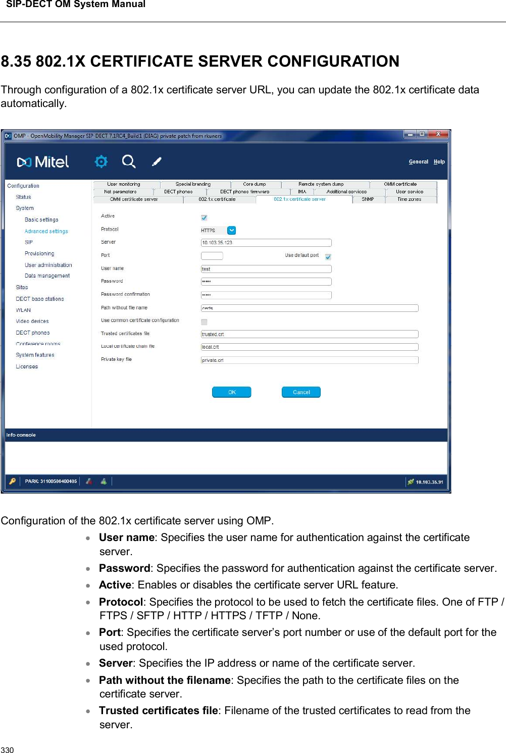 SIP-DECT OM System Manual3308.35 802.1X CERTIFICATE SERVER CONFIGURATIONThrough configuration of a 802.1x certificate server URL, you can update the 802.1x certificate data automatically.Configuration of the 802.1x certificate server using OMP.User name: Specifies the user name for authentication against the certificate server.Password: Specifies the password for authentication against the certificate server.Active: Enables or disables the certificate server URL feature.Protocol: Specifies the protocol to be used to fetch the certificate files. One of FTP / FTPS / SFTP / HTTP / HTTPS / TFTP / None.Port: Specifies the certificate server’s port number or use of the default port for the used protocol.Server: Specifies the IP address or name of the certificate server.Path without the filename: Specifies the path to the certificate files on the certificate server.Trusted certificates file: Filename of the trusted certificates to read from the server. 