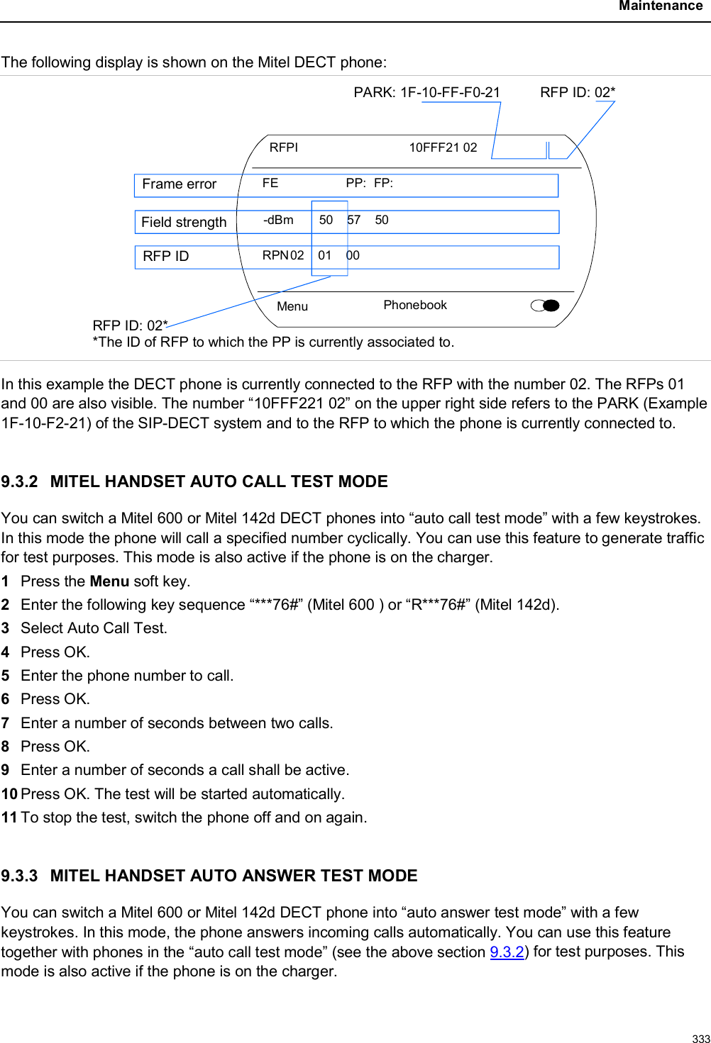 Maintenance333The following display is shown on the Mitel DECT phone:Menu PhonebookRFPI 10FFF21 02FE PP: FP:-dBm 50 57 50RPN02 01 00PARK: 1F-10-FF-F0-21 RFP ID: 02*RFP ID: 02**The ID of RFP to which the PP is currently associated to.Frame errorField strengthRFP IDIn this example the DECT phone is currently connected to the RFP with the number 02. The RFPs 01 and 00 are also visible. The number “10FFF221 02” on the upper right side refers to the PARK (Example 1F-10-F2-21) of the SIP-DECT system and to the RFP to which the phone is currently connected to.9.3.2 MITEL HANDSET AUTO CALL TEST MODEYou can switch a Mitel 600 or Mitel 142d DECT phones into “auto call test mode” with a few keystrokes. In this mode the phone will call a specified number cyclically. You can use this feature to generate traffic for test purposes. This mode is also active if the phone is on the charger.1Press the Menu soft key.2Enter the following key sequence “***76#” (Mitel 600 ) or “R***76#” (Mitel 142d).3Select Auto Call Test.4Press OK.5Enter the phone number to call.6Press OK.7Enter a number of seconds between two calls.8Press OK.9Enter a number of seconds a call shall be active.10 Press OK. The test will be started automatically.11 To stop the test, switch the phone off and on again. 9.3.3 MITEL HANDSET AUTO ANSWER TEST MODEYou can switch a Mitel 600 or Mitel 142d DECT phone into “auto answer test mode” with a few keystrokes. In this mode, the phone answers incoming calls automatically. You can use this feature together with phones in the “auto call test mode” (see the above section 9.3.2) for test purposes. This mode is also active if the phone is on the charger.